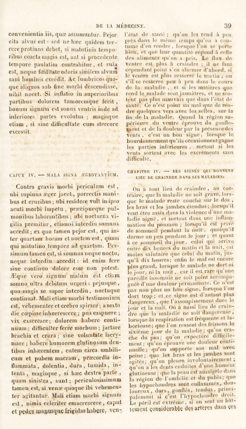 convenientia ns, quæ assumuntur. Pejor cita alvus est : scd ne hæc quidem ter- rere protinus debet, si matutinis tempo- ribus coacta magis est, aut si procedente tempore paulalim contrahitur , ct rufa est, neque foeditate odoris similem alvum sani hominis excedit. Ac lumbricos quo- que aliquos sub tine morbi descendisse, nihil nocet. Si inflatio in superioribus partibus dolorem tumoremque fecit , bonum signum est sonus ventris inde ad inferiores partes evolutus 3 magisque etiam , si sine difficultate cum stercore excessit. CAPUT IV. — MALA SIGNA ÆGROTANTlUM. Contra gravis morbi periculum est, ubi supinus æger jacet, porrectis mani- bus et cruribus; ubi residere vult in ipso acuti morbi impetu , præcipueque pul- monibus laborantibus ; ubi nocturna vi- gilia premitur, etiamsi interdiu somnus accedit; ex quo tamen pejor est, qui in- ter quartam horam et noctem est, quam qui matutino tempore ad quartam. Pes- simum lainen est, si somnus neque noctu, neque interdiu accedit : id enim fere sine continuo dolore esse non potest. Æque vero signum maluin est etiam somno ultra debitum urgeri : pejusque , quo magis se sopor interdiu, noctuque continuat. Mali etiam morbi testimonium est, vehementer et crebro spirare; a sexto die coepisse inhorrescere ; pus exspuere ; vix exscreare; dolorem habere conti- nuum ; difficulter ferre morbum ; jactare brachia et crura ; sine voluntate lacry- mare ; habere humorem glutinosum den- tibus inhaerentem , cutem circa umbili- cum et pubem macram , praecordia in- flammata , dolentia, dura, tumida, in- tenta , magisque , si hæc dextra parte , quam sinistra , sunt ; periculosissimum tamen est, si venae quoque ibi vehemen- ter agitantur. Mali etiam morbi signum est, nimis celeriter emacrescere , caput et pedes majjusque frigidas habere, ven- l’état de santé ; qu’on les rend à peu près dans le même temps qu’on a cou- tume d’en rendre, lorsque l’on se porie bien, et que leur quantité répond à celle des aliments qu’on a pris. Le llux de ventre esl plus à craindre : il ne fnul cependant point s’en alarmer d’abord, si le ventre est plus resserré le matin , ou s'il se resserre peu à peu dans le cours de la maladie , et si les matières que rend le malade sont jaunâtres, et ne sen- tent pas plus mauvais que dans l’état de santé. Ce n’est point un mal que de ren- dre quelques vers avec les selles, sur la tin de la maladie. Quand la région su- périeure du ventre éprouve du gonfle- ment et de la douleur par la présencedes vents, c’est un bon signe, lorsque le bourdonnement qu’ils occasionnent gagne les parties inférieures , surtout si les vents sortent avec les excréments sans difficulté. chapitre iv. — des signes qui donnent LIEU DE CRAINDRE D ANS LES MALADIES. On a tout lieu de craindre , au con- traire, que la maladie ne soit gravé, lors- que le malade reste couché sur le dos , les bras et les jambes étendus; lorsqu il veut être assis dans la violence d’une ma- ladie aiguë, et surtout dans une inflam- mation du poumon ; lorsqu’il est privé de sommeil pendant la nuit , quoiqu il dorme un peu pendant le jour ; et quant à ce sommeil du jour, celui qui arrive entre dix heures du matin et la nuit, est moins salutaire que celui du matin, jus- qu’à dix heures;1 enfin le mal est encore plus grand, lorsque le malade ne dort ni le jour, ni la nuit, car il est rare qu une pareille insomnie ne soit point accompa- gnée d’une douleur permanente. Ce n est pas non plus un bon signe, lorsque 1 on dort trop; et ce signe est d’autant plus dangereux , que l’assoupissement dure le- jour et la nuit. On a aussi lieu de crain- dre que la maladie ne soit dangoiousc, lorsque la respiration est fréquente et la- borieuse; que I on ressent des Irissons le sixième jour de la maladie; qu on cra- che du pus; qu’on expectore difficile- ment; qu’on éprouve une douleur conti- nuelle; qu’on supporte son mal avec peine; que les bras et les jambes sont agités; qu’on pleure involontairement „ qu’on a les dents enduites d une humeur glutineuse ; que la peau est amaigrie dans la région de l’ombilic et du pubis; que les bvpocbondres sont enflammés, dou- loureux, durs, gonflés, tendus, princi- palement si c’est l’hypochondre droit. Le péril est extrême, si on sent un bat- tement çonsidérable des artères dans çes