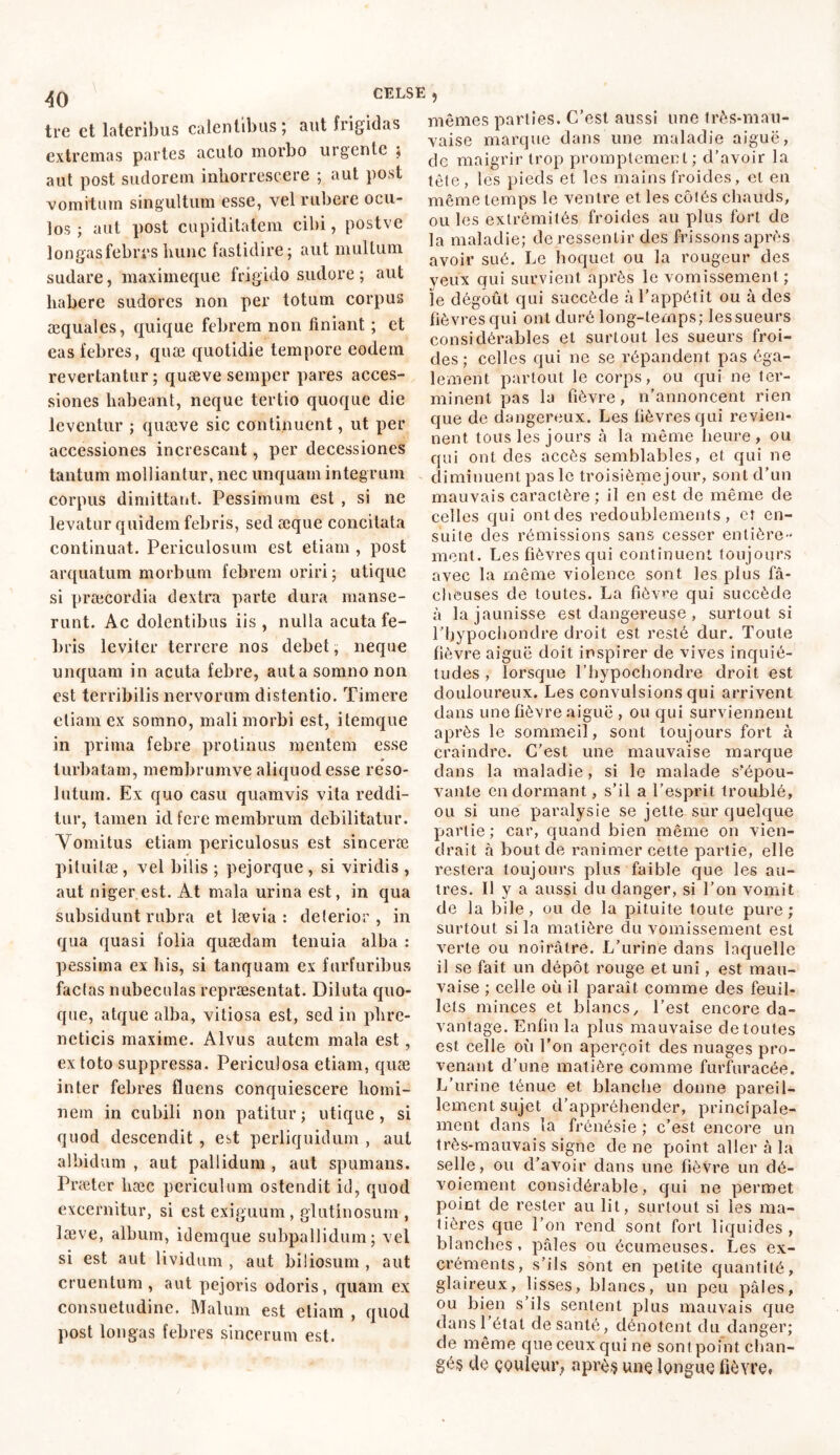 tre et lateribus calentibus; aut frigidas extremas partes acuto morbo urgente ; aut post sudorem inhorrescere ; aut post vomitum singultum esse, vel rubere ocu- los ; aut post cupiditatem cibi, postve longas febres hunc fastidire; aut multum sudare, maximeque frigido sudore ; aut habere sudores non per totum corpus æquales, quique febrem non finiant ; et eas febres, quæ quotidie tempore eodem revertantur ; quæve semper pares acces- siones habeant, neque tertio quoque die leventur ; quæve sic continuent, ut per accessiones increscant, per decessiones tantum molliantur, nec unquam integrum corpus dimittant. Pessimum est , si ne levatur quidem febris, sed æque concitata continuat. Periculosum est etiam , post arquatum morbum febrem oriri; utique si praecordia dextra parte dura manse- runt. Ac dolentibus iis, nulla acuta fe- bris leviter terrere nos debet, neque unquam in acuta febre, aut a somno non est terribilis nervorum distentio. Timere etiam ex somno, mali morbi est, itemque in prima febre protinus mentem esse turbatam, membrumve aliquod esse reso- lutum. Ex quo casu quamvis vita reddi- tur, tamen id fere membrum debilitatur. Vomitus etiam periculosus est sinceræ pituitæ , vel bilis ; pejorque , si viridis , aut niger est. At mala urina est, in qua subsidunt rubra et lævia : deterior, in qua quasi folia quædam tenuia alba : pessima ex his, si tanquam ex furfuribus factas nubeculas repræsentat. Diluta quo- que, atque alba, vitiosa est, sed in phre- neticis maxime. Alvus autem mala est , ex toto suppressa. Periculosa etiam, quæ inter febres fluens conquiescere homi- nem in cubili non patitur; utique, si quod descendit , est perliquidum , aut albidum , aut pallidum , aut spumans. Prætcr hæc periculum ostendit id, quod excernitur, si est exiguum , glutinosum , læve, album, idemque subpallidum; vel si est aut lividum , aut biliosum , aut cruentum, aut pejoris odoris, quam ex consuetudine. Malum est etiam , quod post longas febres sincerum est. 5 mêmes parties. C’est aussi une très-mau- vaise marque dans une maladie aiguë, de maigrir trop promptement ; d’avoir la tête, les pieds et les mains froides, et en même temps le ventre et les côtés chauds, ou les extrémités froides au plus fort de la maladie; de ressentir des frissons après avoir sué. Le hoquet ou la rougeur des yeux qui survient après le vomissement ; le dégoût qui succède à l’appétit ou à des fièvres qui ont duré long-temps; lessueurs considérables et surtout les sueurs froi- des ; celles qui ne se répandent pas éga- lement partout le corps, ou qui ne ter- minent pas la fièvre, n’annoncent rien que de dangereux. Les fièvres qui revien- nent tous les jours à la même heure , ou qui ont des accès semblables, et qui ne diminuent pas le troisième jour, sont d’un mauvais caractère; il en est de même de celles qui ont des redoublements, et en- suite des rémissions sans cesser entière- ment. Les fièvres qui continuent toujours avec la même violence sont les plus fâ- cheuses de toutes. La fièvre qui succède à la jaunisse est dangereuse , surtout si l’hypochondre droit est resté dur. Toute fièvre aiguë doit inspirer de vives inquié- tudes , lorsque l’hypochondre droit est douloureux. Les convulsions qui arrivent dans une fièvre aiguë , ou qui surviennent après le sommeil, sont toujours fort à craindre. C’est une mauvaise marque dans la maladie, si le malade s'épou- vante endormant, s’il a l’esprit troublé, ou si une paralysie se jette sur quelque partie ; car, quand bien même on vien- drait à bout de ranimer cette partie, elle restera toujours plus faible que les au- tres. Il y a aussi du danger, si l’on vomit de la bile, ou de la pituite toute pure ; surtout si la matière du vomissement est verte ou noirâtre. L’urine dans laquelle il se fait un dépôt rouge et uni, est mau- vaise ; celle où il paraît comme des feuil- lets minces et blancs, l’est encore da- vantage. Enfin la plus mauvaise de toutes est celle où l’on aperçoit des nuages pro- venant d’une matière comme furfuracée. L’urine ténue et blanche donne pareil- lement sujet d’appréhender, principale- ment dans la frénésie ; c’est encore un très-mauvais signe de ne point aller à la selle, ou d’avoir dans une fièvre un dé- voiement considérable, qui ne permet point de rester au lit, surtout si les ma- tières que l’on rend sont fort liquides, blanches , pâles ou écumeuses. Les ex- créments, s’ils sont en petite quantité, glaireux, lisses, blancs, un peu pâles, ou bien s’ils sentent plus mauvais que dans l’état de santé, dénotent du danger; de même que ceux qui ne sont point chan- gé? de çouleur, après une longue fièvre»