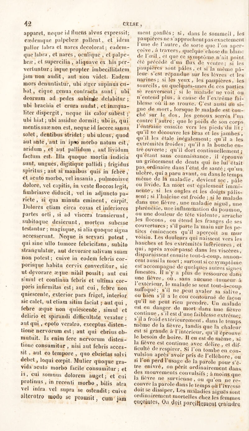 apparet, neque id flUenS alvus expressit; eædemque palpebrae pallent, et idem pallor labra et nares decolorat; eadern- que labra , et nares , ocul’ique , et palpe- bræ , et supercilia , aliquave ex his per- vertuntur; isque propter imbecillitatem jam non audit, aut non videt. Eadem mors denuntiatur, ubi æger supinus cu- bat , eique genua contracta sunt ; ubi deorsum ad pedes subinde delabitur ; ubi bracilia et crura nudat, et inccqua- liter dispergat, neque iis calor subest ; ubi hiat; ubi assidue dormit; ubiis, qui mentis suæ non est, neque id facere sanus solet, dentibus stridet; ubi ulcus, quod aut ante, aut in ipso morbo natum est, aridum , et aut pallidum , aut lividum factum est. Illa quoque mortis indicia sunt, ungues, digitique pallidi ; frigidus spiritus ; aut si manibus quis in febre, et acuto morbo, vel insania , pulmonisve dolore, vel capitis, in veste floccos legit, fimbriasve diducit, vel in adjuncto pa- riete , si qua minuta eminent, carpit. Dolo res etiam circa coxas et inferiores partes orti , si ad viscera transierunt, subitoque desierunt, mortem subesse testantur ; magisque, si alia quoque signa accesserunt. Neque is servari potest , qui sine ullo tumore febricitans, subito strangulatur, aut devorare salivam suam non potest; cuive in eodem febris cor- porisque habitu cervix convertitur, sic ut devorare aeque nihil possit ; aut cui simul et continua febris et ultima cor- poris infirmitas est; aut cui, febre non quiescente, exterior pars friget, interior sic calet, ut etiam sitim faciat ; aut qui , lebre aeque non quiescente , simul et delirio et spirandi difficultate vexatur ; aut qui , epoto veratro, exceptus disten- tione nervorum est ; aut qui ebrius ob- mutuit. Is enim fere nervorum disten- tione consumitur , nisi aut febris acces- sit , aut eo tempore , quo ebrietas solvi debet, loqui ccepit. Mulier quoque gra- vida acuto morbo facile consumitur ; et is, cui somnus dolorem auget; et cui protinus , in recenti morbo , bilis atra vel infra vel supra se ostendit; cuive alleiutro modo se promsit, cum jam ment gonflés ; si, dans le Sommeil , leâ paupières nés approchent pas exactement 1 une de 1 autre, de sorte que l’on aper- çoive, a travers, quelque chose du blanc de 1 œil , et que ce symptôme n’ait point été précédé d’un flux de ventre; si les paupières sont pâles , et si la même pâ- leur s’est répandue sur les lèvres et les narines; si les yeux, les paupières, les sourcils , ou quelques-unes de ces parties se renversent ; si Je malade ne voit ou n’entend plus, à cause de l’extrême fai- blesse où il se trouve. C’est aussi un si- gne de mort, lorsque le malade est cou- ché sur le dos, les genoux serrés l’un contre l’autre; que le poids de son corps l’entraîne ensuite vers les pieds du lit ; qu il se découvre les bras et les jambes , qu’il les étale inégalement; qu’il a les extrémités froides ; qu’il a la bouche en- tre ouverte ; qu’il dort continuellement ; quêtant sans connaissance, il éprouve un grincement de dents qui ne lui était pas ordinaire dans l’état de santé; qu’un ulcère, qui a paru avant, ou dans le temps même de la maladie, devient sec, pâle ou livide. La mort est également immi- nente , si les ongles et les doigts pâlis- sent; si l’haleine est froide ; si le malade dans une fièvre, une maladie aiguë, une phrénésie, une inflammation du poumon, ou une douleur de tête violente, arrache les flocons, ou étend les franges de ses couvertures ; s il porte la main sur les pe- tites éminences qu il aperçoit au mur voisin. Les douleurs qui naissent vers les hanches et les extrémités inférieures , et qui, apres avoir passé dans les viscères, disparaissent ensuite tout-à-coup, annon- cent aussi la mort ; surtout si ce symptôme est accompagné de quelques autres signes funestes. 11 n y a plus de ressource dans une fièvre, où, sans aucune tumeur à l’extérieur, le malade se sent tout-à-coup suffoqué; s’il ne peut avaler sa salive, ou bien s’il a le cou contourné de façon qu’d ne peut rien prendre. Un malade est en danger de mort dans une fièvre continue , s il est d’une faiblesse extrême; s’il a froid extérieurement, dans le temps même de la fièvre, tandis que la chaleur est si grande à l’intérieur, qu'il éprouve le besoin de boire. Il en est de même, si la fièvre est continue avec délire , et dif- ficulté de respirer. Si l’on tombe en con- vulsion après avoir pris de l’ellébore, ou si l'on perd l’usage de la parole pour s’ê- tre enivré, on périt ordinairement dans des mouvements convulsifs ; à moins que la fièvre ne survienne, ou qu’on ne re- coiivic la parole dans le temps où l’ivresse doit se dissiper, Les maladies aiguëssont ordinairement mortelles chez les femmes çnçciates, On dçût pa.rçityçmçu( çraindre