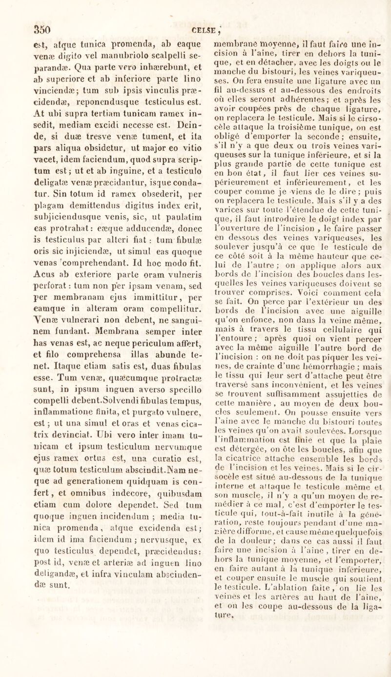 est, atque tunica promenda, ab eaque venæ digito vel manubriolo scalpelli se- parandae. Qua parte vero inhaerebunt, et ab superiore et ab inferiore parte lino vinciendae; tum sub ipsis vinculis prae- cidendae, reponendusque testiculus est. At ubi supra tertiam tunicam ramex in- sedit, mediam excidi necesse est. Dein- de, si duæ tresve venae tument, et ita pars aliqua obsidetur, ut major eo vitio vacet, idem faciendum, quod supra scrip- tum est ; ut et ab inguine, et a testiculo deligatae venae praecidantur, isque conda- tur. Sin totum id ramex obsederit, per plagam demittendus digitus index erit, subjiciendusque venis, sic, ut paulatim cas protrahat: eeeque adducendae, donec is testiculus par alteri fiat: tum fibulae oris sic injiciendae, ut simul eas quoque venas 'comprehendant. Id hoc modo fit. Acus ab exteriore parte oram vulneris perforat : tum non per ipsam venam, sed per membranam ejus immittitur, per eamque in alteram oram compellitur. Yenæ vulnerari non debent, ne sangui- nem fundant. Membrana semper inter has venas est, ac neque periculum affert, et filo comprehensa illas abunde te- net. Itaque etiam satis est, duas fibulas esse. Tum venæ, quæcumque protractae sunt, in ipsum inguen averso specillo compelli debent.Solvendi fibulas tempus, inflammatione finita, et purgato vulnere, est ; ut una simul et oras et venas cica- trix devinciat. Ubi vero inter imam tu- nicam et ipsum testiculum nervumque ejus ramex ortus est, una curatio est, quæ totum testiculum abscindit.Nam ne- que ad generationem quidquam is con- fert , et omnibus indecore, quibusdam etiam cum dolore dependet. Sed tum quoque inguen incidendum ; media tu- nica promenda, atque excidenda est; idem id ima faciendum ; nervusque, ex quo testiculus dependet, præcidendus: post id, venæ et arteriæ ad inguen lino deligandæ, et infra vinculam abscinden- dae sunt. membrane moyenne, il faut faire une in- cision à l’aine, tirer en dehors la tuni- que, et en détacher, avec les doigts ou le manche du bistouri, les veines variqueu- ses. On fera ensuite une ligature avec un fil au-dessus et au-dessous des endroits où elles seront adhérentes; et après les avoir coupées près de chaque ligature, on replacera le testicule. Mais si le cirso- cèle attaque la troisième tunique, on est obligé d’emporter la seconde ; ensuite, s’il n’y a que deux ou trois veines vari- queuses sur la tunique inférieure, et si la plus grande partie de cette tunique est en bon état, il faut lier ces veines su- périeurement et inférieurement, et les couper comme je viens de le dire; puis on replacera le testicule. Mais s’il y a des varices sur toute l’étendue de cette tuni- que, il faut introduire le doigt index par l’ouverture de l’incision , le faire passer en dessous des veines variqueuses, les soulever jusqu’à ce que le testicule de ce côté soit à la même hauteur que ce- lui de l’autre ; on applique alors aux bords de l’incision des boucles dans les- quelles les veines variqueuses doivent se trouver comprises. Voici comment cela se fait. On perce par l’extérieur un des bords de l’incision avec une aiguille qu’on enfonce, non dans la veine même, mais à travers le tissu cellulaire qui l’entoure ; après quoi on vient percer avec la même aiguille l’autre bord de l’incision : on ne doit pas piquer les vei- nes, de crainte d’une hémorrhagie ; mais le tissu qui leur sert d’attache peut être traversé sans inconvénient, et les veines se trouvent suffisamment assujetties de cette manière , au moyen de deux bou- cles seulement. On pousse ensuite vers l’aine avec le manche du bistouri toutes les veines qu’on avait soulevées. Lorsque l’inflammation est finie et que la plaie est détergée, on ôte les boucles, afin que la cicatrice attache ensemble les bords de l’incision elles veines. Mais si le cir- socèle est situé au-dessous de la tunique interne et ai laque le testicule même et son muscle, il n’y a qu’un moyen de re- médier à ce mal, c’est d’emporter le les- ticule qui, lout-à-fait inutile à la géné- ration, reste toujours pendant d’une ma- nière difforme, et cause même quelquefois de la douleur; dans ce cas aussi il faut faire une incision à l’aine, tirer en de- hors la tunique moyenne, et l’emporter, en faire autant à la tunique inférieure, et couper ensuite le muscle qui soutient le testicule. L’ablation faite , on lie les veines et les artères au haut de l’aine, et on les coupe au-dessous de la liga- ture.