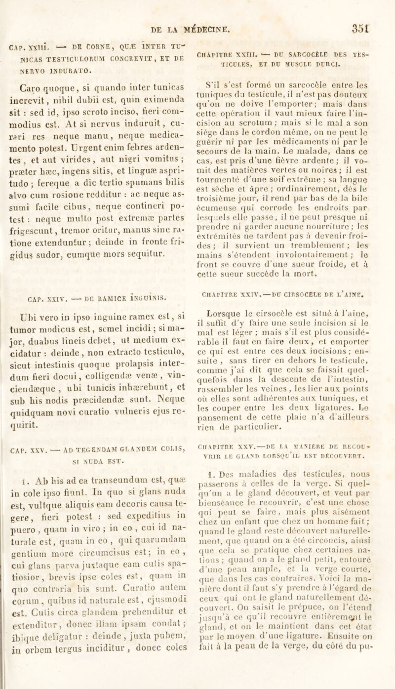 CAP. XXlli. — DE CORNE, QUÆ INTER TU- NICAS TESTICULORUM CONCREVIT, ET DE NERVO INDURATO. Caro quoque, si quando inter tunicas increvit, nihil dubii est, quin eximenda sit : sed id, ipso scroto inciso, fieri com- modius est. At si nervus induruit, cu- rari res neque manu, neque medica- mento potest. Urgent enim febres arden- tes , et aut virides, aut nigri vomitus ; praeter hæc, ingens sitis, et linguae aspri- tudo ; fereque a die tertio spumans bilis alvo cum rosione redditur : ac neque as- sumi facile cibus, neque contineri po- test : neque multo post extremæ paries frigescunt, tremor oritur, manus sine ra- tione extenduntur ; deinde in fronte fri- gidus sudor, eumque mors sequitur. CAP. XXIV. — DE RAMICE iNGUlNIS. Ubi vero i» ipso inguine ramex est, si tumor modicus est, semel incidi; si ma- jor, duabus lineis debet, ut medium ex- cidatur : deinde , non extracto testiculo, sicut intestinis quoque prolapsis inter- dum fieri docui, colligendae venae , vin- ciendaeque , ubi tunicis inhaerebunt, et sub bis nodis praecidendae sunt. Neque quidquam novi curatio vulneris ejus re- quirit. CAP. XXV. — AD TEGENDAM GLANDEM COLIS, SI NUDA EST. 1. Ab his ad ea transeundum est, quæ in cole ipso fiunt. In quo si glans nuda est, vultque aliquis eam decoris causa te- gere, fieri potest : sed expeditius in puero , quam in viro ; in eo , cui id na- turale est, quam in eo , qui quarumdam gentium more circumcisus est; in eo, cui glans parva juxlaque eam cu'is spa- tiosior, brevis ipse coles est, quam in quo contraria bis sunt. Curatio autem eorum , quibus id naturale est, ejusmodi est. Cutis circa glandem prehenditur et extenditur, donec illam ipsam condat; ibique deligatur : deinde, juxta pubem, in orbem tergus inciditur, donec coles CHAPITRE XXTII. >— DU SARCOCÈLE DES TES- TICULES, ET DU MUSCLE DURCI. S’il s’est formé un sarcocèle entre les tuniques du testicule, il n’est pas douteux qu’on ne doive l’emporter; mais dans cette opération il vaut mieux faire l’in- cision au scrotum ; mais si le mal a sou siège dans le cordon même, on ne peut le guérir ni par les médicaments ni par le secours de la main. Le malade, dans ce cas, est pris d’une fièvre ardente; il vo- mit des matières vertes ou noires; il est tourmenté d’une soif extrême ; sa langue est sèche et âpre; ordinairement, dès le troisième jour, il rend par bas de la bile écumeuse qui corrode les endroits par lesquels elle passe, il ne peut presque ni prendre ni garder aucune nourriture ; les extrémités ne tardent pas à devenir froi- des ; il survient un tremblement ; les mains s’étendent involontairement ; le front se couvre d’une sueur froide, et à cette sueur succède la mort. CHAPITRE XXIV.—DU CIRSOCÈLE DE l’aINF. Lorsque le cirsocèle est situé à l’aine, il suffit d’y faire une seule incision si le mal est léger ; mais s’il est plus considé- rable il faut en faire deux, et emporter ce qui est entre ces deux incisions ; en- suite , sans tirer en dehors le testicule, comme j’ai dit que cela se faisait quel- quefois dans la descente de l’intestin, rassembler les veines , les lier aux points où elles sont adhérentes aux tuniques, et les couper entre les deux ligatures. Le pansement de cette plaie n’a d’ailleurs rien de particulier. CHAPITRE XXV. — DE LA MANIÈRE DE RECOU- VRIR LE GLAND LORSQU’IL EST DÉCOUVERT. 1. Des maladies des testicules, nous passerons à celles de la verge. Si quel- qu’un a le gland découvert, et veut par bienséance le recouvrir, c’est une chose qui peut se faire, mais plus aisément chez un enfant que chez un homme fait; quand le gland reste découvert naturelle- ment, que quand on a été circoncis, ainsi que cela sc pratique chez certaines na- tions ; quand on a le gland petit, entouré d’une peau ample, et la verge courte, que dans les cas contraires. Voici la ma- nière dont il faut s’y prendre à l’égarcl de ceux qui ont le gland naturellement dé- couvert. On saisit le prépuce, on l’étend’ jusqu’à ce qu’il recouvre entièrement le gland, et on le maintient dans cet état par le moyen d’une ligature. Ensuite on fait à la peau de la verge, du côté du pu-