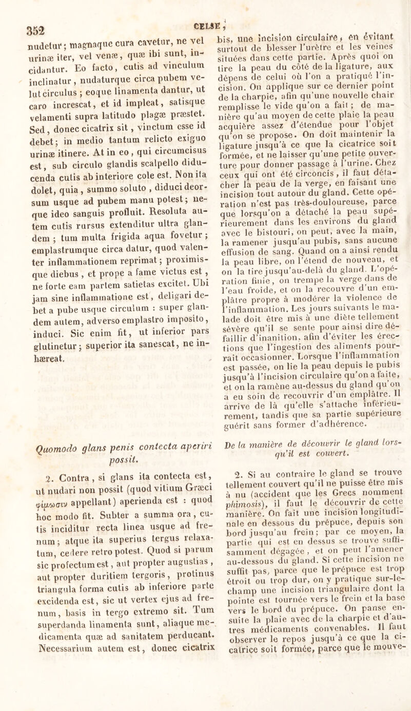 nudetuf ; magnaque cura cavetur, ne vel urinæ iter, vel venæ, quœ ibi sunt, in- cidantur. Eo facto, cutis ad vinculum inclinatur , nudaturque circa pubem ve- lut circulus ; eoque linamenta dantur, ut caro increscat, et id impleat, satisque velamenti supra latitudo plagae praestet. Sed, donec cicatrix sit, vinctum esse id debet; in medio tantum relicto exiguo urinae itinere. At in eo , qui circumcisus est, sub circulo glandis scalpello didu- cenda cutis ab interiore cole est. Nonifa dolet, quia, summo soluto , diduci deor- sum usque ad pubem manu potest ; ne- que ideo sanguis profluit. Resoluta au- tem cutis rursus extenditur ultra glan- dem ; tum multa frigida aqua fovetur ; emplastrumque circa datur, quod valen- ter inflammationem reprimat ; proximis- que diebus , et prope a lame victus est , ne forte eam partem satietas excitet. Ubi jam sine inflammatione est, deligari de- bet a pube usque circulum : super glan- dem autem, adverso emplastro imposito, induci. Sic enim fit, ut inferior pars glutinetur; superior ita sanescat, ne in- haereat. bis, une incision circulaire > en évitant surtout de blesser l’urètre et les veines situées dans celte partie. Après quoi on tire la peau du côté de la ligature, aux dépens de celui où l’on a pratiqué l’in- cision. On applique sur ce dernier point de la charpie, afin qu’une nouvelle chair remplisse le vide qu’on a fait ; de ma- nière qu’au moyen de cette plaie la peau acquière assez d’étendue pour l’objet qu’on se propose. On doit maintenir la ligature jusqu’à ce que la cicatrice soit formée, et ne laisser qu’une petite ouver- ture pour donner passage à l’iirine. Chez ceux qui ont été circoncis , il faut déta- cher la peau de la verge, en faisant une incision tout autour du gland. Cette opé- ration n’est pas très-douloureuse, parce que lorsqu’on a détaché la peau supé- rieurement dans les environs du gland avec le bistouri, on peut, avec la main, la ramener jusqu’au pubis, sans aucune effusion de sang. Quand on a ainsi rendu la peau libre, on l’étend de nouveau, et on la tire jusqu’au-delà du gland. L opé- ration finie, on trempe la verge dans de l’eau froide, et on la recouvre d’un em- plâtre propre à modérer la violence de l’inflammation. Les jours suivants le ma- lade doit être mis à une diète tellement sévère qu’il se sente pour ainsi dire dé- faillir d’inanition, afin d’éviter les érec- tions que l’ingestion des aliments pour- rait occasionner. Lorsque 1 inflammation est passée, on lie la peau depuis le pubis jusqu’à l’incision circulaire qu’on a faite, et on la ramène au-dessus du gland qu’on a eu soin de recouvrir d’un emplâtre. Il arrive de là qu elle s attache inférieu- rement, tandis que sa partie supérieure euérit sans former d’adhérence. Quomodo glans ponis contecta aperiri possit. 2. Contra, si glans ita contecta est, ut nudari non possit (quod vitium Græei «tpucLv appellant) aperienda est : quod hoc modo fit. Subter a summa ora , cu- tis inciditur recta linea usque ad fre- num; atque ita superius tergus relaxa- tum, cedere retro potest. Quod si parum sic profectum est, aut propter augustias , aut propter duritiem tergoris, piotinus triangula forma cutis ab inferiore patte excidenda est, sic ut vertex ejus ad fre- num, basis in tergo extremo sit. Tum superdanda linamenta sunt, aliaque me- dicamenta quæ ad sanitatem perducant. Necessarium autem est, donec cicatrix De la manière de découvrir le gland lors- qu’il est couvert. <2. Si au contraire le gland se trouve tellement couvert qu’il ne puisse être mis à nu (accident que les Grecs nomment phimosis), il faut le découvrir de cette manière. On fait une incision longitudi- nale en dessous du prépuce, depuis son bord jusqu’au frein; par ce moyen, la partie qui est en dessus se trouve suffi- samment dégagée , et on peut l’amener au-dessous du gland. Si cette incision ne suffit pas, parce que le prépuce est trop étroit ou trop dur, on y pratique sur-le- champ une incision triangulaire dont la pointe est tournée vers le frein et la base vers le bord du prépuce. On panse en- suite la plaie avec de la charpie et d au- tres médicaments convenables. Il faut observer le repos jusqu’à ce que la ci- catrice soit formée, parce que le mouve-