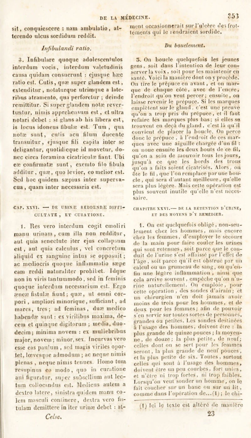 sit, conquiescere : nam ambulatio, at- terendo ulcus sordidum reddit. Infibulandi ratio. 3. Infibulare quoque adolescenlulos interdum vocis, interdum valetudinis causa quidam consuerunt : ejusque hæc ratio est. Cutis, quæ super glandem est, extenditur, notaturque utrimque a late- ribus atramento, qua perforetur ; deinde remittitur. Si super glandem nolæ rever- tuntur, nimis apprehensum est , et ultra notari debet : si glans ab his libera est, is locus idoneus fibulæ est. Tum , qua notae sunt, culis acu filum ducente transuitur, ejusque fili capita inter se deligantur, quotidicque id movetur, do- nec circa foramina cicatriculae fiant. Ubi eæ confirmatae sunt, exemto filo fibula additur, quæ, quo levior, eo melior est. Sed hoc quidem saepius inter superva- cua , quam inter necessaria est. CAP. XXVI. — DE URINÆ REDDENDÆ DIFFI- CULTATE , ET CURATIONE. 1. Res vero interdum cogit emoliri manu urinam, cum illa non redditur, aut quia senectute iter ejus collapsum est , aut quia calculus , vel concretum aliquid ex sanguine intus se opposuit ; ac mediocris quoque inflammatio sæpe eam reddi naturaliter prohibet. Idque non in viris tantummodo, sed in feminis quoque interdum necessarium est. Ergo æneæ fistulae fiunt; quæ, ut omni cor- pori , ampliori minorique, sufficiant, ad mares, tres; ad feminas, duæ medico habendæ sunt : ex virilibus maxima, de- cem et quinque digitorum ; media, duo- decim; minima novem : ex muliebribus major, novem; minor, sex. Incurvas vero esse eas paulum , sed magis viriles opor- tet, lœvcsque admodum ; ac neque nimis plenas , neque nimis tenues. Homo tum resupinus eo modo, quo in curatione ani figuratur, super subsellium aut lec- tum collocandus est. Medicus autem a dextro latere, sinistra quidem manu co- lem masculi continere, dextra vero fis- tulam demittere in iter urinæ debet : al- Celse. ment occasionnerait sur l’ulcère des frot- tements qui le rendraient sordide. Du bouclement. 3. On boucle quelquefois les jeunes gens, soit dans l’intention de leur con- server la voix, soit pour les maintenir en santé. Yoici la manière dont on y procède. On tire le prépuce en avant, et on mar- que de chaque côté, avec de l’encre, l’endroit qu’on veut percer; ensuite, on laisse revenir le prépuce. Si les marques empiètent sur le gland, c’est une preuve qu’on a trop pris du prépuce, et il faut refaire les marques plus bas; si elles se trouvent en deçà du gland, c’est là qu'il convient de placer la boucle. On perce donc le prépuce , à l’endroit de ces mar- ques avec une aiguille chargée d’un fil : on noue ensuite les deux bouts de ce fil, qu’on a sein de mouvoir tous les jours, jusqu’à ce que les bords des trous qu’on a faits soient cicatrisés. Alors, ou ôte le fil , que l’on remplace par une bou- cle , qui sera d’autant meilleure, qu’elle sera plus légère. Mais cette opération est plus souvent inutile qu’elle n’est néces- saire. CHAPITRE XXVI.— DE I.A RETENTION D’URINE, ET DES MOYENS d’y REMÉDIER. 1. On est quelquefois obligé, non-seu- lement chez les hommes, mais encore chez les femmes, d’employer le secours de la main pour faire couler les urines qui sont retenues, soit parce que le con- duit de l’urine s’est affaissé par l’effet de l’âge , soit parce qu’il est obstrué par un calcul ou un grumeau de sang, ou qu’en- fin une légère inflammation , ainsi que cela arrive souvent, empêche qu’on n’u- rine naturellement. On emploie, pour cette opération, des sondes d’airain; et un chirurgien n’en doit jamais avoir moins de trois pour les hommes, et de deux pour les femmes; afin de pouvoir s’en servir sur toutes sortes de personnes, grandes ou petites. Les sondes destinées à l’usage des hommes, doivent être : la plus grande de quinze pouces ; la moyen- ne , de douze; la plus petite, de neuf; celles dont on se sert pour les femmes seront, la plus grande de neuf pouces, et la plus petite de six. Toutes, surtout celles qui sont à l’usage des hommes, doivent cire un peu courbes, fort unies, et n’être ni trop fortes, ni trop faibles. Lorsqu’on veut sonder un homme, on le fait coucher sur un banc ou sur un lit, comme dans l’opération de...(i) ; le chi- (1 j Ici lé texte est altéré de manière 23