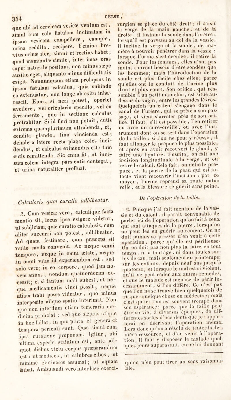 GELSE que ubi ad cervicem vesicæ ventum est, simul cum cole fistulam inclinatam m ipsam vesicam compellere , eamque, urina reddita, recipere. Femina bre- vius urinae iter, simul et rectius habet ; quod mammulæ simile , inter imas oras super naturale positum, non minus saepe auxilio eget, aliquanto minus difficultatis exigit. INonnunquam etiam prolapsus in ipsam fistulam calculus, quia subinde ea extenuatur, non longe ab exitu inhae- rescit. Eum, si fieri potest, oportet evellere , vel oriculario specillo , vel eo ferramento , quo in sectione calculus protrahitur. Si id fieri non potuit, cutis extrema quamplurimum attrahenda , et, condita glande, lino vincienda est ; deinde a latere recta plaga coles inci- dendus , et calculus eximendus est : tum cutis remittenda. Sic enim fit, ut inci- sum colem integra pars culis contegat , £t urina naturaliter profluat. rurgien se place du côté droit; il Saisit la verge de la main gauche, et de la droite , il insinue la sonde dans l'urètre : lorsqu’il est parvenu au col de la vessie, il incline la verge et la sonde, de ma- nière à pouvoir pénétrer dans la vessie : lorsque l’urine s’est écoulée , il retire la sonde. Pour les femmes, elles n’ont pas moins souvent besoin d'être sondées que les hommes; mais l'introduction de la sonde est plus facile chez elles; parce qu’elles ont le conduit de l’urine plus droit et plus court. Son oritice, qui res- semble à un petit mamelon , est situé au- dessus du vagin , entre les grandes lèvres. Quelquefois un calcul s’engage dans le canal de l'urètre, qui se prête à son pas- sage, et vient s’arrêter près de son ori- fice. Il faut, s’il est possible , l’en retirer ou avec un cure-oreille, ou avec l’ins- trument dont on se sert dans l’opération de la taille : si l'on ne peut y réussir, il faut allonger le prépuce le plus possible, et après en avoir recouvert le gland , y faire une ligature. Ensuite, on fait une incision longitudinale à la verge, et on retire le calcul. Cela fait, on délie le pré- puce, et la partie de la peau qui est in- tacte vient recouvrir l’incision : par ce moyen, l’urine reprend sa route natu- relle, et la blessure se guérit sans peine. Calculosis quæ curatio adhibeatur. 2. Cum vesicæ vero, calculique facta mentio sit, locus ipse exigere videtur, ut subjiciam, quæ curatio calculosis, cum aliter succurri non potest, adhibeatur. Ad quam festinare , eum præceps sit nullo modo convenit. Ac neque omni tempore, neque iu omni ætatc, neque in omni vitio id experiendum est : sed solo vere; in eo corpore, quod jam no- vem annos , nondum quatuordecim ex- cessit; ct si tantum mali subest, ut ne- que medicamentis vinci possit, neque etiam trahi posse videatur , quo minus interposito aliquo spatio interimat. Non quo non interdum etiam temeraria me- dicina proficiat ; sed quo sæpius utique in hoc fallat, in quo plura ct genera et tempora periculi sunt. Quæ simul cum ipsa curatione proponam. Igitur, ubi ultima experiri statutum est, ame ali- quot diebus victu corpus praeparandum est : ut modicos , ut salubres cibos , ut jninime glutinosos assumat ; ut aquam bibat. Ambulandi vero inter haec exerci- De l’opération de la taille. 2. Puisque j’ai fait mention de la ves- sie et du calcul, il paraît convenable de parler ici de l’opération cju on fait à ceux qui sont attaqués de la pierre, lorsqu ou ne peut les en guérir autrement. On ne doit jamais se presser d’en venir à cette opération , parce qu’elle est périlleuse» On ne doit pas non plus la faire en tout temps, ni à tout âge, ni dans toutes sor- tes de cas , mais seulement au printemps; sur les enfants, depuis neuf ans jusqu’à quatorze ; et lorsque le mal est si violent, qu’il ne peut céder aux autres remèdes, et que le malade est menacé de périr in- cessamment , si l’on diffère. Ce n’est pas que l’on ne se trouve bien quelquefois de risquer quelque chose en médecine; mais c’est qu’ici l’on est souvent trompé dans son espérance; parce que la taille peut être suivie, à diverses époques, de dif- férentes sortes d’accidents que je rappor- terai en décrivant l’opération même. Lors donc qu’on a résolu de tenter la der- nière ressource, ct d’en venir à l’opéra- tion, il faut y disposer le malade quel- ques jours auparavant, en ne lui donnant qu’on n’en peut tirer un sens raisonna- ble.