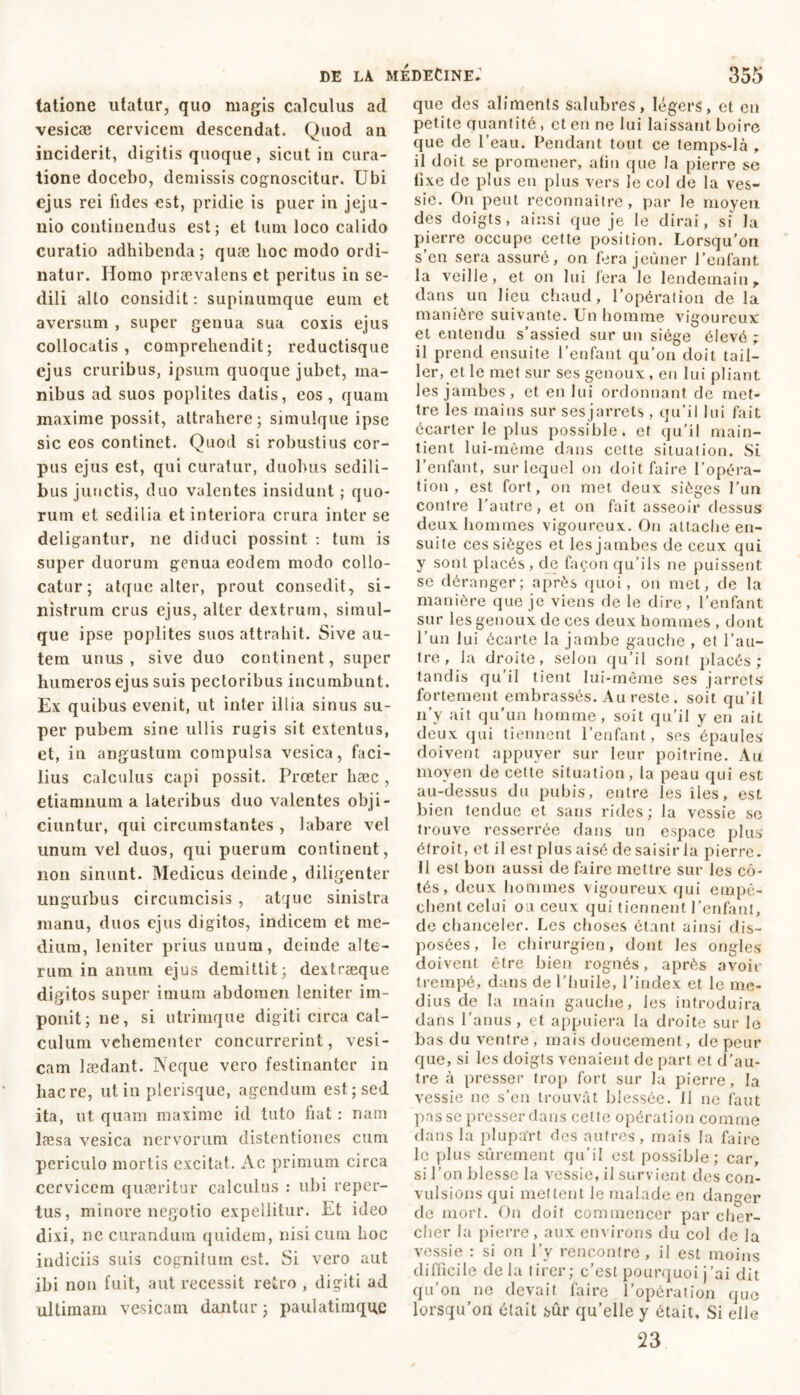 latione utatur, quo magis calculus ad vesicæ cervicem descendat. Quod an inciderit, digitis quoque, sicut in cura- tione docebo, demissis cognoscitur. Ubi ejus rei fides est, pridie is puer in jeju- nio continendus est; et tum loco calido curatio adhibenda ; quæ hoc modo ordi- natur. Homo prævalens et peritus in se- dili alto considit: supinumque eum et aversum , super genua sua coxis ejus collocatis, comprehendit; reductisque ejus cruribus, ipsum quoque jubet, ma- nibus ad suos poplites datis, eos , quam maxime possit, attrahere; simulque ipse sic eos continet. Quod si robustius cor- pus ejus est, qui curatur, duobus sedili- bus junctis, duo valentes insidunt ; quo- rum et sedilia et interiora crura inter se deligantur, ne diduci possint : tum is super duorum genua eodem modo collo- catur ; atque alter, prout consedit, si- nistrum crus ejus, alter dextrum, simul- que ipse poplites suos attrahit. Sive au- tem unus, sive duo continent, super humeros ejus suis pectoribus incumbunt. Ex quibus evenit, ut inter illia sinus su- per pubem sine ullis rugis sit extentus, et, in angustum compulsa vesica, faci- lius calculus capi possit. Prœter hæc , etiamnum a lateribus duo valentes obji- ciuntur, qui circumstantes , labare vel unum vel duos, qui puerum continent, non sinunt. Medicus deinde, diligenter unguibus circumcisis , atque sinistra manu, duos ejus digitos, indicem et me- dium, leniter prius unum, deinde alte- rum in anum ejus demittit; dextræque digitos super imum abdomen leniter im- ponit; ne, si utrimque digiti circa cal- culum vehementer concurrerint, vesi- cam lædant. Neque vero festinanter in haere, ut in plerisque, agendum est; sed ita, ut quam maxime id tuto fiat : nam læsa vesica nervorum distentiones cum periculo mortis excitat. Ac primum circa cervicem quaeritur calculus : ubi reper- tus, minore negotio expellitur. Et ideo dixi, ne curandum quidem, nisi cum hoc indiciis suis cognitum est. Si vero aut ibi non fuit, aut recessit retro , digiti ad ultimam vesicam dantur ; paulatimque que des aliments salubres, légers, et en petite quantité, et en ne lui laissant boire que de l’eau. Pendant tout ce temps-là , il doit se promener, afin que la pierre se tixe de plus en plus vers le col de la ves- sie. On peut reconnaître, par le moyen des doigts, ainsi que je le dirai, si la pierre occupe cette position. Lorsqu’on s’en sera assuré, on fera jeûner l’enfant la veille, et on lui lera le lendemainf dans un lieu chaud, l’opération de la manière suivante. Un homme vigoureux et entendu s’assied sur un siège élevé ; il prend ensuite l’enfant qu’on doit tail- ler, et le met sur ses genoux, en lui pliant les jambes, et en lui ordonnant de met- tre les mains sur sesjarrels , qu’il lui fait écarter le plus possible, et qu’il main- tient lui-même dans cette situation. Si l’enfant, sur lequel on doit faire l’opéra- tion , est fort, on met deux sièges l’un contre l'autre, et on fait asseoir dessus deux hommes vigoureux. On attache en- suite ces sièges et les jambes de ceux qui y sont placés , de façon qu’ils ne puissent se déranger; après quoi, on met, de la manière que je viens de le dire, l’enfant sur les genoux de ces deux hommes , dont l'un lui écarte la jambe gauche , et l’au- tre, la droite, selon qu’il sont placés ; tandis qu’il tient lui-même ses jarrets fortement embrassés. Au reste, soit qu’il n’y ait qu’un homme, soit qu’il y en ait deux qui tiennent l’enfant, ses épaules doivent appuyer sur leur poitrine. Au moyen de cette situation, la peau qui est au-dessus du pubis, entre les îles, est bien tendue et sans rides; la vessie so trouve resserrée dans un espace plus étroit, et il est plus aisé de saisir la pierre. Il est bon aussi de faire mettre sur les cô- tés, deux hommes vigoureux qui empê- chent celui ou ceux qui tiennent l’enfant, de chanceler. Les choses étant ainsi dis- posées, le chirurgien, dont les ongles doivent être bien rognés, après avoir trempé, dans de l’huile, l’index et le me- dius de la main gauche, les introduira dans l’anus, et appuiera la droite sur le bas du ventre , mais doucement, de peur que, si les doigts venaient de part et d’au- tre à presser trop fort sur la pierre, la vessie ne s’en trouvât blessée. Il ne faut pas se presser dans cette opération comme dans la plupa'rt des autres, ruais la faire le plus sûrement qu’il est possible; car, si l’on blesse la vessie, il survient des con- vulsions qui mettent le malade en danger de mort. On doit commencer par cher- cher la pierre, aux environs du col de la vessie : si on l’y rencontre, il est moins difficile delà tirer; c’est pourquoi j’ai dit qu’on ne devait faire l’opération que lorsqu’on était sûr qu’elle y était. Si elle