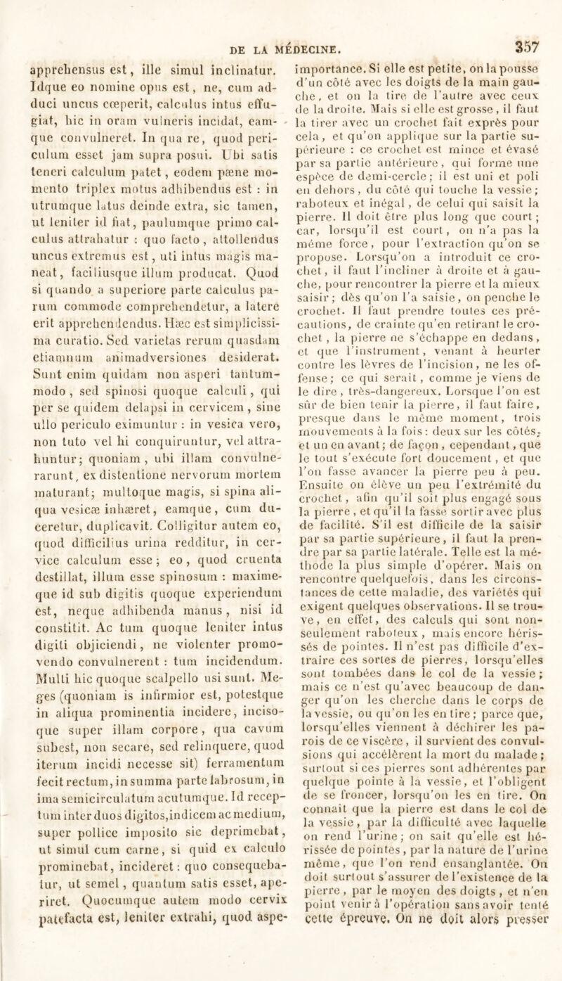 apprehensus est, ille simul inclinatur. Idque eo nomine opus est, ne, cum ad- duci uncus coeperit, calculus intus effu- giat, hic in oram vulneris incidat, eam- - que convulneret. In qua re, quod peri- culum esset jam supra posui. Ubi satis teneri calculum patet, eodem paene mo- mento triplex motus adhibendus est : in utrumque latus deinde extra, sic tamen, ut leniter id fiat, paulumque primo cal- culus attrahatur : quo tacto, attollendus uncus extremus est, uti intus magis ma- neat, faciliusque illum producat. Quod si qliando a superiore parte calculus pa- rum commode comprehendetur, a latere erit apprehendendus, llæc est simplicissi- ma curatio. Sed varietas rerum quasdam etiamnum animadversiones desiderat. Sunt enim quidam non asperi tantum- modo , sed spinosi quoque calculi , qui per se quidem delapsi in cervicem , sine ullo periculo eximuntur : in vesica vero, non tuto vel hi conquiruntur, vel attra- huntur; quoniam, ubi illam convulne- rarunt, ex distentione nervorum mortem maturant; multoque magis, si spina ali- qua vesicæ inhæret, eamque, cum du- ceretur, duplicavit. Colligitur autem eo, quod difficilius urina redditur, in cer- vice calculum esse; eo, quod cruenta destillat, illum esse spinosum : maxime- que id sub digitis quoque experiendum est, neque adhibenda manus, nisi id constitit. Ac tum quoque leniter intus digiti objiciendi, ne violenter promo- vendo convulnerent : tum incidendum. Multi hic quoque scalpello usi sunt. Me- ges (quoniam is infirmior est, potestque in aliqua prominentia incidere, inciso- que super illam corpore, qua cavum subest, non secare, sed relinquere, quod iterum incidi necesse sit) ferramentum fecit rectum, in summa parte labrosum, in ima semicirculatum acutumque. Id recep- tum inter duos digitos,indicem ac medium, super pollice imposito sic deprimebat, ut simul cum carne, si quid cx calculo prominebat, incideret: quo consequeba- tur, ut semel, quantum satis esset, ape- riret. Quocumque autem modo cervix patefacta est, leniter extrahi, quod aspe- 357 importance. Si elle est petite, on la pousse d’un côte avec les doigts de la main gau- che , et on la tire de l’aulre avec ceux de la droite. Mais si elle est grosse , il faut la tirer avec un crochet fait exprès pour cela, et qu’on applique sur la partie su- périeure : ce crochet est mince et évasé par sa partie antérieure, qui forme une espèce de demi-cercle; il est uni et poli en dehors, du côté qui touche la vessie ; raboteux et inégal, de celui qui saisit la pierre. Il doit être plus long que court ; car, lorsqu’il est court, on n’a pas la même force, pour l’extraction qu’on sc propose. Lorsqu’on a introduit ce cro- chet, il faut l’incliner à droite et à gau- che, pour rencontrer la pierre et la mieux saisir ; dès qu’on l’a saisie, on penche le crochet. Il faut prendre toutes ces pré- cautions, de crainte qu’en retirant le cro- chet , la pierre ne s’échappe en dedans, et que l’instrument, venant à heurter contre les lèvres de l’incision, ne les of- fense; ce qui serait, comme je viens de le dire, très-dangereux. Lorsque l’on est sûr de bien tenir la pierre, il faut faire, presque dans le même moment, trois mouvements à la fois: deux sur les côtés- et un en avant ; de façon , cependant, que le tout s’exécute fort doucement, et que l’on fasse avancer la pierre peu à peu. Ensuite on élève un peu l’extrémité du crochet, afin qu’il soit plus engagé sous la pierre, et qu’il la fasse sortir avec plus de facilité. S’il est difficile de la saisir par sa partie supérieure, il faut la pren- dre par sa partie latérale. Telle est la mé- thode la plus simple d’opérer. Mais on rencontre quelquefois, dans les circons- tances de celle maladie, des variétés qui exigent quelques observations- Il se trou- ve , en effet, des calculs qui sont non- seulement raboteux , mais encore héris- sés de pointes. Il n’est pas difficile d’ex- traire ces sortes de pierres, lorsqu’elles sont tombées dans le col de la vessie ; mais ce n’est qu’avec beaucoup de dan- ger qu’on les cherche dans le corps de la vessie, ou qu’on les en tire; parce que, lorsqu’elles viennent à déchirer les pa- rois de ce viscère , il survient des convul- sions qui accélèrent la mort du malade; surtout si ces pierres sont adhérentes par quelque pointe à la vessie, et l’obligent de se froncer, lorsqu’on les en tire. On connaît que la pierre est dans le col de la vessie, par la difficulté avec laquelle on rend l’urine; on sait qu’elle est hé- rissée de pointes, par la nature de l’urine même, que l’on rend ensanglantée. On doit surtout s’assurer de l’existence de la pierre, par le moyen des doigts , et n’en point venir à l’opération sans avoir tenté cette épreuve. On ne doit alors presser