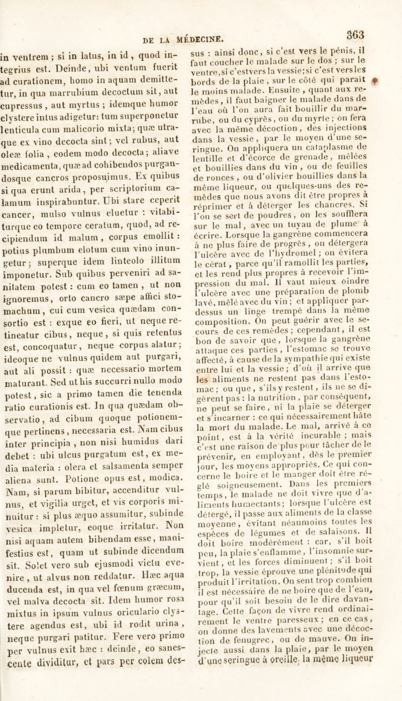 in ventrem ; si in latus, in id , quod in- tegrius est. Deinde, ubi ventum fuerit ad curationem, homo in aquam demitte- tur, in qua marrubium decoctum sit, aut cupressus , aut myrtus ; idemque humor clystere intus adigetur: tum superponetur lenticula cum malicorio mixta; quæ utra- que ex vino decocta sint; vel rubus, aut oleæ lolia , eodem modo decocta; aliave medicamenta, quæ ad cohibendos purgan- dosque cancros proposuimus. Ex quibus si qua erunt arida, per scriptorium ca- lamum inspirabuntur. Ubi stare ceperit cancer, mulso vulnus eluetur : vitabi- turque eo tempore ceratum, quod, ad re- cipiendum id malum , corpus emollit : potius plumbum elotum cum vino inun- getur ; supcrque idem linteolo illitum imponetur. Sub quibus perveniri ad sa- nitatem potest : cum eo tamen , ut non ignoremus, orto cancro sæpe affici sto- machum, cui cum vesica quædam con- sortio est : exque eo fieri, ut neque re- tineatur cibus, neque , si quis retentus est, concoquatur , neque corpus alatur ; ideoque ne vulnus quidem aut purgari, aut ali possit : quæ necessario mortem maturant. Sed ut his succurri nullo modo potest, sic a primo tamen die tenenda ratio curationis est. In qua quædam ob- servatio, ad cibum quoque potionem- que pertinens , necessaria est. Nam cibus inter principia , non nisi humidus daii debet : ubi ulcus purgatum est, ex me- dia materia : olera et salsamenta semper aliena sunt. Potione opus est, modica. Nam, si parum bibitur, accenditur vul- nus, et vigilia urget, et vis corporis mi- nuitur : si plus aequo assumitur, subinde vesica impletur, eoque irritatur. Non nisi aquam autem bibendam esse, mani- festius est, quam ut subinde dicendum sit. Solet vero sub ejusmodi victu eve- nire , ut alvus non reddatur, llæc aqua ducenda est, in qua vel fœnum græcum, vel malva decocta sit. Idem humor rosa mixtus in ipsum vulnus oriculario clys- tere agendus est, ubi id rodit urina, neque purgari patitur. Fere vero primo per vulnus exit hæc : deinde, eo sanes- cente dividitur, et pars per colem des- sus : ainsi donc, si c’est vers le pénis, il faut coucher le malade sur le dos ; sur le ventre,si c’estvers la vessie;si c’est versles bords de la plaie , sur le côté qui paraît f le moins malade. Ensuite , quant aux re- mèdes , il faut baigner le malade dans de l’eau où l’on aura fait bouillir du mar- rube, ou du cyprès , ou du myrte ; on fera avec la même décoction, des injections dans la vessie, pur le moyen d’une se- ringue. On appliquera un cataplasme de lentille et d’écorce de grenade, mêlées et bouillies dans du vin , ou de feuilles de ronces , ou d’olivier bouillies dans la même liqueur, ou quelques-uns des re- mèdes que nous avons dit être propres à réprimer et à déterger les chancres. Si l’on se sert de poudres, on les soufflera sur le mal, avec un tuyau de plume à écrire. Lorsque la gangrène commencera à ne plus faire de progrès , on délergera l’ulcère avec de l’hydromel ; on évitera le cérat, parce qu’il ramollit les parties, et les rend plus propres à recevoir 1 im- pression du mal. 11 vaut mieux oindre l’ulcère avec une préparation de plomb lavé, mêlé avec du vin ; et appliquer par- dessus un linge trempé dans la même composition. On peut guérir avec le se- cours de ces remèdes ; cependant, il est bon de savoir que , lorsque la gangrène attaque ces parties , l’estomac se trouve affecté, à cause de la sympathie qui existe entre lui et la vessie; d’où il arrive que les aliments ne restent pas dans 1 esto- mac ; ou que , s ils y restent, ils ne se di- gèrent pas : la nutrition , par conséquent, ne peut se faire, ni la plaie se déterger et s’incarner : ce qui nécessairement hâte la mort du malade. Le mal, arrivé à ce point, est à la vérité incurable ; mais c’est une raison de plus pour lâcher de le prévenir, en employant, dès le premier jour, les moyens appropriés. Ce qui con- cerne le boire et le manger doit être ré- glé soigneusement. Dans les premiers temps, le malade ne doit vivre que d a- liments humectants; lorsque l'ulcère est détergé, il passe aux aliments de la classe moyenne, évitant néanmoins toutes les espèces de légumes et de salaisons. 11 doit boire modérément : car, s il boit peu, la plaie s’enflamme, l’insomnie sur- vient, et les forces diminuent ; s il boit trop, la vessie éprouve une plénitude qui produit l’irritation. On sent trop combien il est nécessaire de ne boire que de 1 eau, pour qu’il soit besoin de le dire davan- tage. Cette façon de vivre rend ordinai- rement le ventre paresseux; en ce cas, on donne des lavements avec une décoc- tion de fenugrec, ou de mauve. On in- jecte aussi dans la plaie, par le moyen d’une seringue à oreille la même liqueur