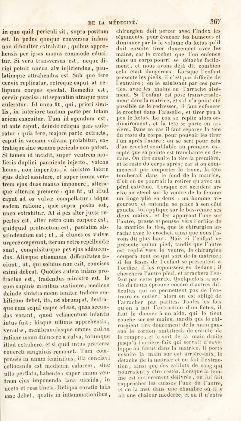 in quo quid periculi sit, supra positum est. In pedes quoque conversus infans non dificulter extrahitur ; quibus appre- hensis per ipsas manus commode educi- tur. Si vero transversus est, neque di- rigi potuit uncus alæ injiciendus , pau- latimque attrahendus est. Sub quo fere cervix replicatur, retroque caput at re- liquum corpus spectat. Remedio est, cervix praecisa ; ut separatim utraque pars auferatur. Id unco fit, qui, priori simi- lis , in interiore tantum parte per totam aciem exacuitur. Tum id agendum est , ut ante caput, deinde reliqua pars aufe- ratur : quia fere, majore parte extracta, caput in vacuam vulvam prolabitur, ex- trahique sine summo periculo non potest. Si tamen id incidit, super venirem mu- lieris duplici panniculo injecto, valens homo, non imperitus, a sinistro latere ejus debet assistere, et super imum ven- trem ejus duas manus imponere, altera- que alteram premere : quo fit, ut illud caput ad os vulvæ compellatur : idque eadem ratione, quæ supra posita est, unco extrahitur. At si pes alter juxta re- pertus est, alter retro cum corpore est, quidquid protractum est, paulatim ab- scindendum est; et , si clunes os vulvæ urgere coeperunt, iterum retro repellendae sunt, conquisitusque pes ejus adducen- dus. Aliæque etiamnum difficultates fa- ciunt, ut, qui solidus non exit, concisus eximi debeat. Quoties autem infans pro- tractus est, tradendus ministro est. Is eum supinis manibus sustinere; medicus deinde sinistra manu leniter trahere um- bilicum debet, ita, ne abrumpat, dextra- que eum sequi usque adeas, quas secun- das vocant, quod velamentum infantis intus fuit; hisque ultimis apprehensis, venulas, membranulasque omnes eadem ratione manu diducere a vulva, totumque illud extrahere, etsi quid intus prælerea concreti sanguinis remanet. Tum com- pressis in unum feminibus, illa conclavi collocanda est modicum calorem , sine ullo perflatu, habente : super imum ven- trem ejus imponenda lana succida , in aceto et rosa tincta. Reliqua curatio talis esse debet, qualis in inflammationibus, chirurgien doit percer avec l’index les téguments, pour évacuer les humeurs et diminuer par là le volume du fœtus qu’il doit ensuite tirer doucement avec les mains, car le crochet que l’on enfonce dans un corps pourri se détache facile- ment , et nous avons déjà dit combien cela était dangereux. Lorsque l’enfant présente les pieds, il n’est pas difficile de l’extraire ; en le saisissant par ces par- ties, avec les mains on l’arrache aisé- ment. Si l’enfant est posé transversale- ment dans la matrice, et s’il n’a point été possible de le redresser, il faut enfoncer le crochet dans l’aisselle, et tirer peu à peu le fœtus. Le cou se replie alors or- dinairement, et la tête se porte en ar- rière. Dans ce cas il faut séparer la tête du reste du corps, pour pouvoir les tirer l’un après l'autre ; on se sert pour cela d’un crochet semblable au premier, ex- cepté que sa pointe est tranchante en de- dans. On tire ensuite la tête la première, et le reste du corps après ; car si on com- mençait par emporter le tronc, la tête tomberait dans le fond de la matrice, d’où on ne pourrait la retirer qu’avec un péril extrême. Lorsque cet accident ar- rive on étend sur le ventre de la femme un linge plié en deux : un homme vi- goureux et entendu se place à son côté gauche, lui applique sur le bas-ventre ses deux mains, et les appuyant l’une sur l’autre, presse et pousse vers l’orifice de la matrice la tête, que le chirurgien ar- rache avec le crochet, ainsi que nous l’a- vons dit plus haut. Mais si l’enfant ne présente qu’un pied, tandis que l’autre est replié vers le ventre, le chirurgien coupera tout ce qui sort de la matrice ; si les fesses de l’enfant se présentent a l’orifice, il les repoussera en dedans; il cherchera l’autre pied, et arrachera l’en- fant par cette partie. Quelquefois la sor- tie du fœtus éprouve encore d’autres dif- ficultés qui ne permettent pas de l’ex- traire en entier; alors on est obligé de l’arracher par parties. Toutes les fois qu’on a fait l’extraction d’un fœtus, il faut le donner à un aide, qui le tient couché sur scs mains, tandis que le chi- rurgient tire doucement de la main gau- che le cordon ombilical, de crainte de le rompre , et le suit de la main droite jusqu’à l’arrière-faix qui servait d’enve- loppe au fœtus dans la matrice. 11 porte ensuite la main sur cet arrière-faix, le détache de la matrice et en fait l’extrac- tion , ainsi que des caillots de sang qui pourraient y être restés. Lorsque la fem- me est entièrement délivrée, on lui fait rapprocher les cuisses l’une de l’autre, et on la met dans une chambre où il y ait une chaleur modérée, et où il n’entre