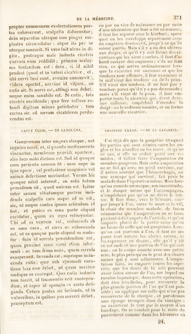 propter communem exulcerationem pos- tea cohaeserunt, scalpello diducuntur; dcin separatim uterque non pingui em- plastro circumdatur : atque ita per se uterque sanescit. Si vero Suit ulcus in di- gito , posteaque male inducta cicatrix curvum eum reddidit ; primum malag- ma lentandum est : dein , si id nihil prodest (quod et in veteri cicatrice , et, ubi nervi laesi sunt, evenire consuevit), videre oportet, nervine id vitjum, au cutis sit. Si nervi est, attingi non debet : neque enim sanabile est. Si cutis, tota cicatrix excidenda; quæ fere callosa ex- tendi digitum minus patiebatur : tum rectus sic ad novam cicatricem perdu- cendus est. ou par un vice de naissance ou par suile d’une ulcération qui leur a été commune, il faut les séparer avec le bistôuri ; après quoi ou les enveloppe séparément avec un emplâtre dessiccatif, jusqu’à ce qu’ils soient guéris. Mais s’il y a eu des ulcères aux doigts, et qu’il s’y soit formé des ci- catrices qui les aient courbés, il faut d’a- bord essayer des onguents ; s’ils ne font rien, ce qui arrive ordinairement lors- que la cicatrice est ancienne et que les tendons sont offensés, il faut examiner si le mal vient des tendons ou de la peau. S’il vient des tendons, il ne faut pas y toucher, parce qu’il n’y a pas de remède ; mais s’il vient de la peau, il faut em- porter toute la cicatrice qui, étant deve- nue calleuse, empêchait d’étendre le doigt : on le redresse ensuite, et on forme une nouvelle cicatrice, CAl’UT XXXIU. — DE GANGRENA. Gangrænam inter ungues alasque , aut inguina nasci, et, siquando medicamenta vincuntur, membrum præcidi oportere, alio loco mihi dictum est. Sed id quoque cum periculo summo fit : nam sæpe in ipso opere , vel profusione sanguinis vel animai defectione moriuntur. Verum hic quoque nihil interest, an satis tutum præsidium sit, quod unicum est. Igitur inter sanam viliatamque partem inci- denda scalpello caro usque ad os est, sic, ut neque contra ipsum articulum id fiat, et potius ex sana parte aliquid excidatur, quam ex ægra relinquatur. Ubi ad os ventum est, reducenda ab eo sana caro , et circa os subsecanda est, ut ea quoque parte aliquid os nude- tur : dein id serrula praecidendum est, quam proxime sanæ carni etiam inhae- renti : ac tum frons ossis, quam serrula exasperavit, lævanda est, supraque indu- cenda cutis; quæ sub ejusmodi cura- tione laxa esse debet, ut quam maxime undique os conlegat. Quo culis inducta non fuerit, id linamentis erit contegen- dum, et super id spongia ex aceto deli- ganda. Cetera postea sic lacienda, ut in vulneribus, in quibus pus moveri debet, pvæceptum est. CHAPITRE XXXIII. •—DE LA GANGF.ÊXE. J’ai déjà dit que la gangrène attaquait les parties qui sont si tuées entre les on* gles et les aisselles ou les aines , et qu’en ce cas, si elle ne cédait point aux re- mèdes , il fallait faire l’amputation du membre gangrené. Mais celte amputation ne se fait qu’avec un péril extrême, car il arrive souvent que l’hémorrhagie, ou une syncope qui survient, fait périr le malade dans l’opération même. Mais lors- qu’un remède est unique, son incertitude et le danger même qui raccompagne» n'empêchent pas qu’on ne doive le ten- ter. Il faut donc, avec le bistouri, cou- per jusqu’à l’os, entre le mort et le vif, la chair du membro malade, de façon néanmoins que l’amputation ne se lusse, pas tout-à-fait auprès de l’ariicle, et qu'on emporte plutôt de la partie saine qu’on ne laisse de celle qui est gangrénée. Lors- qu’on est parvenu à l’os, il faut eu sé- parer tout autour les chairs saines, et les repousser en dessus, afin qu’il y ait en cet endroit une portion de l’os qui soit nue; on le coupe ensuite avec une petite scie, le plus près qu’on le peut des chairs saines qui y sont adhérentes. L'ampu- tation faite, on emporte toutes les aspé- rités que les dents de la scie peuvent avoir faites autour de l’os, sur lequel ou ramène la peau qui, dans celle opération, doit cire très-lâche, pour recouvrir la plus grande portion de l’os qu’il est pos- sible ; on applique sur celle qui n’est pas recouverte de la charpie , et par-dessus une éponge trempée dans du vinaigre : on maintient le tout par le moyen d’un bandage. On se conduit pour le reste du pansement comme dans les blessures où 24,