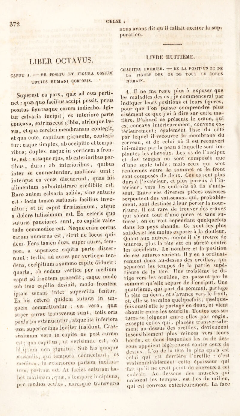 nous avons dit qu’il fallait exciter la sup- puration. LIBER OCTAVUS. CAPUT L de positu et figura ossium TOTIUS HUMANI CORPORIS. Superest ea pars, quæ ad ossa perti- net : quæ quo facilius accipi possit, prius positus figurasque eorum indicabo. Igi- tur calvaria incipit, ex interiore parte concava, extrinsecus gibba, utrimque læ- vis, et qua cerebri membranam contegit, et qua cute, capillum gignente, contegi- tur : eaque simplex, ab occipitio et tempo- ribus; duplex, usque in verticem a fron- te, est : ossaque ejus, ab exterioribus par- tibus , dura ; ab interioribus, quibus inter se connectuntur, molliora sunt : interque ea venæ discurrunt, quas bis alimentum subministrare credibile est. Raro autem calvaria solida, sine suturis est : locis tamen aestuosis facilius inve- nitur; et id caput firmissimum, atque a dolore tutissimum est. Ex ceteris quo suturae pauciores sunt, eo capitis vale- tudo commodior est. Neque enim certus earum numerus est, sicut ne locus qui- dem. Fere tamen duae, super aures, tem- pora a superiore capitis parte discer- nunt : tertia, ad aures per verticem ten- dens, occipitium a summo capite diducit : quarta, ab eodem vertice per medium caput ad frontem procedit ; eaque modo sub imo capillo desinit, modo frontem ipsam secans inter supercilia finitur. Ex his ceteræ quidem suturæ in un- guem committuntur : eæ vero, quæ super aures transversae sunt, tolis oris paulatim extenuantur ; atque ita inferiora ossa superioribus leniter insidunt. Cras- sissimum vero in capite os post amem est qua capillus, ut verisimile est, ob id ipsum non gignitur. Sub his quoque musculis, qui tempora connectant, os medium , in exteriorem partem inclina- timi, positum est At lacies suturam ha- bet maiimam ;quæ, a tempore incipiens, per medios oculos , navesque transversa LIYRE HUITIÈME. CHAPITRE PREMIER. — DE LA POSITION ET DE LA FIGURE DES OS DE TOUT LE CORPS HUMAIN. 1. Il ne me reste plus à exposer que les maladies des os ; je commencerai par indiquer leurs positions et leurs figures, pour que l’on puisse comprendre plus aisément ce que j’ai à dire sur cette ma- tière. D’abord se présente le crâne, qui est concave intérieurement, convexe ex- térieurement ; également lisse du côté par lequel il recouvre la membrane du cerveau, et de celui ou il est lecouveit lui-même par la peau à laquelle sont im- plantés les cheveux. Les os de l’occiput et des tempes ne sont composés que d’une seule table; mais ceux qui sont renfermés entre le sommet et le front sont composés de deux. Ces os sont plus durs à l’extérieur, et plus poreux à l’in- térieur, vers les endroits où ils s’unis- sent. Entre ces diverses pièces osseuses serpentent des vaisseaux, qui, probable- ment, sont destinés à leur porter la nour- riture. 11 est rare de trouver des crânes qui soient tout d’une pièce et sans su- tures ; on en voit cependant quelquefois dans les pays chauds. Ce sont les plus solides et les moins exposés à la douleur. Quant aux autres, moins il s’y trouve de sutures, plus la tête est en sûreté contre les accidents. Le nombre et la position de ces sutures varient. Il y en a ordinai- rement deux au-dessus des oreilles, qui séparent les tempes de la partie supé^ rieure de la tête. Une troisième se di- rige vers les oreilles, en passant par le sommet qu’elle sépare de l’occiput. Une quatrième, qui part du sommet, partage la tète en deux, et s’avance vers le front, où elle se termine quelquefois ; quelque- fois aussi elle le partage en deux, et vient aboutir entre les sourcils. Toutes ces su- tures se joignent entre elles par ongle, excepté celles qui, placées transversale- ment au-dessus des oreilles, deviennent insensiblement plus minces vers leurs bords, et dans lesquelles les os de des- sous appuient légèrement contre ceux de dessus L'os de la tête le plus épais est celui qui est derrière l'oreille : c’est vraisemblablement cette épaisseur qui ‘fait qu’il ne croît point de cheveux à cet endroit. Au-dessous des muscles qui unissent les tempes, est l’os du milieu, qui est convexe extérieurement. Lu face