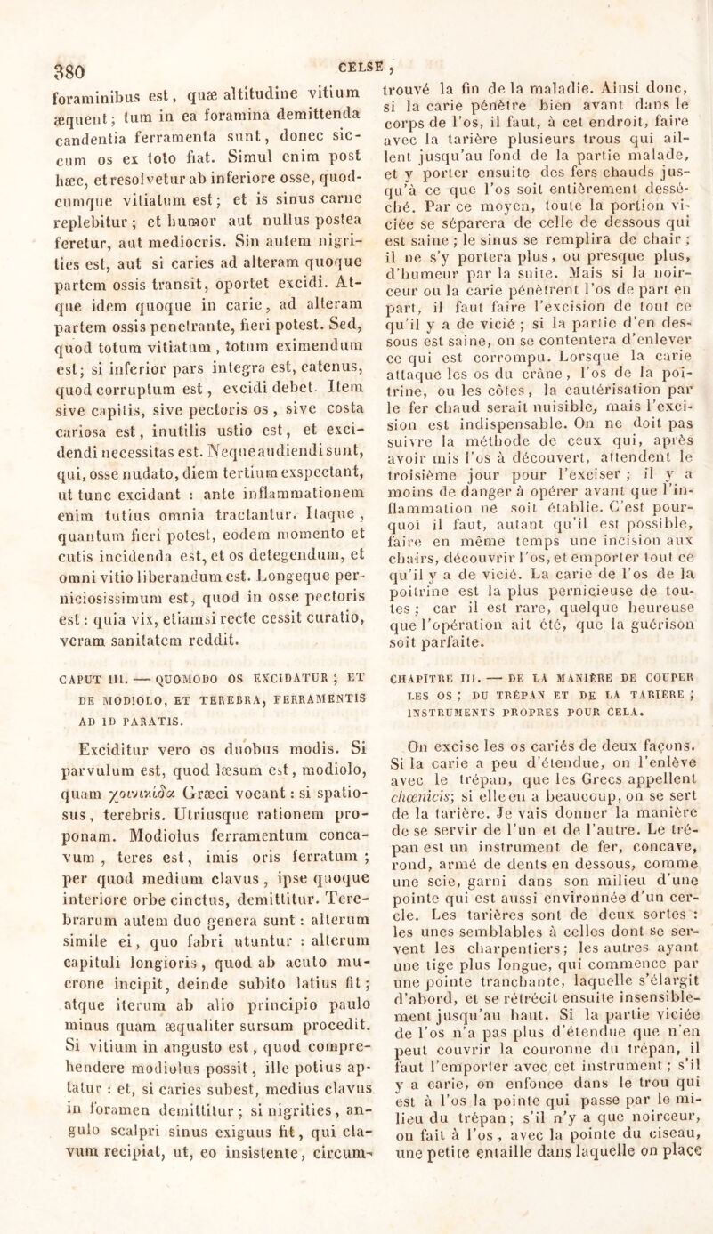 foraminibus est, quss altitudine vitium æquent; lum in ea foramina demittenda candentia ferramenta sunt, donec sic- cum os ex toto fiat. Simul enim post hæc, et resolvetur ab inferiore osse, quod- cumque vitiatum est ; et is sinus carne replebitur; et humor aut nullus postea feretur, aut mediocris. Sin autem nigri- ties est, aut si caries ad alteram quoque partem ossis transit, oportet excidi. At- que idem quoque in carie, ad alteram partem ossis penetrante, fieri potest. Sed, quod totum vitiatum , totum eximendum est; si inferior pars integra est, eatenus, quod corruptum est, excidi debet. Item sive capitis, sive pectoris os , sive costa cariosa est, inutilis ustio est, et exci- dendi necessitas est. Nequeaudiendisunt, qui, osse nudato, diem tertium exspectant, ut tunc excidant : ante inflammationem enim tutius omnia tractantur. Ilaque , quantum fieri potest, eodem momento et cutis incidenda est, et os detegendum, et omni vitio liberandum est. Longeque per- niciosissimum est, quod in osse pectoris est : quia vix, etiamsi recte cessit curatio, veram sanitatem reddit. CAPUT III. QUOMODO OS EXCIDATUR; ET DE MODIOLO, ET TEREBRA, FERRAMENTIS AD ID PARATIS. Exciditur vero os duobus modis. Si parvulum est, quod læsum est, modiolo, quam yoivivlfia Græci vocant : si spatio- sus, terebris. Utriusque rationem pro- ponam. Modiolus ferramentum conca- vum , teres est, imis oris ferratum; per quod medium clavus, ipse quoque interiore orbe cinctus, demittitur. Tere- brarum autem duo genera sunt : alterum simile ei, quo fabri utuntur : alterum capituli longioris, quod ab acuto mu- crone incipit, deinde subito latius fit; atque iterum ab alio principio paulo minus quam æqualiter sursum procedit. Si vitium in angusto est, quod compre- hendere modiolus possit, ille potius ap- tatur : et, si caries subest, medius clavus, in loramen demittitur; si nigrities, an- gulo scalpri sinus exiguus fit, qui cla- vum recipiat, ut, eo insistente, circum-* trouvé la fin de la maladie. Ainsi donc, si la carie pénètre bien avant dans le corps de l’os, il faut, à cet endroit, faire avec la tarière plusieurs trous qui ail- lent jusqu’au fond de la partie malade, et y porter ensuite des fers chauds jus- qu’à ce que l’os soit entièrement dessé- ché. Par ce moyen, toute la portion vi- ciée se séparera de celle de dessous qui est saine ; le sinus se remplira de chair ; il ne s’y portera plus, ou presque plus, d’humeur par la suite. Mais si la noir- ceur ou la carie pénètrent l’os de part en part, il faut faire l’excision de tout ce qu’il y a de vicié ; si la partie d’en des- sous est saine, on se contentera d’enlever ce qui est corrompu. Lorsque la carie attaque les os du crâne, l’os de la poi- trine, ou les côtes, la cautérisation par le fer chaud serait nuisible, mais l’exci- sion est indispensable. On ne doit pas suivre la méthode de ceux qui, après avoir mis l’os à découvert, attendent le troisième jour pour l’exciser ; il y a moins de danger à opérer avant que l’in- flammation ne soit établie. C’est pour- quoi il faut, autant qu’il est possible, faire en même temps une incision aux chairs, découvrir l'os, et emporter tout ce qu’il y a de vicié. La carie de l’os de la poitrine est la plus pernicieuse de tou- tes ; car il est rare, quelque heureuse que l’opération ait été, que la guérison soit parfaite. CHAPITRE III. DE LA MANIÈRE DE COUPER LES OS ; DU TRÉPAN ET DE LA TARIÈRE ; INSTRUMENTS PROPRES POUR CELA. On excise les os cariés de deux façons. Si la carie a peu d’étendue, on l’enlève avec le trépan, que les Grecs appellent choenicis; si elle en a beaucoup, on se sert de la tarière. Je vais donner la manière de se servir de l’un et de l’autre. Le tré- pan est un instrument de fer, concave, rond, armé de dents en dessous, comme une scie, garni dans son milieu d’une pointe qui est aussi environnée d’un cer- cle. Les tarières sont de deux sortes : les unes semblables à celles dont se ser- vent les charpentiers; les autres ayant une tige plus longue, qui commence par une pointe tranchante, laquelle s’élargit d’abord, et se rétrécit ensuite insensible- ment jusqu’au haut. Si la partie viciée de l’os n’a pas plus d’étenclue que n’en peut couvrir la couronne du trépan, il faut l’emporter avec cet instrument; s’il y a carie, on enfonce dans le trou qui est à l’os la pointe qui passe par le mi- lieu du trépan; s’il n’y a que noirceur, on fait à l’os , avec la pointe du ciseau, une petite entaille dans laquelle on place