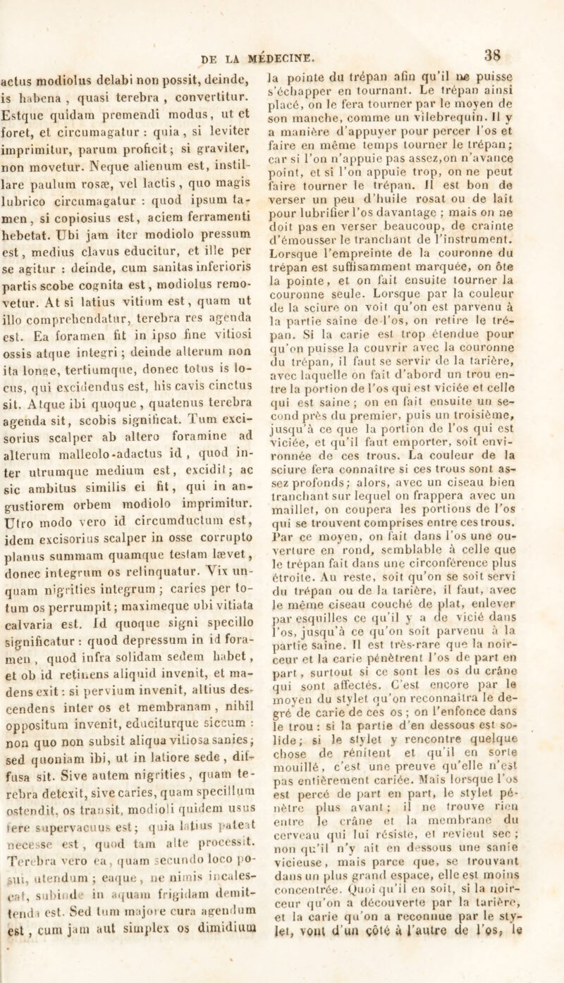 actus modiolus delabi non possit, deinde, is habena , quasi terebra , convertitur. Estque quidam premendi modus, ut et foret, et circumagatur : quia , si leviter imprimitur, parum proficit; si graviter, non movetur. Neque alienum est, instil- lare paulum rosae, vel lactis , quo magis lubrico circumagatur : quod ipsum ta- men, si copiosius est, aciem ferramenti hebetat. Ubi jam iter modiolo pressum est, medius clavus educitur, et ille per se agitur : deinde, cum sanitas inferioris partis scobe cognita est, modiolus remo- vetur. At si latius vitium est, quam ut illo comprehendatur, terebra res agenda est. Ea foramen fit in ipso hne vitiosi ossis atque integri ; deinde alterum non ita lonqe, tertiumque, donec totus is lo- cus, qui excidendus est, his cavis cinctus sit. Atque ibi quoque, quatenus terebra agenda sit, scobis significat. Tum exci- sorius scalper ab altero foramine ad alterum malleolo-adactus id, quod in- ter utrumque medium est, excidit; ac sic ambitus similis ei fit, qui iu an- gustiorem orbem modiolo imprimitur. Utro modo vero id circumductum est, idem excisorius scalper in osse corrupto planus summam quamque teslam lævet, donec integrum os relinquatur. Vix un- quam nigrities integrum ; caries per to- fum os perrumpit ; maximeque ubi vitiata calvaria est. Id quoque signi specillo significatur : quod depressum in id fora- men , quod infra solidam sedem habet , et ob id retinens aliquid invenit, et ma- dens exit: si pervium invenit, altius des- cendens inter os et membranam , nihil oppositum invenit, educiturque siccum : non quo non subsit aliqua vitiosa sanies ; sed quoniam ibi, ut in latiore sede, dif- fusa sit. Sive autem nigrities, quam te- rebra detexit, sive caries, quam specillum ostendit, os transit, modioli quidem usus fere supervacuus est; quia latius pateat necesse est , quod tam alte processit. Terebra vero ea, quam secundo loco po- sui, utendum; euque, ne nimis incales- cat, subind in aquam frigidam demit- tendi est. Sed tum majore cura agendum est, cum jam aut simplex os dimidium la pointe du trépan afin qu’il ne puisse s’échapper en tournant. Le trépan ainsi placé, on le fera tourner par le moyen de son manche, comme un vilebrequin. Il y a manière d’appuyer pour percer l’os et faire en même temps tourner le trépan; car si l’on n’appuie pas assez,on n’avance point, et si l’on appuie trop, on ne peut faire tourner le trépan. II est bon de verser un peu d’huile rosat ou de lait pour lubrifier l’os davantage ; mais on ne doit pas en verser beaucoup, de crainte d’émousser le tranchant de l’instrument. Lorsque l’empreinte de la couronne du trépan est suffisamment marquée, on ôte la pointe, et on fait ensuite tourner la couronne seule. Lorsque par la couleur de la sciure on voit qu’on est parvenu à la partie saine de l’os, on retire le tré- pan. Si la carie est trop étendue pour qu’on puisse la couvrir avec la couronne du trépan, il faut se servir de la tarière, avec laquelle on fait d’abord un trou en- tre la portion de l’os qui est viciée et celle qui est saine ; on en fait ensuite un se- cond près du premier, puis un troisième, jusqu’à ce que la portion de l’os qui est viciée, et qu’il faut emporter, soit envi- ronnée de ces trous. La couleur de la sciure fera connaître si ces trous sont as- sez profonds; alors, avec un ciseau bien tranchant sur lequel on frappera avec un maillet, on coupera les portions de l’os qui se trouvent comprises entre ces trous. Par ce moyen, on fait dans l’os une ou- verture en rond, semblable à celle cjue le trépan fait dans une circonférence plus étroite. Au reste, soit qu’on se soit servi du trépan ou de la tarière, il faut, avec le même ciseau couché de plat, enlever par esquilles ce qu’il y a de vicié dans l’os, jusqu’à ce qu’on soit parvenu à la partie saine. Il est très-rare que la noir- ceur et la carie pénètrent l’os de part en part, surtout si ce sont les os du crâne qui sont affectés. C’est encore par le moyen du stylet qu’on reconnaîtra le de- gré de carie de ces os ; on l'enfonce dans le trou: si la partie d’en dessous est so- lide; si le stylet y rencontre quelque chose de rénitent et qu’il en sorle mouillé, c’est une preuve qu’elle n’est pas entièrement cariée. Mais lorsque l’os est percé de part en part, le stylet pé- nètre plus avant ; il ne trouve rien entre le crâne et la membrane du cerveau qui lui résiste, et revient sec ; non qu’il n’y ait en dessous une sanie vicieuse, mais parce que, se trouvant dans un plus grand espace, elle est moins concentrée. Quoiqu’il en soit, si la noir- ceur qu’on a découverte par la tarière, et la carie qu’on a reconnue par le sty- let, vont d’un çôté à l’autre de l’os, le