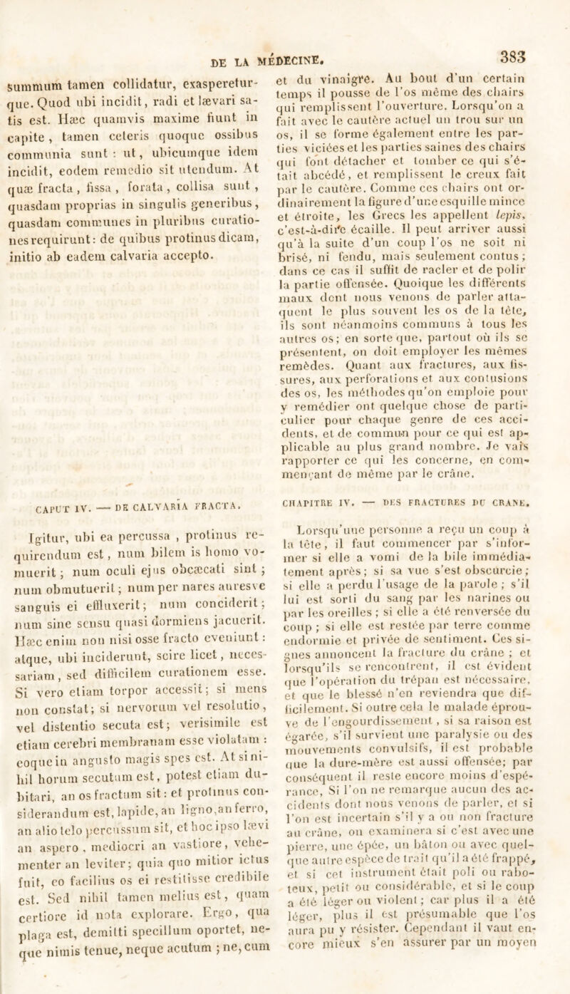 summum tamen collidatur, exasperetur- que. Quod ubi incidit, radi et lævari sa- tis est. Hæc quamvis maxime fiunt in capite, tamen ceteris quoque ossibus communia sunt : ut, ubicumque idem incidit, eodem remedio sit utendum. At quæ fracta , fissa , forata , collisa sunt , quasdam proprias in singulis generibus, quasdam communes in pluribus curatio- nes requirunt: de quibus protinus dicam, initio ab eadem calvaria accepto. CAPUT IV. — DE CALVARIA FRACTA. Igitur, ubi ea percussa , protinus re- quirendum est, num bilem is liomo vo- muerit ; num oculi ejus obcæcali sint ; num obmutuerit ; num per nares auresve sanguis ei effluxerit ; num concident 5 num sine sensu quasi dormiens jacuerit. Hæc enim non nisi osse fracto eveniunt : atque, ubi inciderunt, scire licet, neces- sariam , sed difficilem curationem esse. Si vero etiam torpor accessit; si mens non constat; si nervorum vel resolutio, vel distentio secuta est; verisimile est etiam cerebri membranam esse violatam : coque in angusto magis spes est. At si ni- hil horum secutum est, potest etiam du- bitari, an os fractum sit : et protinus con- siderandum est, lapide, an ligno,an ferro, an alio telo percussum sit, et hoc ipso lævi an aspero, mediocri an vastiore, vehe- menter an leviter; quia quo mitior ictus fuit, co facilius os ei restitisse credibile est. Sed nihil tamen melius est, quam certiore id nota explorare. Ergo, qua plaga est, demitti specillum oportet, ne- que'nimis tenue, neque acutum ; ne, cum et du vinaigre. Au bout d’un certain temps il pousse de l’os même des chairs qui remplissent l’ouverture. Lorsqu’on a fait avec le cautère actuel un trou sur un os, il se forme également entre les par- ties viciées et les parties saines des chairs qui font détacher et tomber ce qui s’é- tait abcédé, et remplissent le creux fait par le cautère. Comme ces chairs ont or- dinairement la figure d’une esquille mince et étroite, les Grecs les appellent lepis, c’est-à-dii'c écaille. 11 peut arriver aussi qu’à la suite d’un coup l’os ne soit ni bri sé, ni fendu, mais seulement contus ; dans ce cas il suffit de racler et de polir lu partie offensée. Quoique les différents maux dent nous venons de parler atta- quent le plus souvent les os de la tète, ils sont néanmoins communs à tous les autres os; en sorte que, partout où ils se présentent, on doit employer les mêmes remèdes. Quant aux fractures, aux fis- sures, aux perforations et aux contusions des os, les méthodes qu’011 emploie pour V remédier ont quelque chose de parti- culier pour chaque genre de ces acci- dents, et de commun pour ce qui est ap- plicable au plus grand nombre. Je vais rapporter ce qui les concerne, en com- mençant de môme par le crâne. CHAPITRE IV. — DES FRACTURES PU CRANE. Lorsqu’une personne a reçu un coup à la tête, il faut commencer par s’infor- mer si elle a vomi de la bile immédia- tement après; si sa vue s’est obscurcie; si elle a perdu l’usage de la parole; s’il lui est sorti du sang par les narines ou par les oreilles ; si elle a été renversée du coup ; si elle est restée par terre comme endormie et privée de sentiment. Ces si- gnes annoncent la fracture du crâne ; et lorsqu’ils se rencontrent, il est évident (jue l’opération du trépan est nécessaire, et que le blessé n’en reviendra que dif- ficilement. Si outre cela le malade éprou- ve de l’engourdissement, si sa raison est égarée, s’il survient une paralysie ou des mouvements convulsifs, il est probable que la dure-mère est aussi offensée; par conséquent il reste encore moins d’espé- rance, Si l’on ne remarque aucun des ac- cidents dont nous venons de parler, et si l’on est incertain s’il y a ou non fracture au crâne» on examinera si c’est avec une pierre, une épée, un bâton ou avec quel- que autre espèce de trait qu’il a été frappé, et si cet instrument était poli on rabo- teux, petit ou considérable, et si le coup a été léger ou violent ; car plus il a été léger, plus il est présumable que l’os aura pu y résister. Cependant il vaut en- core mieux s’en assurer par un moyen