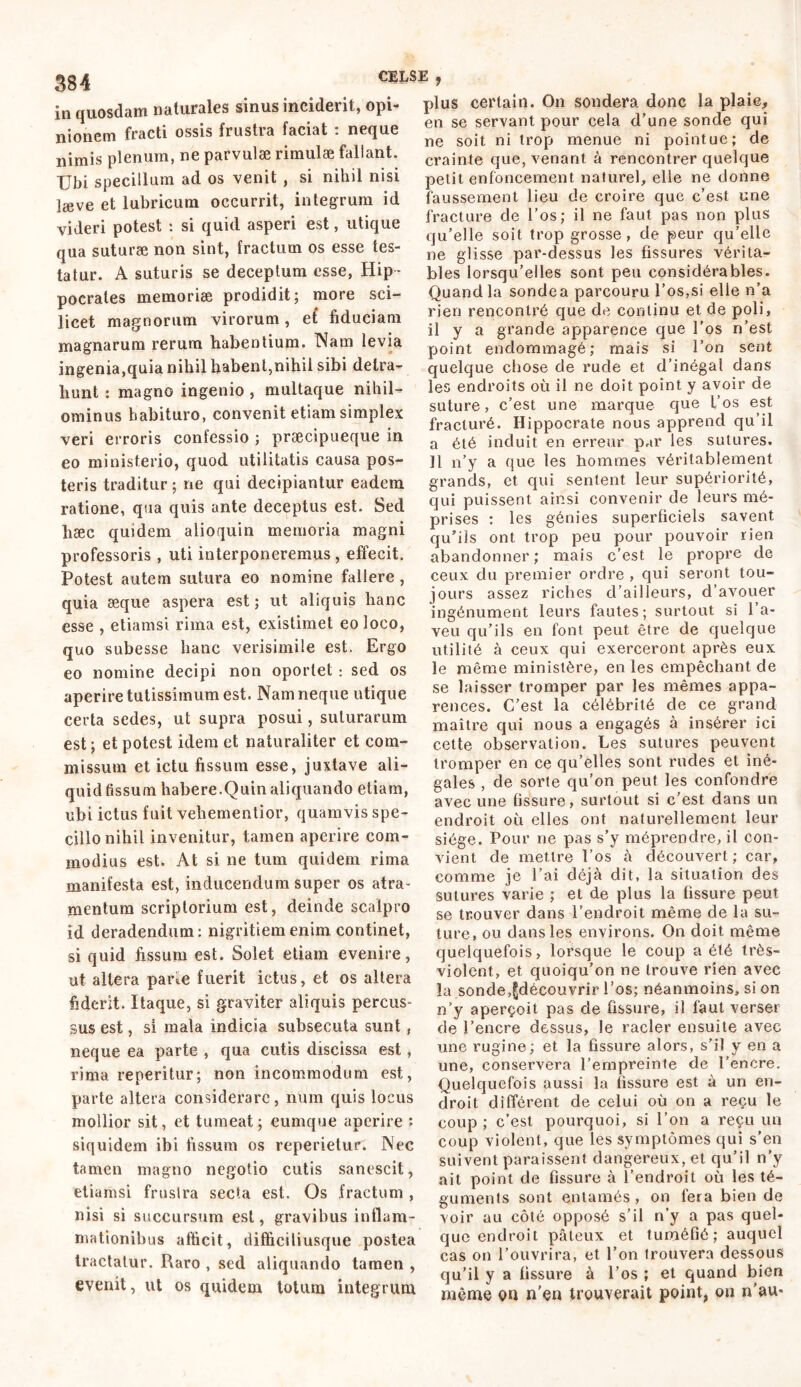 SS4 in quosdam naturales sinus inciderit, opi- nionem fracti ossis frustra faciat : neque nimis plenum, ne parvulae rimulae fallant. Ubi specillum ad os venit , si nihil nisi læve et lubricum occurrit, integrum id videri potest : si quid asperi est, utique qua suturae non sint, fractum os esse tes- tatur. A suturis se deceptum esse, Hip- pocrates memoriae prodidit; more sci- licet magnorum virorum, et fiduciam magnarum rerum habentium. Nam levia ingenia,quia nihil habent,nihil sibi detra- hunt : magno ingenio , multaque nihil- ominus habituro, convenit etiam simplex veri erroris confessio ; praecipueque in eo ministerio, quod utilitatis causa pos- teris traditur ; ne qui decipiantur eadem ratione, qua quis ante deceptus est. Sed hæc quidem alioquin memoria magni professoris , uti interponeremus, effecit. Potest autem sutura eo nomine fallere , quia æque aspera est; ut aliquis hanc esse , etiamsi rima est, existimet eo loco, quo subesse hanc verisimile est. Ergo eo nomine decipi non oportet : sed os aperire tutissimum est. Nam neque utique certa sedes, ut supra posui, suturarum est ; et potest idem et naturaliter et com- missum et ictu fissum esse, juxtave ali- quid fissum habere.Quin aliquando etiam, ubi ictus fuit vehementior, quamvis spe- cillo nihil invenitur, tamen aperire com- modius est. At si ne tum quidem rima manifesta est, inducendum super os atra- mentum scriptorium est, deinde scalpro id deradendum: nigritiem enim continet, si quid fissum est. Solet etiam evenire, ut altera pane fuerit ictus, et os altera fiderit. Itaque, si graviter aliquis percus- sus est, si mala indicia subsecuta sunt, neque ea parte , qua cutis discissa est, rima reperitur; non incommodum est, parte altera considerare, num quis locus mollior sit, et tumeat; eumque aperire : siquidem ibi fissum os reperietur. Nec tamen magno negotio cutis sanescit, etiamsi frustra secta est. Os fractum , nisi si succursum est, gravibus inflam- mationibus afficit, difficiliusque postea tractatur. Raro , sed aliquando tamen , evenit, ut os quidem totum integrum plus certain. On sondera donc la plaie, en se servant pour cela d’une sonde qui ne soit ni trop menue ni pointue; de crainte que, venant à rencontrer quelque petit enfoncement naturel, elle ne donne faussement lieu de croire que c’est une fracture de l’os; il ne faut pas non plus qu’elle soit trop grosse, de peur qu’elle ne glisse par-dessus les fissures vérita- bles lorsqu’elles sont peu considérables. Quand la sonde a parcouru l’os,si elle n’a rien rencontré que de continu et de poli, il y a grande apparence que l’os n’est point endommagé; mais si l’on sent quelque chose de rude et d’inégal dans les endroits où il ne doit point y avoir de suture, c’est une marque que l’os est fracturé. Hippocrate nous apprend qu’il a été induit en erreur par les sutures. Il n’y a que les hommes véritablement grands, et qui sentent leur supériorité, qui puissent ainsi convenir de leurs mé- prises : les génies superficiels savent qu’ils ont trop peu pour pouvoir rien abandonner; mais c'est le propre de ceux du premier ordre , qui seront tou- jours assez riches d’ailleurs, d’avouer ingénument leurs fautes; surtout si l’a- veu qu’ils en font peut être de quelque utilité à ceux qui exerceront après eux le même ministère, en les empêchant de se laisser tromper par les mêmes appa- rences. C’est la célébrité de ce grand maître qui nous a engagés à insérer ici cette observation. Les sutures peuvent tromper en ce qu’elles sont rudes et iné- gales , de sorte qu’on peut les confondre avec une fissure, surtout si c’est dans un endroit où elles ont naturellement leur siège. Pour ne pas s’y méprendre, il con- vient de mettre l’os à découvert ; car, comme je l’ai déjà dit, la situation des sutures varie ; et de plus la fissure peut se trouver dans l’endroit même de la su- ture, ou dans les environs. On doit même quelquefois, lorsque le coup a été très- violent, et quoiqu’on ne trouve rien avec la sonde,fjdécouvrir l’os; néanmoins, si on n’y aperçoit pas de fissure, il faut verser de l’encre dessus, le racler ensuite avec une rugine; et la fissure alors, s’il y en a une, conservera l’empreinte de l’encre. Quelquefois aussi la fissure est à un en- droit différent de celui où on a reçu le coup ; c’est pourquoi, si l’on a reçu un coup violent, que les symptômes qui s’en suivent paraissent dangereux, et qu’il n’y ait point de fissure à l’endroit où les té- guments sont entamés , on fera bien de voir au côté opposé s’il n’y a pas quel- que endroit pâteux et tuméfié; auquel cas on l’ouvrira, et l’on trouvera dessous qu’il y a fissure à l’os ; et quand bien même en n'en trouverait point, on n’au-