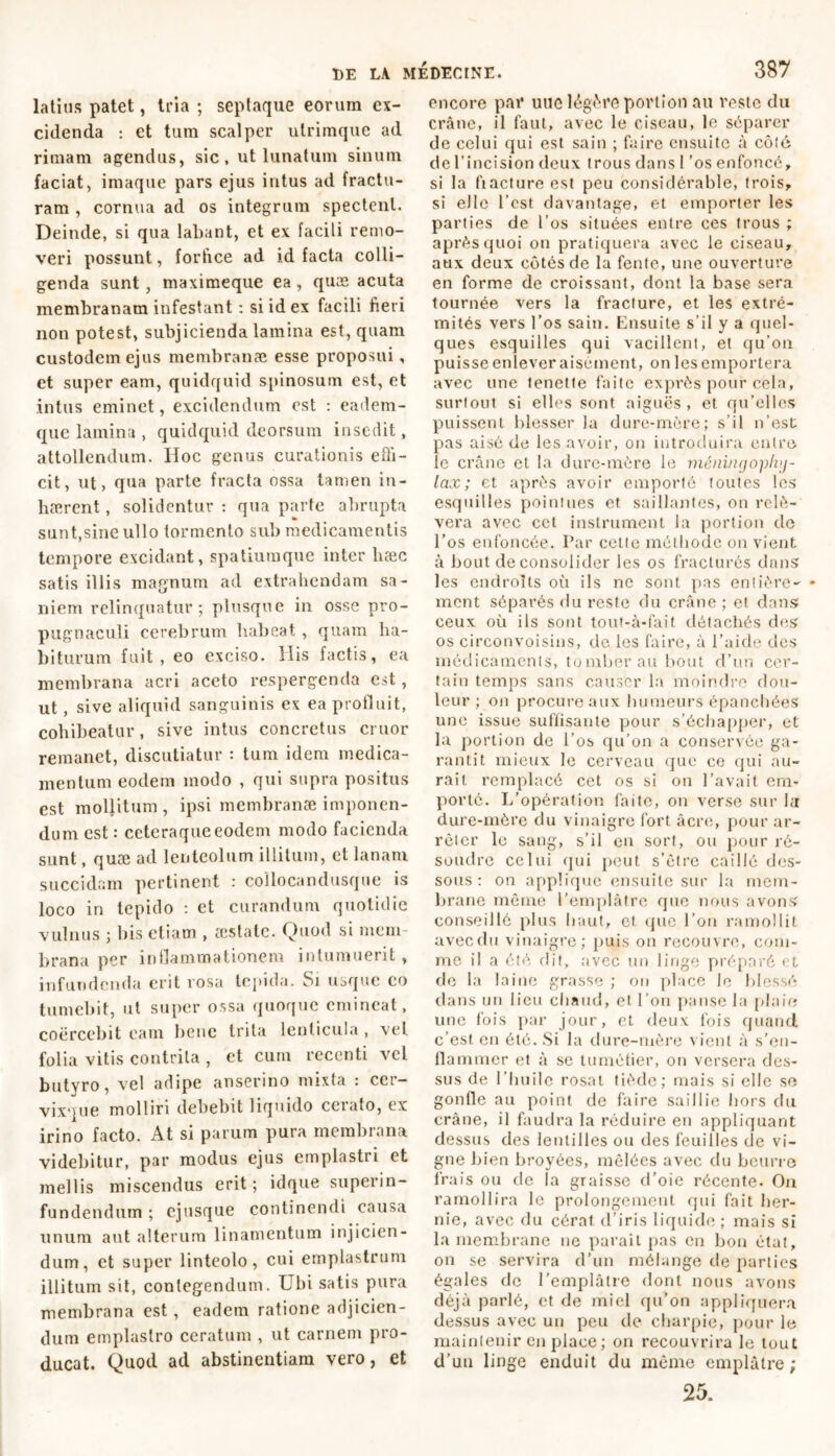 latius patet, tria ; septaque eorum ex- cidenda : et tum scalper utrimque ad rimam agendus, sic, ut lunatum sinum faciat, imaque pars ejus intus ad fractu- ram , cornua ad os integrum spectent. Deinde, si qua labant, et ex facili remo- veri possunt, forfice ad id facta colli- genda sunt, maximeque ea, quæ acuta membranam infestant : si id ex facili fieri non potest, subjicienda lamina est, quam custodem ejus membranae esse proposui, et super eam, quidquid spinosum est, et intus eminet, excidendum est : eadem- que lamina , quidquid deorsum insedit, attollendum. IIoc genus curationis effi- cit, ut, qua parte fracta ossa tamen in- haerent , solidentur : qua parte abrupta sunt,sine ullo tormento sub medicamentis tempore excidant, spatiumque inter hæc satis illis magnum ad extrahendam sa- niem relinquatur; plusque in osse pro- pugnaculi cerebrum habeat , quam ha- biturum fuit, eo exciso. His factis, ea membrana acri aceto respergenda est, ut , sive aliquid sanguinis ex ea produit, cohibeatur, sive intus concretus eruor remanet, discutiatur : tum idem medica- mentum eodem modo , qui supra positus est mollitum, ipsi membranæ imponen- dum est : ceteraqueeodem modo facienda sunt, quæ ad lentcolum illitum, et lanam succidam pertinent : collocandusque is loco iri tepido : et curandum quotidie vulnus ; bis etiam , æstatc. Quod si mem- brana per indammationem intumuerit, infundenda erit rosa tepida. Si usque eo tumebit, ut super ossa quoque emineat, coercebit eam bene trita lenticula , vel. folia vitis contrita , et cum recenti vel butyro, vel adipe anserino mixta : cer- vixque molliri debebit liquido cerato, ex irino facto. At si parum pura membrana videbitur, par modus ejus emplastri et mellis miscendus erit; idque superin- fundendum ; ejusque continendi causa unum aut alterum linamentum injicien- dum, et super linteolo, cui emplastrum illitum sit, contegendum. Ubi satis pura membrana est , eadem ratione adjicien- dum emplastro ceratum , ut carnem pro- ducat. Quod ad abstinentiam vero, et encore par utic legere portion au reste du crâne, il faut, avec le ciseau, le séparer de celui qui est sain ; faire ensuite à côté de l’incision deux trous dans I ’os enfoncé, si la fi acture est peu considérable, trois, si elle l’est davantage, et emporter les parties de l’os situées entre ces trous ; après quoi on pratiquera avec le ciseau, aux deux côtés de la fente, une ouverture en forme de croissant, dont la base sera tournée vers la fracture, et les extré- mités vers l’os sain. Ensuite s’il y a quel- ques esquilles qui vacillent, et qu’on puisse enlever aisément, on les emportera avec une tenette faite exprès pour cela, surtout si elles sont aiguës, et qu’elles puissent blesser la dure-mère; s’il n’est pas aisé de les avoir, on introduira entre le crâne et la dure-mère le méirinyopliy- lax ; et après avoir emporté toutes les esquilles pointues et saillantes, on relè- vera avec cet instrument la portion de l’os enfoncée. Par cette méthode on vient à bout déconsolider les os fracturés dans les endroits où ils ne sont pas entière- ment séparés du reste du crâne ; et dans ceux où ils sont tout-à-fait détachés des os circonvoisins, de les faire, à l’aide des médicaments, tomber au bout d’un cer- tain temps sans causer la moindre dou- leur ; on procure aux humeurs épanchées une issue suffisante pour s’échapper, et la portion de l’os qu’on a conservée ga- rantit mieux le cerveau que ce qui au- rait remplacé cet os si on l’avait em- porte. L’opération faite, on verse sur la dure-mère du vinaigre fort âcre, pour ar- rêter le sang, s’il en sort, ou pour ré- soudre celui qui peut s’être caillé des- sous: on applique ensuite sur la mem- brane même l’emplâtre que nous avons conseillé plus haut, et que l’on ramollit avec du vinaigre; puis on recouvre, com- me il a été dit, avec un linge préparé et de la laine grasse ; on place le blessé dans un lieu chaud, et l’on panse la plaie une fois par jour, et deux fois quand c’est en été. Si la dure-mère vient à s’en- llamnier et à sc tuméfier, on versera des- sus de l’huile rosat tiède; mais si elle se gonfle au point de faire saillie hors du crâne, il faudra la réduire en appliquant dessus des lentilles ou des feuilles de vi- gne bien broyées, mêlées avec du beurre frais ou de la graisse d'oie récente. On ramollira le prolongement qui fait her- nie, avec du cérat d’iris liquide ; mais si la membrane ne paraît pas en bon état, on se servira d’un mélange de parties égales de l’emplâtre dont nous avons déjà parlé, et de miel qu’on appliquera dessus avec un peu de charpie, pour le maintenir en place ; on recouvrira le tout d’uu linge enduit du même emplâtre ; 25.