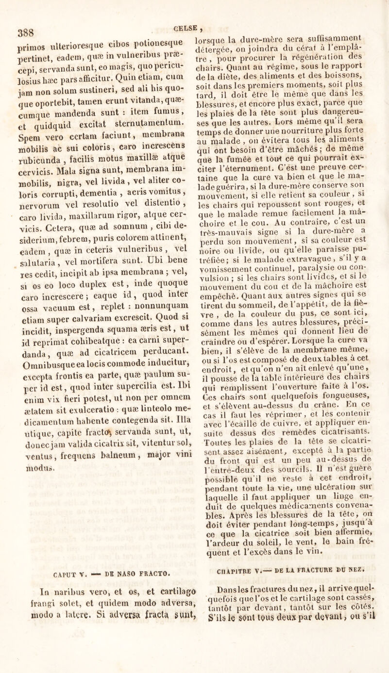 primos ulterioresque cibos potionesque pertinet, eadem, quæ in vulneribus præ- cepi, servanda sunt, eo magis, quo pericu- losius hæc pars afficitur. Quin etiam, cum jam non solum sustineri, sed ali his quo- que oportebit, tamen erunt vitanda, quæ- cumque mandenda sunt : item fumus , et quidquid excitat sternutamentum. Spem vero certam faciunt, membrana mobilis ac sui coloris, caro increscens rubicunda , facilis motus maxillæ atque cervicis. Mala signa sunt, membrana im- mobilis, nigra, vel livida , vel aliter co- loris corrupti, dementia , acris vomitus , nervorum vel resolutio vel distentio , caro livida, maxillarum rigor, atque cer- vicis. Cetera, quæ ad somnum , cibi de- siderium, febrem, puris colorem attinent, eadem , quæ in ceteris vulneribus , vel salutaria, vel mortifera sunt. Ubi bene res cedit, incipit ab ipsa membrana ; vel, si os eo loco duplex est, inde quoque caro increscere ; eaque id, quod inter ossa vacuum est, replet : nonnunquam etiam super calvariam excrescit. Quod si incidit, inspergenda squama æris est, ut id reprimat cohibeatque : ea carni super- danda , quæ ad cicatricem perducant. Omnibusqueea locis commode inducitur, excepta frontis ea parte, quæ paulum su- per id est, quod inter supercilia est. Ibi enim vix fieri potest, ut non per omnem ætatem sit exulceratio : quæ linteolo me- dicamentum habente contegenda sit. Ilia utique, capite fracto^ servanda sunt, ut, donec jam valida cicatrix sit, vitentur sol, ventus, frequens balneum , major vini modus. lorsque la dure-mère sera suffisamment détergée, on joindra du cérat à l’emplâ- tre , pour procurer la régénération des chairs. Quant au régime, sous le rapport delà diète, des aliments et des boissons, soit dans les premiers moments, soit plus tard, il doit être le même que dans les blessures, et encore plus exact, parce que les plaies delà tête sont plus dangereu- ses que les autres. Lors même qu’il sera temps de donner une nourriture plus forte au malade , on évitera tous les aliments qui ont besoin d’être mâchés ; de même que la fumée et tout ce qui pourrait ex- citer l’éternument. C’est une preuve cer- taine que la cure va bien et que le ma- lade guérira, si la dure-mère conserve son mouvement, si elle retient sa couleur , si les chairs qui repoussent sont rouges, et que le malade remue facilement la mâ- choire et le cou. Au contraire, c est un très-mauvais signe si la dure-mère a perdu son mouvement, si sa couleur est noire ou livide, ou qu elle paraisse pu- tréfiée; si le malade extra vague , s’il y a vomissement continuel, paralysie ou con- vulsion ; si les chairs sont livides, et si le mouvement du cou et de la mâchoire est empêché. Quant aux autres signes qui se tirent du sommeil, de l’appétit, de la fiè- vre , de la couleur du pus, ce sont ici, comme dans les autres blessures, préci- sément les mêmes qui donnent lieu de craindre ou d’espérer. Lorsque la cure va bien, il s’élève de la membrane même, ou si l’os est composé de deux tables^ à cet endroit, et qu’on n’en ait enlevé qu’une, il pousse delà table intérieure des chairs qui remplissent l’ouverture faite à l’os. Ces chairs sont quelquefois fongueuses, et s’élèvent au-dessus du crâne. En ce cas il faut les réprimer, et les contenir avec l’écaille de cuivre, et appliquer en- suite dessus des remèdes cicatrisants. Toutes les plaies de la tête se cicatri- sent assez aisément, excepté à la partie du front qui est un peu au-dessus de l’entre-deux des sourcils. Il n est guère possible qu’il ne reste à cet endroit, pendant toute la vie, une ulcération sur laquelle il faut appliquer un linge en- duit de quelques médicaments convena- bles. Après les blessures de la tête, on doit éviter pendant long-temps, jusqu à ce que la cicatrice soit bien affermie, l’ardeur du soleil, le vent, le bain fré- quent et l’excès dans le vin. CAPUT V. — DE NASO FRACTO. In naribus vero, et os, et cartilago frangi solet, et quidem modo adversa, modo a latere. Si adversa fracta sunt, CHAPITRE V.— DE LA FRACTDRE DU NEZ, Dan s les fractures du nez, il arrive quel- quefois que l’os et le cartilage sont cassés, tantôt par devant, tantôt sur les côtés. S’ils le sont tous deux par devant, ou s’il