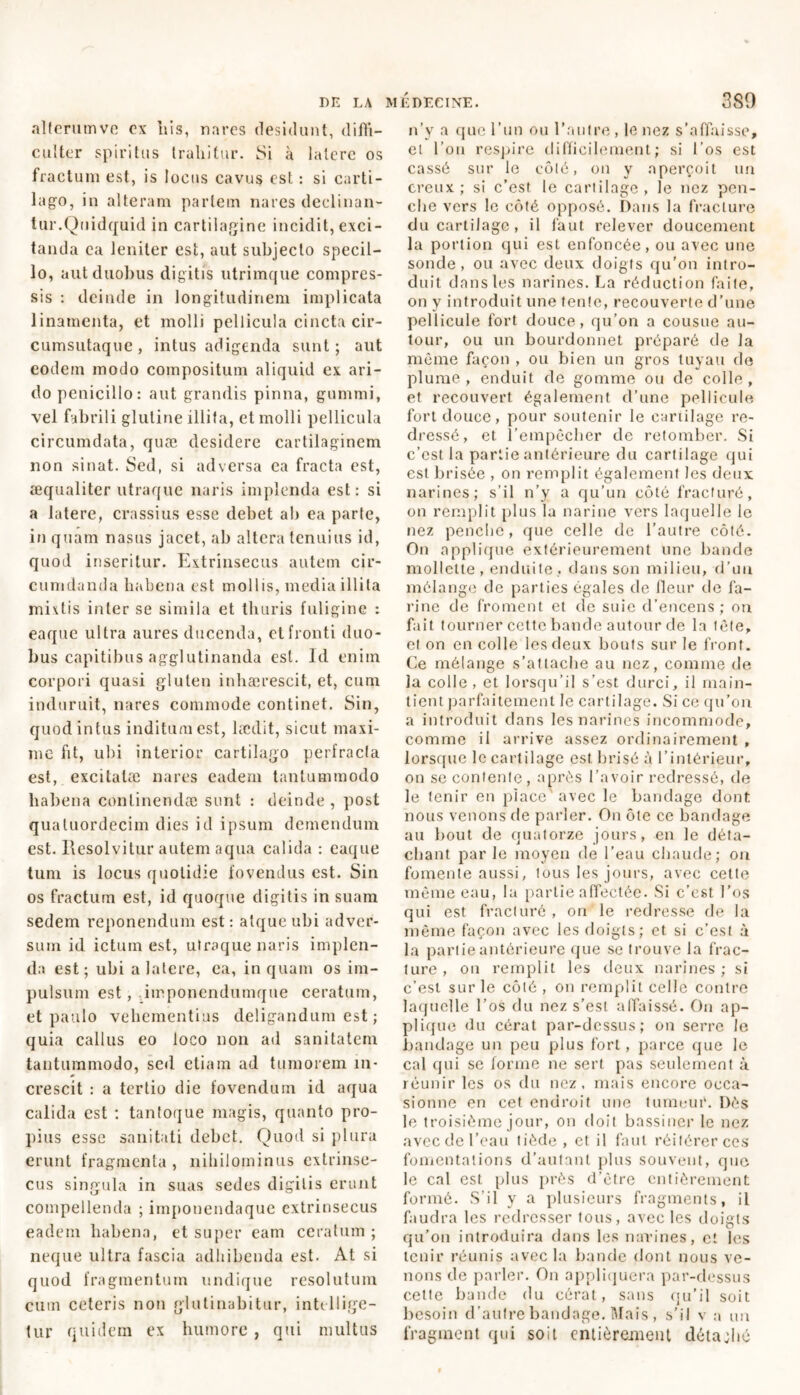 alterumve ex his, nares desidunt, diffi- culter spiritus trahitur. Si à latere os fractum est, is locus cavus est : si carti- lago, in alteram partem nares declinan- tur.Quidquid in cartilagine incidit, exci- tanda ea leniter est, aut subjecto specil- lo, aut duobus digitis utrimque compres- sis : deinde in longitudinem implicata linamenta, et molli pellicula cincta cir- cumsutaque, intus adigenda sunt; aut eodem modo compositum aliquid ex ari- do penicillo: aut grandis pinna, gummi, vel fabrili glutine illita, et molli pellicula circumdata, quæ desidere cartilaginem non sinat. Sed, si adversa ea fracta est, æqualiter utraque naris implenda est: si a latere, crassius esse debet ab ea parte, in quam nasus jacet, ab altera tenuius id, quod inseritur. Extrinsecus autem cir- cumdanda habena est mollis, media illita mixtis inter se simila et thuris fuligine : eaque ultra aures ducenda, et fronti duo- bus capitibus agglutinanda est. Id enim corpori quasi gluten inhaerescit, et, cum induruit, nares commode continet. Sin, quod intus inditum est, laedit, sicut maxi- me fit, ubi interior cartilago perfracta est, excitatae nares eadem tantummodo habena continendae sunt : deinde , post qualuordecim dies id ipsum demendum est. Resolvitur autem aqua calida : eaque tum is locus quotidie fovendus est. Sin os fractum est, id quoque digitis in suam sedem reponendum est : atque ubi adver- sum id ictum est, utraque naris implen- da est; ubi a latere, ea, inquam os im- pulsum est, iirponendumque ceratum, et paulo vehementius deligandum est ; quia callus eo loco non ad sanitatem tantummodo, sed etiam ad tumorem in- crescit : a tertio die fovendum id aqua calida est : tantoque magis, quanto pro- pius esse sanitati debet. Quod si plura erunt fragmenta, nihilominus extrinse- cus singula in suas sedes digitis erunt compellenda ; iinponendaquc extrinsecus eadem habena, et super eam ceratum ; neque ultra fascia adhibenda est. At si quod fragmentum undique resolutum cum ceteris non glutinabitur, intcllige- tur quidem ex humore , qui multus n’y a que l’un ou l’autre , le nez s’affaisse, et l’on respire difficilement; si l’os est cassé sur le côté, on y aperçoit un creux; si c’est le cartilage, le nez pen- che vers le côté opposé. Dans la fracture du cartilage, il faut relever doucement la portion qui est enfoncée, ou avec une sonde, ou avec deux doigts qu’on intro- duit dans les narines. La réduction faite, on y introduit une tente, recouverte d’une pellicule fort douce, qu’on a cousue au- tour, ou un bourdonnet préparé de la même façon , ou bien un gros tuyau de plume, enduit de gomme ou de colle, et recouvert également d’une pellicule fort douce, pour soutenir le cartilage re- dressé, et l’empêcher de retomber. Si c’est la partie antérieure du cartilage qui est brisée , on remplit également les deux narines; s’il n’y a qu’un côté fracturé, on remplit plus la narine vers laquelle le nez penche, que celle de l’autre côté. On applique extérieurement une bande mollette, enduite, dans son milieu, d’uu mélange de parties égales de Heur de fa- rine de froment et de suie d’encens; on fait tourner cette bande autour de la lêfe, et on en colle les deux bouts sur le front. Ce mélange s’attache au nez, comme de la colle , et lorsqu’il s’est durci, il main- tient parfaitement le cartilage. Si ce qu’on a introduit dans les narines incommode, comme il arrive assez ordinairement , lorsque le cartilage est brisé à l’intérieur, on se contente, après l’avoir redressé, de le tenir en place' avec le bandage dont, nous venons de parler. On ôte ce bandage au bout de quatorze jours, en le déta- chant par le moyen de l’eau chaude; on fomente aussi, tous les jours, avec cette même eau, la partie affectée. Si c’est l’os qui est fracturé , on le redresse de la même façon avec les doigts; et si c’est à la partie antérieure que se trouve la frac- ture , on remplit les deux narines ; si c’est sur le côté, on remplit celle contre laquelle l’os du nez s’est affaissé. On ap- plique du cérat par-dessus; on serre le bandage un peu plus fort, parce que le cal qui se forme ne sert pas seulement à réunir les os du nez, mais encore occa- sionne en cet endroit une tumeur. Dès le troisième jour, on doit bassiner le nez avecdel’eau tiède, et il faut réitérer ces fomentations d’autant plus souvent, que le cal est plus près d’être entièrement formé. S’il y a plusieurs fragments, il faudra les redresser tous, avec les doigts qu’on introduira dans les narines, et les tenir réunis avec la bande dont nous ve- nons de parler. On appliquera par-dessus cette bande du cérat, sans qu’il soit besoin d’autre bandage. Mais, s’il v a un fragment qui soit entièrement détadto