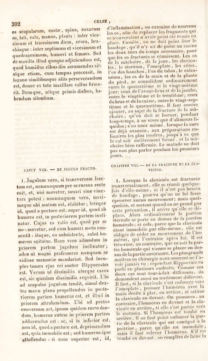 392 os scapularum, costæ , spina, coxarum os, tali, calx, manus, planta : inter vice- simum et tricesimum diem, crura, bra- chiaque : inter septimum et vicesimum et quadragesimum, humeri et femora. Sed de maxilla illud quoque adjiciendum est, quod humidus cibus diu assumendus sit: atque etiam, cum tempus processit, in lagano similibusque aliis perseverandum est, donec ex toto maxillam callus firma- nt. Itemque, utique primis diebus, ha- bendum silentium. CAPUT Vlll. —' DE JUGULO FRACTO. 1. Jugulum vero, si transversum frac- tum est, nonnunquamper se rursus recte coit, et, nisi movetur, sanari sine vinc- tura potest : nonnunquam vero, maxi- meque ubi motum est, elabitur; ieieque id, quod a pectore est, super id, quod ab humero est, in posteriorem pariem incli- natur. Cujus ea ratio est, quod per sc nou movetur, sed cum humeri motu con- sentit : itaque, eo subsistente, subit hu- merus agitatus. Raro vero admodum in priorem partem jugulum inclinatur ; adeo ut magni professores nunquam se vidisse mémorisé mandarint. Sed locu- ples tamen ejus rei auctor Hippocrates est. Verum ut dissimilis uterque casus est, sic quaedam dissimilia requirit. Ubi ad scapulas jugulum tendit, simul dex- tra manu plana propellendus in poste- riorem pariem humerus est, et illud in priorem attrahendum. Ubi ad pectus conversum est, ipsum quidem reiro dan- dum, humerus autem in priorem pariem adducendus est : ac, si is inferior est, non id, quod a pectore est. deprimendum est, quia immobile est ; sed humerus ipse attollendus : si casu superior est, id, d’inflammation , 011 examine de nouveau les os , afin de replacer les fragments qui sc trouveraient n’avoir point été remis en place. Ensuite, on ne doit point ôter le bandage , qu’il n’v ait de passé au moins les deux tiers du temps nécessaire, pour que les os fracturés se réunissent. Les os de la mâchoire, de la joue, les clavicu- les, le sternum, l’omoplate, les côtes, l'os des hanches , l’os du talon , le calca- néum, les os de la main et de la plante du pied, se consolident ordinairement entre le quatorzième et le vingt-unième jour; ceux de 1 avant-bras et de la jambe, entre le vingtième et le trentième; ceux dubras et de la cuisse, entre le vingt-sep- tième et le quarantième. Il faut encore ajouter, au sujet de la fracture de la mâ- choire , qu’on doit se borner, pendant long-temps, à ne vivre que d’aliments li- quides; s’en tenir même, lorsque la cure est déjà avancée, aux préparations cu- linaires les plus tendres, jusqu’à ce que le cal soit entièrement formé . et la mâ- choire bien raffermie. Le malade ne doit pas non plus parler pendant les premiers jours. CHAPITRE VIII.—- DE LA FRACTURE DE LA CLA- VICULE. 1. Lorsque la clavicule est fracturée transversalement, elle se réunit quelque- fois d’elle-même, et il n’est pas besoin de bandage, pourvu qu’on ne lui fasse éprouver aucun mouvement; mais quel- quefois, et surtout quand on ne prend pas cette précaution, il arrive qu elle sc dé- placé. Alors ordinairement la portion sternale se porte en dessus de la portion humérale ; et cela, parce que la clavicule étant immobile par elle-même , elle est obligée de, céder au mouvement de 1 hu- mérus, qui l’entraîne après lui. 11 est très-rare, au contraire, que ce soit la par- tie humérale qui vienne se placer en des- sus delà partie antérieure. Les plus grand s maîtres en chirurgie nous assurent ne 1 a- voir jamais vu ; cependant Hippocrate en parle en plusieurs endroits. Comme ces deux cas sont tout-à-fait différents, ils demandent aussi un traitement différent. Il faut, si la clavicule s’est enfoncée vers l’omoplate, pousser l’humérus avec la main droite à plat, en arrière, et attirer la clavicule en devant. On poussera , au contraire, l’humérus en devant et la cla- vicule en arrière, si elle s’est portée vers le sternum. Si l’humérus est tombé en arrière, il ne faut point enfoncer la par- tie de la clavicule qui est contiguë a la poitrine, parce qu’elle est immobile; mais il faut relever l’humérus. S il est tombé en devant, on remplira de laine la