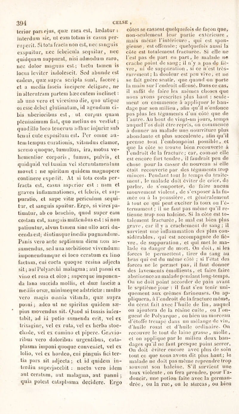 terior pars ejus, quæ rara est, lædatur : interdum sic, ut eam totam is casus per- ruperit. Si tota fracta non est, nec sanguis exspuitur, nec febricula sequitur, nec quidquam suppurat, nisi admodum raro, nec dolor magnus est; tactu tamen is iocus leviter indolescit. Sed abunde est eadem, quæ supra scripta sunt, facere; et a media fascia incipere deligare, ne in alterutram partem liæc culem inclinet : ab uno vero et vicesimo die, quo utique os esse debet glutinatum, id agendum ci- bis uberioribus est, ut corpus quam plenissimum fiat, quo melius os vestiat ; quodillo loco tenerum adhuc injuriae sub tenui cute expositum est. Per omne au- tem tempus curationis, vitandus clamor, sermo quoque, tumultus, ira, motus ve- hemenlior corporis, fumus, pulvis, et quidquid vel tussim vel sternutamentum movet : ne spiritum quidem magnopere continere expedit. At si tota costa per- fracta est, casus asperior est : nam et graves inflammationes, et febris, et sup- puratio, et sæpe vitæ periculum sequi- tur, et sanguis spuitur. Ergo, si vires pa- tiuntur, ab eo brachio, quod super eam costam est, sanguis miltcnd us est ; si non patiuntur, alvus tamen sine ullo acri du- cenda est; diutiusqueinedia pugnandum. Panis vero ante septimum diem non as- sumendus, sed una sorbitione vivendum: imponendumque ei loco ceratum ex lino laetum, cui cocta quoque resina adjecta sit; autPolyarchi malagma; aut panni ex vino et rosa et oleo ; superque imponen- da lana succida mollis, et duæ lasciæ a mediis orsae, minimeque adslrictæ : multo vero magis omnia vitanda, quæ supra posui ; adeo ut ne spiritus quidem sae- pius movendus sit. Quod si tussis infes- tabit, ad id potio sumenda erit, vel ex trixagine, vel ex ruta, vel cx herba stoe- cliade, vel ex cumino et pipere. Gravio- ribus vero doloribus urgentibus, cata- plasma imponi quoque conveniet, vel cx lolio, vel ex hordeo, cui pinguis fici ter- tia pars sit adjecta; et id quidem in- terdiu superjacebit : noctu vero idem aut ceratum, aut malagma, aut panni ; quia potest cataplasma decidere. Ergo côtes se cassent quelquefois de façon que, non-seulement leur partie extérieure , mais môme l’intérieure , qui est spon- gieuse ,• est offensée; quelquefois aussi la côle est totalement fracturée. Si elle ne l’est pas de part en part, le malade ne crache point de sang ; il n’y a pas de liè- vre, ni de suppuration , si ce n’est très- rarement; la douleur est peu vive, et ne se fait guère sentir, que quand •on porte la main sur l’endroit offensé. Dans ce cas, il suffit de faire les mêmes choses que nous avons prescrites plus haut : seule- ment on commence à appliquer le ban- dage par sou milieu , afin qu’il n’enfonce pas plus les téguments d’un côté que de l’autre. Au bout de vingt-un jours, temps auquel l’os doit être repris, on commence à donner au malade une nourriture plus abondante et plus succulente, alin qu’il prenne tout l’embonpoint possible, et que la côte se trouve bien recouverte à l’endroit de la fracture; car, comme elle est encore fort tendre, il faudrait peu de chose pour la casser de nouveau si elle était recouverte par des téguments trop minces. Pendant tout le temps du traite- ment, le malade doit éviter de crier, de parler, de s’emporter, de faire aucun mouvement violent, de s’exposer à la fu- mée ou à la poussière, et généralement à tout ce qui peut exciter la toux ou l’é- ternument ; il ne faut pas même qu’il re- tienne trop son haleine. Si la côte est to- talement fracturée, le mal est bien plus grave, car il y a crachement de sang; il survient une inflammation des plus con- sidérables, qui est accompagnée de fiè- vre, de suppuration, et qui met le ma- lade en danger de mort. On doit, si les forces le permettent, tirer du sang au bras qui est du même côté ; si l'état des forces ne le permet pas, il faut donner des lavements émollients, et faire faire abstinence au malade pendant long-temps. On ne doit point accorder de pain avant le septième jour : il faut s’en tenir uni- quement aux crèmes farineuses. On ap- pliquera, à l’endroit de la fracture même, du céral fait avec l’huile de lin, auquel on ajoutera de la résine cuite, ou l’on- guent de Polyarque , ou bien un morceau d’étoffe trempé dans un mélange de vin, d’huile rosat et d’huile ordinaire. On recouvre le tout de laine grasse, molle, et on applique par le milieu deux ban- dages qu’il ne faut presque point serrer. On doit éviter encore avec plus de soin tout ce que nous avons dit plus haut; le malade ne doit pas même reprendre trop souvent son baleine. S’il survient une toux violente , on fera prendre, pour l’a- doucir, une potion faite avec la german- drée, ou la rue, ou le stœcas, ou bien