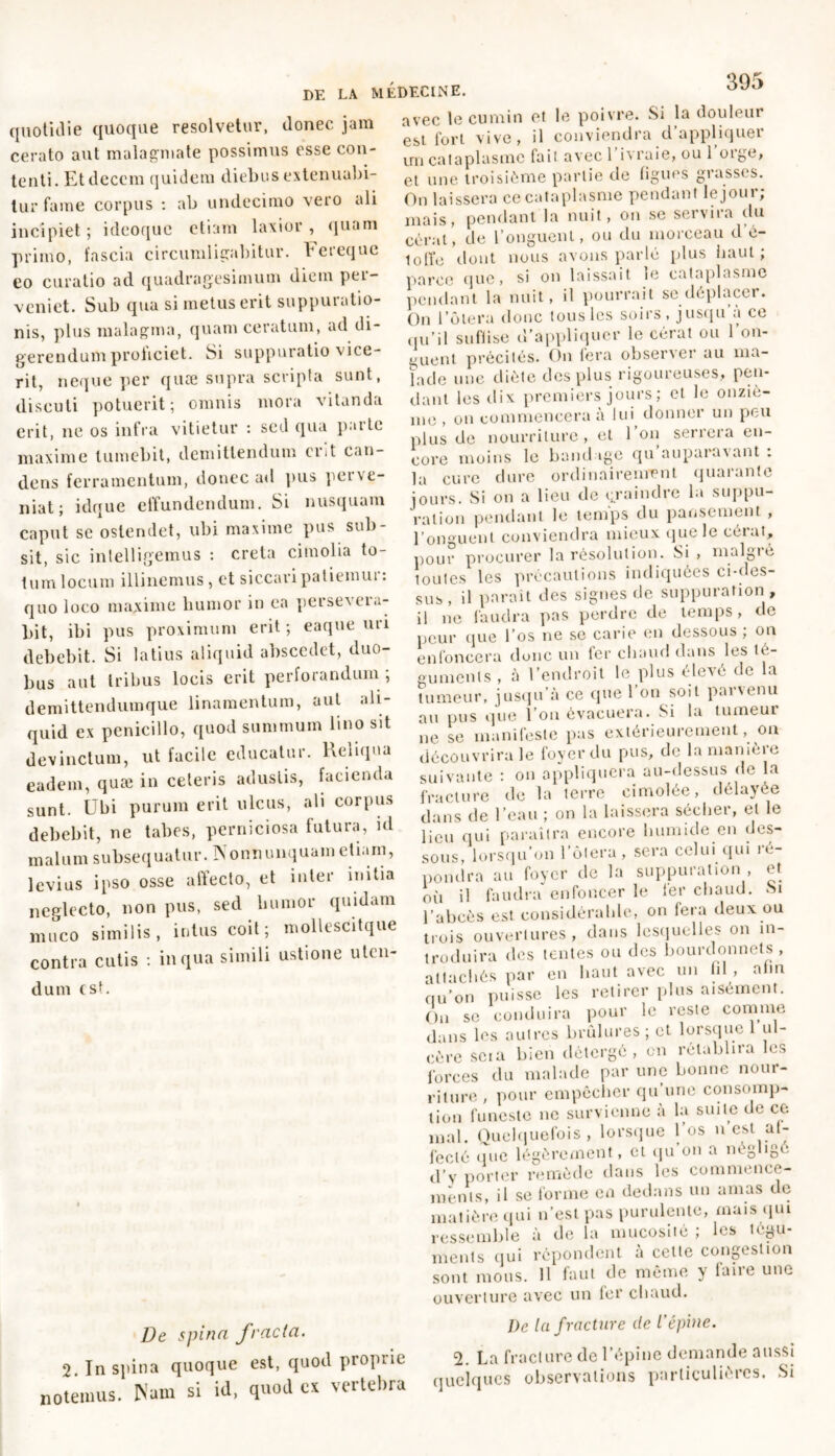quotidie quoque resolvetur, donec jam cerato aut malagmate possimus esse con- tenti. Et decem quidem diebus extenuabi- tur fame corpus : ab undecimo vero ali incipiet; ideoquc etiam laxior, quam primo, fascia circumligabitur, beieque eo curatio ad quadragesimum diem pei- vcniet. Sub qua si metus erit suppuratio- nis, plus malagma, quam ceratum, ad di- gerendum proliciet. Si suppuratio vice- rit, neque per quæ supra scripta sunt, discuti potuerit; omnis mora vitanda erit, ne os infra vitietur : sed qua parte maxime tumebit, demittendum erit can- dens ferramentum, donec ad pus pei ve- niat; idque effundendum. Si nusquam caput se ostendet, ubi maxime pus sub- sit, sic inlelligemus : creta cimolia to- tum locum illinemus, et siccaripatieinui : quo loco maxime humor in ea peisexcia- bit, ibi pus proximum erit; eaque uri debebit. Si latius aliquid abscedet, duo- bus aut Iribus locis erit perforandum ; demittendumque linamentum, aut ali- quid ex penicillo, quod summum lino sit devinctum, ut facile educatur. Reliqua eadem, quæ in ceteris adustis, facienda sunt. Ubi purum erit ulcus, ali corpus debebit, ne tabes, perniciosa futura, id malum subsequatur. Nonnunquam etiam, levius ipso osse affecto, et inter initia neglecto, non pus, sed humor quidam muco similis, intus coit; mollesCitque contra cutis : in qua simili ustione uten- dum est. De spina fracta. 2. In spina quoque est, quod proprie notemus. Nam si id, quod ex vertebra 395 avec te cumin et le poivre. Si la douleur est fort vive, il conviendra d’appliquer un cataplasme fait avecl ivraie, ou 1 oige, et une troisième partie de ligues grasses. On laissera ce cataplasme pendant le jour; mais, pendant la nuit, on se servira du cérat, de l’onguent, ou du morceau d’é- lolîo dont nous avons parlé plus haut; parce que, si on laissait le cataplasme pendant la nuit, il pourrait se déplacer. On l’ôtera donc tous les soirs, jusqu a ce qu’il sufiise d’appliquer le cérat ou l’on- guent précités. On fera observer au ma- lade une diète des plus rigoureuses, pen- dant les dix premiers jours ; et le onziè- me , on commencera à lui donner un peu plus de nourriture, et 1 on serrera en- core moins le bandage qu auparavant : la Cure dure ordinairement quarante jours. Si on a lieu de craindre la suppu- ration pendant le temps du pansement , l’onguent conviendra mieux que le cérat, pour procurer la résolution. Si , malgré toutes les précautions indiquées ci-des- sus, il parait des signes de suppuration , il ne faudra pas perdre de temps, de peur que l’os ne se carie en dessous; on enfoncera donc un fer chaud dans les té- guments , à l’endroit le plus élevé de la tumeur, jusqu’à ce que l’on soit parvenu au pus que l’on évacuera. Si la tumeur ne se manifeste pas extérieurement, ou découvrira le foyer du pus, do la manière suivante : on appliquera au-dessus de la fracture de la terre cimolée, délayée dans de l’eau ; on la laissera sécher, et le lieu qui paraîtra encore humide en des- sous, lorsqu’on l’ôtera , sera celui qui ie- pondra au foyer de la suppuration , et où il faudra enfoncer le 1er chaud. Si l’abcès est considérable, on fera deux ou trois ouvertures, dans lesquelles on in- troduira des tentes ou des bourdonnets , attachés par en haut avec un fil , afin nu’on puisse les retirer plus aisément. Ou se conduira pour le reste comme dans les autres brûlures ; et lorsque ul- cère scia bien détergé, en rétablira les forces du malade par une bonne nour- riture , pour empêcher qu’une consomp- tion funeste ne survienne à la suite de ce mal. Quelquefois, lorsque 1 os n est af- fecté que légèrement, et qu’on a négligé d’y porter remède dans les commence- ments, il se forme en dedans un amas de matière qui n’est pas purulente, mais qui ressemble à de la mucosité ; les tégu- ments qui répondent à cette congestion sont mous. Il faut de même y faire une ouverture avec un fer chaud. De la fracture de l'épine. 2. La fracture de l’épine demande aussi quelques observations particulières. Si