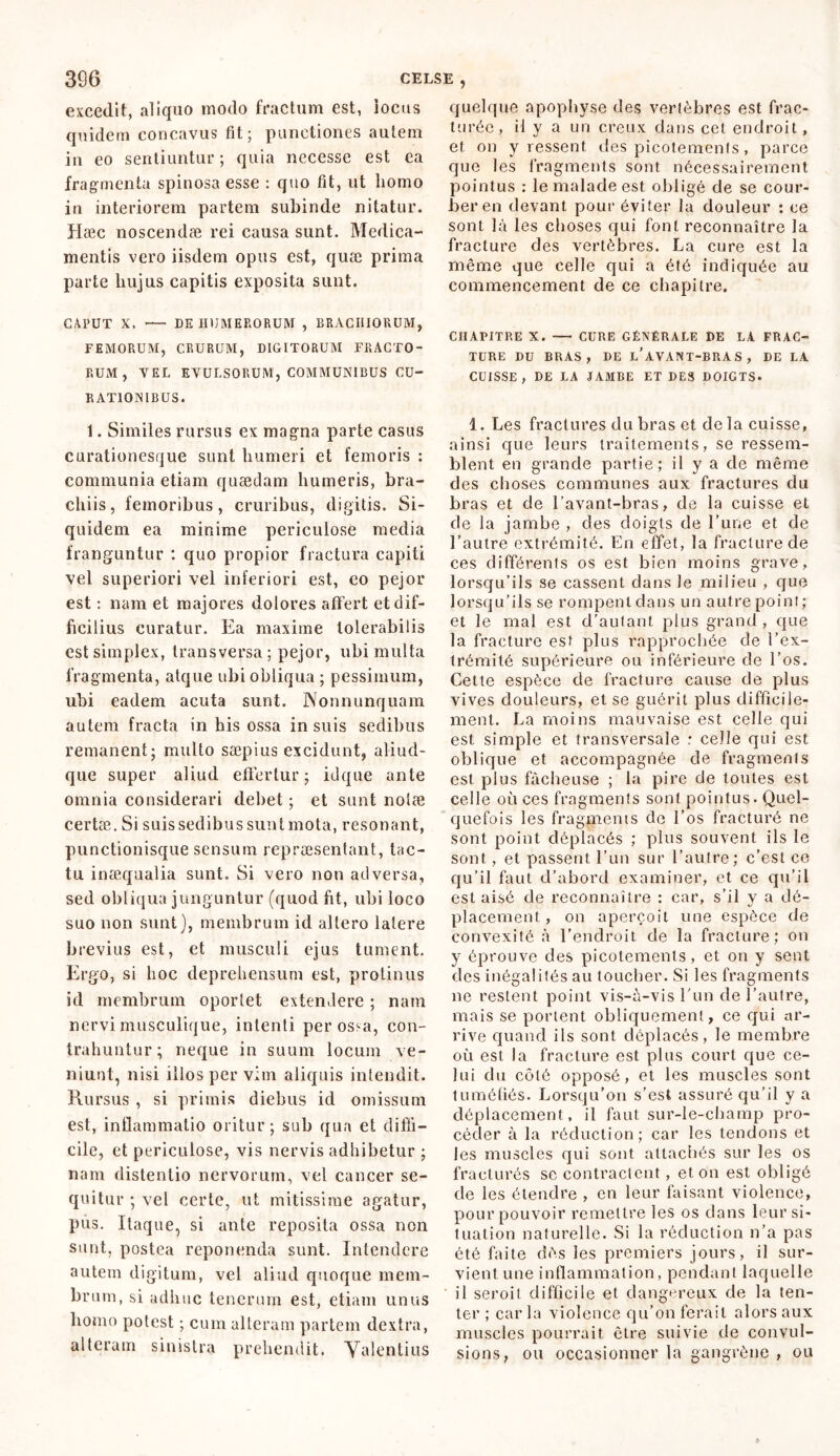 excedit, aliquo modo fractum est, locus quidem concavus fit; punctiones autem in eo sentiuntur; quia necesse est ea fragmenta spinosa esse : quo fit, ut liomo in interiorem partem subinde nitatur. Hæc noscendæ rei causa sunt. Medica- mentis vero iisdem opus est, quæ prima parte liujus capitis exposita sunt. CAPUT X. DE HUMERORUM , BRACHIORUM, FEMORUM, CRURUM, DIGITORUM FRACTO- RUM, VEL EVULSORUM, COMMUNIBUS CU- BATIONIBUS. 1. Similes rursus ex magna parte casus curationesque sunt humeri et femoris : communia etiam quaedam humeris, bra- chiis, femoribus, cruribus, digitis. Si- quidem ea minime periculose media franguntur : quo propior fractura capiti vel superiori vel inferiori est, eo pejor est : nam et majores dolores affert et dif- ficilius curatur. Ea maxime tolerabilis est simplex, transversa ; pejor, ubi multa fragmenta, atque ubi obliqua ; pessimum, ubi eadem acuta sunt. Nonnunquam autem fracta in his ossa insuis sedibus remanent; multo sæpius excidunt, aliud- que super aliud effertur; idque ante omnia considerari debet ; et sunt nolæ certæ. Si suissedibussuntmota, resonant, punctionisque sensum repraesentant, tac- tu inaequalia sunt. Si vero non adversa, sed obliqua junguntur (quod fit, ubi loco suo non sunt), membrum id altero latere brevius est, et musculi ejus tument. Ergo, si hoc deprehensum est, protinus id membrum oportet extendere ; nam nervi musculique, intenti per ossa, con- trahuntur; neque in suum locum ve- niunt, nisi illos per vim aliquis intendit. Rursus , si primis diebus id omissum est, inflammatio oritur; sub qua et diffi- cile, et periculose, vis nervis adhibetur ; nam distentio nervorum, vel cancer se- quitur ; vel certe, ut mitissime agatur, pus. Itaque, si ante reposita ossa non sunt, postea reponenda sunt. Intendere autem digitum, vel aliud quoque mem- brum, si adhuc tenerum est, etiam unus liomo potest ; cum alteram partem dextra, alteram sinistra prehendit. Valentius quelque apophyse des verlèbres est frac- turée, il y a un creux dans cet endroit, et on y ressent des picotements, parce que les fragments sont nécessairement pointus : le malade est obligé de se cour- ber en devant pour éviter la douleur : ce sont là les choses qui font reconnaître la fracture des vertèbres. La cure est la même que celle qui a été indiquée au commencement de ce chapitre. CHAPITRE X. CURE GÉNÉRALE DE LA FRAC- TURE DU BRAS, DE L’AVANT-BRAS, DE LA CUISSE, DE LA JAMBE ET DES DOIGTS. 1. Les fractures du bras et delà cuisse, ainsi que leurs traitements, se ressem- blent en grande partie; il y a de même des choses communes aux fractures du bras et de l’avant-bras, de la cuisse et de la jambe , des doigts de l’une et cle l’autre extrémité. En effet, la fracture de ces différents os est bien moins grave, lorsqu’ils se cassent dans le milieu , que lorsqu’ils se rompent dans un autre point; et le mal est d’autant plus grand , que la fracture est plus rapprochée cle l’ex- trémité supérieure ou inférieure de l’os. Cette espèce de fracture cause de plus vives douleurs, et se guérit plus difficile- ment. La moins mauvaise est celle qui est simple et transversale : celle qui est oblique et accompagnée de fragments est plus fâcheuse ; la pire de toutes est celle où ces fragments sont pointus. Quel- quefois les fragments de l’os fracturé ne sont point déplacés ; plus souvent ils le sont, et passent l’un sur l’autre; c’est ce qu’il faut d’abord examiner, et ce qu’il est aisé de reconnaître : car, s’il y a dé- placement , on aperçoit une espèce de convexité à l’endroit de la fracture; on y éprouve des picotements, et on y sent des inégalités au toucher. Si les fragments ne restent point vis-à-vis l'un de l’autre, mais se portent obliquement, ce qui ar- rive quand ils sont déplacés, le membre où est la fracture est plus court que ce- lui du côté opposé, et les muscles sont tuméfiés. Lorsqu’on s'est assuré qu’il y a déplacement, il faut sur-le-champ pro- céder à la réduction; car les tendons et les muscles qui sont attachés sur les os fracturés se contractent, et on est obligé de les étendre , en leur faisant violence, pour pouvoir remettre les os dans leur si- tuation naturelle. Si la réduction n’a pas été faite dès les premiers jours, il sur- vient une inflammation, pendant laquelle il seroit difficile et dangereux de la ten- ter ; car la violence qu’on ferait alors aux muscles pourrait être suivie de convul- sions, ou occasionner la gangrène , ou