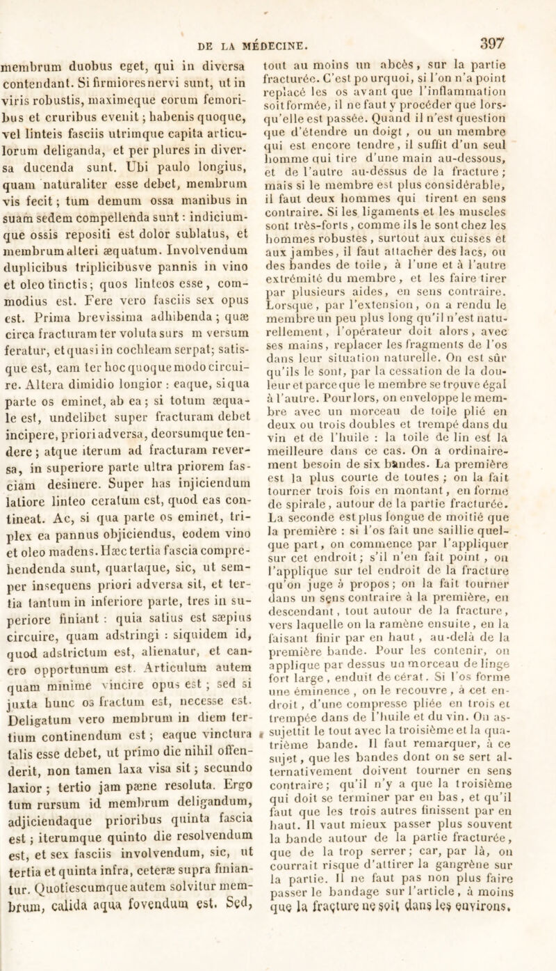 membrum duobus cget, qui in diversa contendant. Si firmiores nervi sunt, ut in viris robustis, maximeque eorum femori- bus et cruribus evenit ; habenis quoque, vel linteis fasciis utrimque capita articu- lorum deliganda, et per plures in diver- sa ducenda sunt. Ubi paulo longius, quam naturaliter esse debet, membrum vis fecit ; tum demum ossa manibus in suam sedem compellenda sunt : indicium- que ossis repositi est dolor sublatus, et membrum alteri aequatum. Involvendum duplicibus triplicibusve pannis in vino et oleo tinctis; quos linteos esse, com- modius est. Fere vero fasciis sex opus est. Prima brevissima adhibenda ; quæ circa fracturam ter voluta surs m versum feratur, etquasiin cochleam serpat; satis- que est, eam ter hoc quoque modo circui- re. xUltera dimidio longior : eaque, si qua parte os eminet, ab ea; si totum aequa- le est, undelibet super fracturam debet incipere, priori adversa, deorsumque ten- dere ; atque iterum ad fracturam rever- sa, in superiore parte ultra priorem fas- ciam desinere. Super has injiciendum latiore linteo ceratum est, quod eas con- tineat. Ac, si qua parte os eminet, tri- plex ea pannus objiciendus, eodem vino et oleo madens. Hæc tertia fascia compre- hendenda sunt, quartaque, sic, ut sem- per insequens priori adversa sit, et ter- tia tantum in inferiore parte, tres in su- periore finiant : quia satius est saepius circuire, quam adstringi : siquidem id, quod adstrictum est, alienatur, et can- cro opportunum est. Articulum autem quam minime vincire opus est ; sed si juxta hunc os fractum est, necesse est. Deligatum vero membrum in diem ter- tium continendum est ; eaque vinctura talis esse debet, ut primo die nihil offen- derit, non tamen laxa visa sit ; secundo laxior ; tertio jam pæne resoluta. Ergo tum rursum id membrum deligandum, adjiciendaque prioribus quinta fascia est ; iterumque quinto die resolvendum est, et sex fasciis involvendum, sic, ut tertia et quinta infra, ceteræ supra linian- tur. Quotiescumque autem solvitur mem- brum, calida aqua fovendum est. Sed, tout au moins un abcès , sur la partie fracturée. C’est po urquoi, si l’on n’a point replacé les os avant que l’inflammation soit formée, il ne faut y procéder que lors- qu’elle est passée. Quand il n’est question que d’étendre un doigt , ou un membre qui est encore tendre, il suffit d'un seul homme qui tire d’une main au-dessous, et de l’autre au-dessus de la fracture ; mais si le membre est plus considérable, il faut deux hommes qui tirent en sens contraire. Si les ligaments et les muscles sont très-forts , comme ils le sont chez les hommes robustes , surtout aux cuisses et aux jambes, il faut attacher des lacs, ou des bandes de toile, à l’une et à l’autre extrémité du membre, et les faire tirer par plusieurs aides, en sens contraire. Lorsque, par l’extension, on a rendu le membre un peu plus long qu'il n’est natu- rellement, i’opérateur doit alors, avec ses mains, replacer les fragments de l’os dans leur situation naturelle. On est sûr qu'ils le sont, par la cessation de la dou- leur et parce que le membre se trouve égal à l’autre. Pour lors, on enveloppe le mem- bre avec un morceau de toile plié en deux ou trois doubles et trempé dans du vin et de l’huile : la toile de lin est la meilleure dans ce cas. On a ordinaire- ment besoin de six bïmdes. La première est la plus courte de toutes ; on la fait tourner trois fois en montant, en forme de spirale , autour de la partie fracturée. La seconde est plus longue de moitié que la première : si l’os fait une saillie quel- que part, on commence par l’appliquer sur cet endroit ; s’il n’en fait point , ou l’applique sur tel endroit de la fracture qu’on juge à propos; on la fait tourner dans un sens contraire à la première, en descendant, tout autour de la fracture, vers laquelle on la ramène ensuite, en la faisant finir par en haut , au-delà de la première bande. Pour les contenir, on applique par dessus un morceau delinge fort large, enduit decérat. Si Los forme une éminence , on le recouvre , a cet en- droit , d’une compresse pliée en trois et trempée dans de l’huile et du vin. On as- , sujettit le tout avec la troisième et la qua- trième bande. Il faut remarquer, à ce sujet, que les bandes dont on se sert al- ternativement doivent tourner en sens contraire; qu’il n’y a que la troisième qui doit se terminer par en bas, et qu’il faut que les trois autres finissent par en haut. Il vaut mieux passer plus souvent la bande autour de la partie fracturée, que de la trop serrer; car, par là, ou courrait risque d’attirer la gangrène sur la partie. Il ne faut pas non plus faire passer le bandage sur l’article, à moins que là fraçturç uç§ç>U dans lç$ çnyirons*