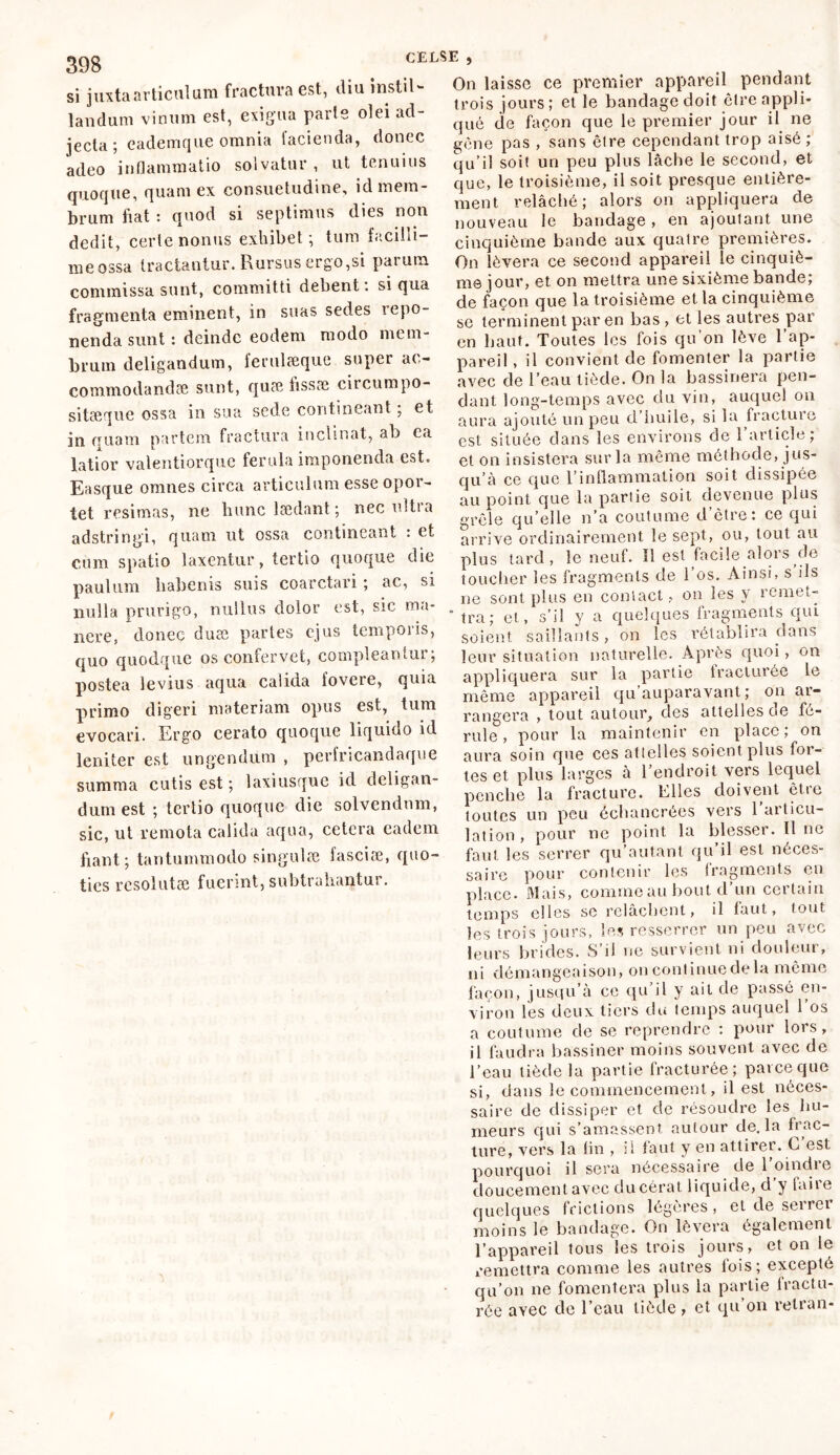 si juxta articulum fractura est, diu instil- landum vinum est, exigua parte olei ad- jecta; eademque omnia facienda, donec adeo inflammatio solvatur , ut tenuius quoque, quam ex consuetudine, id mem- brum fiat : quod si septimus dies non dedit, certe nonus exhibet; tum facilli- me ossa tractantur. Rursus ergo,si paium commissa sunt, committi debent. si qua fragmenta eminent, in suas sedes icpo- nenda sunt : deinde eodem modo mem- brum deligandum, ferulæque super ac- commodandae sunt, quæfissæ circumpo- sitaeque ossa in sua sede contineant, et in quam partem fractura inclinat, ab ca latior valentiorque ferula imponenda est. Easque omnes circa articulum esse opor- tet resimas, ne hunc laedant; nec uitia adstringi, quam ut ossa contineant : et cum spatio laxentur, tertio quoque die paulum habenis suis coarctari ; ac, si nulla prurigo, nullus dolor est, sic ma- nere, donec duae partes ejus temporis, quo quodque os confervet, compleantur; postea levius aqua calida fovere, quia primo digeri materiam opus est, tum evocari. Ergo cerato quoque liquido id leniter est ungendum , perfricandaque summa cutis est ; laxiusque id deligan- dum est ; tertio quoque die solvendum, sic, ut remota calida aqua, cetera eadem fiant; tantummodo singulæ faseiæ, quo- ties resolutae fuerint, subtrahantur. On laisse ce premier appareil pendant trois jours ; et le bandage doit être appli- qué de façon que le premier jour il ne gène pas , sans être cependant trop aisé; qu’il soit un peu plus lâche le second, et que, le troisième, il soit presque entière- ment relâché; alors on appliquera de nouveau le bandage , en ajoutant une cinquième bande aux quatre premières. On lèvera ce second appareil le cinquiè- me jour, et on mettra une sixième bande; de façon que la troisième et la cinquième se terminent par en bas , et les autres par en haut. Toutes les fois qu’on lève l’ap- pareil , il convient de fomenter la partie avec cle l’eau tiède. On la bassinera pen- dant long-temps avec du vin, auquel on aura ajouté un peu d’huile, si la fracture est située dans les environs de 1 article; et on insistera sur la même méthode, jus- qu’à ce que l’inflammation soit dissipée au point que la partie soit devenue plus grêle qu’elle n’a coutume d’être: ce qui arrive ordinairement le sept, ou, tout au plus tard, le neuf. ïi est facile alors de toucher les fragments de 1 os. Ainsi, s ils ne sont plus en contact, on les y remet- tra; et, s’il y a quelques fragments qui soient saillants, on les rétablira dans leur situation naturelle. Après quoi, on appliquera sur la partie fracturée le même appareil qu auparavant ; on ai- rangera , tout autour, des attelles de fé- rule, pour la maintenir en place; on aura soin que ces attelles soient plus for- tes et plus larges à l’endroit vers lequel penche la fracture. Elles doivent ètic toutes un peu échancrées vers 1 articu- lation, pour ne point la blesser. Il ne faut les serrer qu’autant qu’il est néces- pour contenir les fragments en saire , -- r place. Mais, comme au bout d’un certain temps elles se relâchent, il faut, tout les trois jours, les resserrer un peu avec leurs brides. S’il ne survient ni douleur, ni démangeaison, oncontinuedela même façon, jusqu’à ce qu il y ail de passé en- viron les deux tiers du temps auquel 1 os a coutume de se reprendre : pour lors, il faudra bassiner moins souvent avec de l’eau tiède la partie fracturée; parce que si, dans le commencement, il est néces- saire de dissiper et de résoudre les hu- meurs qui s’amassent autour de. la frac- ture, vers la lin , il faut y en attirer. C est. pourquoi il sera nécessaire de l’oindre doucement avec clu cérat liquide, d y laii e quelques frictions légères, et de serrer moins le bandage. On lèvera également l’appareil tous les trois jours, et on le remettra comme les autres fois; excepté qu’on ne fomentera plus la partie fractu- rée avec de l’eau tiède, et qu’on retran-