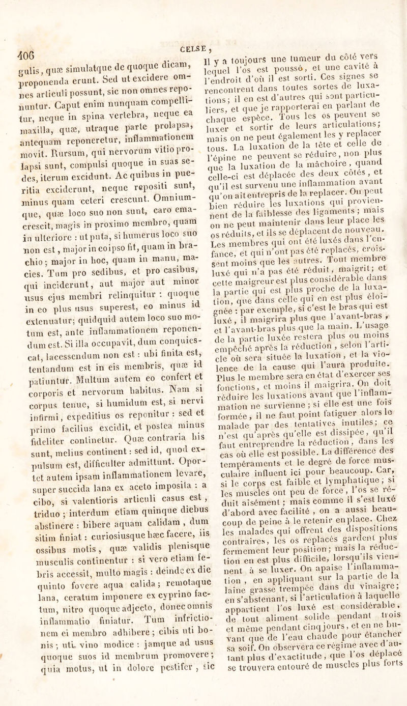 p-ulis, quæ simulatque de quoque dicam, ■proponenda erunt. Sed ut excidere om- nes articuli possunt, sic non omnes repo- nuntur. Caput enim nunquam compelli- tur, neque in spina vertebra, neque ea maxilla, quæ, utraque parte prolapsa, antequam reponeretur, inflammationem movit. Rursum, qui nervorum vitio pro- lapsi sunt, compulsi quoque in suas se- des, iterum excidunt. Ac quibus in pue- ritia exciderunt, neque repositi sunt, minus quam ceteri crescunt. Omnium- que, quæ loco suo non sunt, caro ema- crescit, magis in proximo membro, quam in ulteriore : utputa, si humerus loco suo non est, major in eoipso fit, quam in bra- chio ; major in hoc, quam in manu, ma- cies. Tum pro sedibus, et pro casibus, qui inciderunt, aut major aut minor nsus ejus membri relinquitur : quoque in eo plus usus superest, eo minus id extenuatur; quidquid autem loco suo mo- tum est, ante inflammationem reponen- dum est. Si illa occupavit, dum conquies- cat, lacessendum non est : ubi finita est, tentandum est in eis membris, quæ id paliuntiir. Multum autem eo confert et corporis et nervorum habitus. Nam si corpus tenue, si humidum est, si nervi infirmi, expeditius os reponitur: sed et primo facilius excidit, et postea minus fideliter continetur. Quæ contraria bis sunt, melius continent : sed id, quod ex- pulsum est, difficulter admittunt. Opoi- tet aulem ipsam inflammationem levare, super succida lana ex aceto imposita . a cibo, si valentioris articuli casus est , triduo ; interdum etiam quinque diebus abstinere : bibere aquam calidam , dum sitim finiat: curiosiusquehæc facere, ns ossibus motis, quæ validis plenisque musculis continentur : si vero etiam fe- bris accessit, multo magis : deinde ex die quinto fovere aqua calida; remotaque lana, ceratum imponere ex cyprino fac- tum, nitro quoque adjecto, donec omnis inflammatio finiatur. Tum infrictio- nem ei membro adbibere ; cibis uti bo- nis ; uti, vino modice : jamque ad usus quoque suos id membrum promovere; quia motus, ut in dolore pestifer , sic 11 v a toujours une tumeur du coté vers lequel l’os est poussé, et une cavité a l’en droit d’où il est sorti. Ces signes se rencontrent dans toutes sortes de luxa- tions: il en est d’autres qui sont particu- liers, et que je rapporterai en parlant de chaque espèce. Tous les os peuvent se luxer et sortir de leurs articulations, mais on ne peut également les y replacer tous. La luxation de la tête et celle de l’épine ne peuvent se réduire, non plus que la luxation de la mâchoire, quand celle-ci est déplacée des deux cotes , et qu’il est survenu une inflammation avant qu’on ait entrepris de la replacer. On peut bien réduire les luxations qui provien- nent de la faiblesse des ligaments ; mais on ne peut maintenir dans leur place les os réduits, et ils se déplacent de nouveau. Les membres qui ont été luxés clans en- fance, et qui n’ont pas été replacés, crois- sent naoins que les autres. Tout membre luxé qui n’a pas été réduit, maigrit, et cette maigreur est plus considérable dans la partie qui est plus proche de la luxa- tion, que dans celle qui en est plus éloi- gnée : par exemple, si c’est le bras qui est luxé, il maigrira plus que 1 avant-bras , et l’avant-bras plus que la main. L usage de la partie luxée restera pins ou moins empêché après la réduction , selon 1 arti- cle où sera située la luxation , et la vio- lence de la cause qui l’aura produite. Plus le membre sera en état cl exercer ses fonctions, et moins il maigrira. On doit réduire les luxations avant que 1 inflam- mation ne survienne ; si elle est une lois formée, il ne faut point fatiguer alors le malade par des tentatives inutiles; ce n’est qu’après qu’elle est dissipée, qu il faut entreprendre la réduction , clans les cas où elle est possible. La différence des tempéraments et le degré de loi ce mus- culaire influent ici pour beaucoup. Car, si le corps est faible et lymphatique; si les muscles ont peu cle force ,1 os se ré- duit aisément ; mais comme il s est luxé d’abord avec facilité , on a aussi beau- coup de peine à le retenir en place. Chez les malades qui offrent des dispositions Contraires, les os replacés gardent plus fermement leur position; mais la rôcluc- tion en est plus difficile, lorsqu’ils vien- nent à se luxer. On apaise 1 inflamma- tion , en appliquant sur la partie de la laine grasse trempée dans clu vinaigre, en s’abstenant, si l’articulation a aquelle apoartient l’os luxé est considérable, cle tout aliment solide pendant tiois et même pendant cinq jours, et en ne bu- vant que cle l’eau chaude pour étancher sa soif. On observera ce régime avec d ail- lant plus d’exactitude , que l’os déplacé sc trouvera entouré cle muscles plus foi s