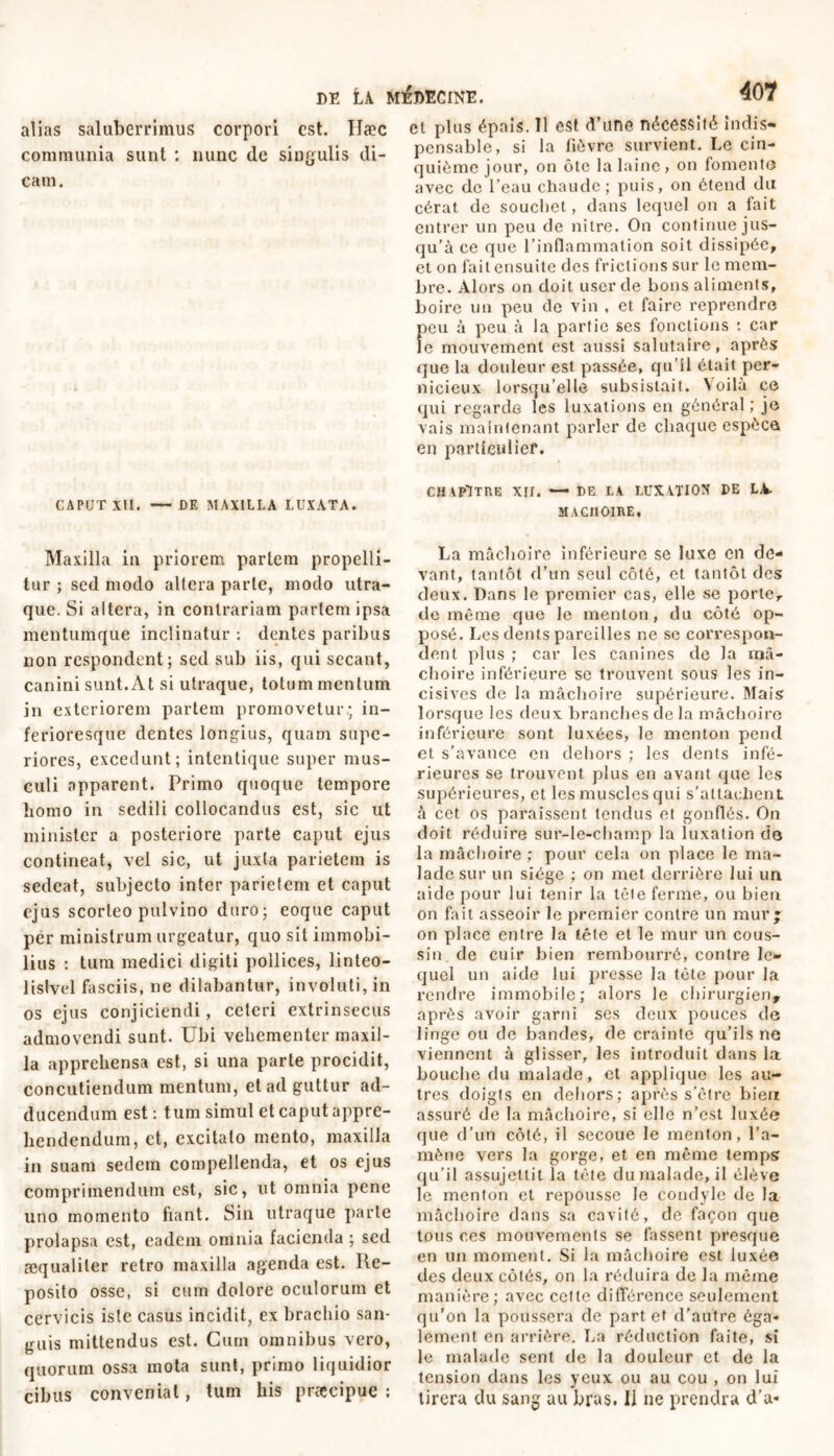 alias saluberrimus corpori est. Hæc communia sunt : nunc de singulis di- cam. CAPUT XII. — DK MAXILLA LUXATA. Maxilla in priorem partem propelli- tur ; sed modo altera parte, modo utra- que. Si altera, in contrariam partem ipsa mentumque inclinatur : dentes paribus non respondent; sed sub iis, qui secant, canini sunt. At si utraque, totum mentum in exteriorem partem promovetur; in- ferioresque dentes longius, quam supe- riores, excedunt; intentique super mus- culi apparent. Primo quoque tempore homo in sedili collocandus est, sic ut minister a posteriore parte caput ejus contineat, vel sic, ut juxta parietem is sedeat, subjecto inter parietem et caput ejus scorteo pulvino duro; eoque caput per ministrum urgeatur, quo sit immobi- lius : tum medici digiti pollices, linteo- lislvel fasciis, ne dilabantur, involuti, in os ejus conjiciendi, ceteri extrinsecus admovendi sunt. Ubi vehementer maxil- la apprehensa est, si una parte procidit, concutiendum mentum, et ad guttur ad- ducendum est : tum simul et caput appre- hendendum, et, excitato mento, maxilla in suam sedem compellenda, et os ejus comprimendum est, sic, ut omnia pene uno momento fiant. Sin utraque parte prolapsa est, eadem omnia facienda ; sed æqualiler retro maxilla agenda est. Re- posito osse, si cum dolore oculorum et cervicis iste casus incidit, ex brachio san- guis mittendus est. Cum omnibus vero, quorum ossa mota sunt, primo liquidior cibus conveniat, tum his praecipue : et plus épais. 11 est d'une nécessité indis- pensable, si la fièvre survient. Le cin- quième jour, on ôte la laine , on fomento avec de l’eau chaude; puis, on étend du cérat de souebet, dans lequel on a fait entrer un peu de nitre. On continue jus- qu’à ce que l’inflammation soit dissipée, et on fait ensuite des frictions sur le mem- bre. Alors on doit user de bons aliments, boire un peu de vin , et faire reprendre peu à peu à la partie ses fonctions : car le mouvement est aussi salutaire, après que la douleur est passée, qu’il était per- nicieux lorsqu’elle subsistait. Voilà ce qui regarde les luxations en général; je vais maintenant parler de chaque espèce en particulier. CHAPITRE XII. — DE LA LUXATION DE LA- MACHOIRE, La mâchoire inférieure se luxe en de- vant, tantôt d’un seul côté, et tantôt des deux. Dans le premier cas, elle se porte, de même que le menton, du côté op- posé. Les dents pareilles ne se correspon- dent plus ; car les canines de la mâ- choire inférieure se trouvent sous les in- cisives de la mâchoire supérieure. Mais lorsque les deux branches de la mâchoire inférieure sont luxées, le menton pend et s’avance en dehors ; les dents infé- rieures se trouvent plus en avant que les supérieures, et les muscles qui s’attachent à cet os paraissent tendus et gonflés. On doit réduire sur-le-champ la luxation de la mâchoire ; pour cela on place le ma- lade sur un siège ; on met derrière lui un aide pour lui tenir la tôle ferme, ou bien on fait asseoir le premier contre un mur* on place entre la tête et le mur un cous- sin de cuir bien rembourré, contre le- quel un aide lui presse la tète pour la rendre immobile; alors le chirurgien, après avoir garni ses deux pouces de linge ou de bandes, de crainte qu’ils ne viennent à glisser, les introduit dans la bouche du malade, et applique les au- tres doigts en dehors; après s’être bien assuré de la mâchoire, si elle n’est luxée que d’un côté, il secoue le menton, l’a- mène vers la gorge, et en même temps qu’il assujettit la tète du malade, il élève le menton et repousse le condyle de la mâchoire dans sa cavité, de façon que tous ces mouvements se fassent presque en un moment. Si la mâchoire est luxée des deux côtés, on la réduira de la même manière; avec cette différence seulement qu'on la poussera de part et d’autre éga- lement en arrière. La réduction faite, si le malade sent de la douleur et de la tension dans les yeux ou au cou , on lui tirera du sang au bras. 11 ne prendra d’a*