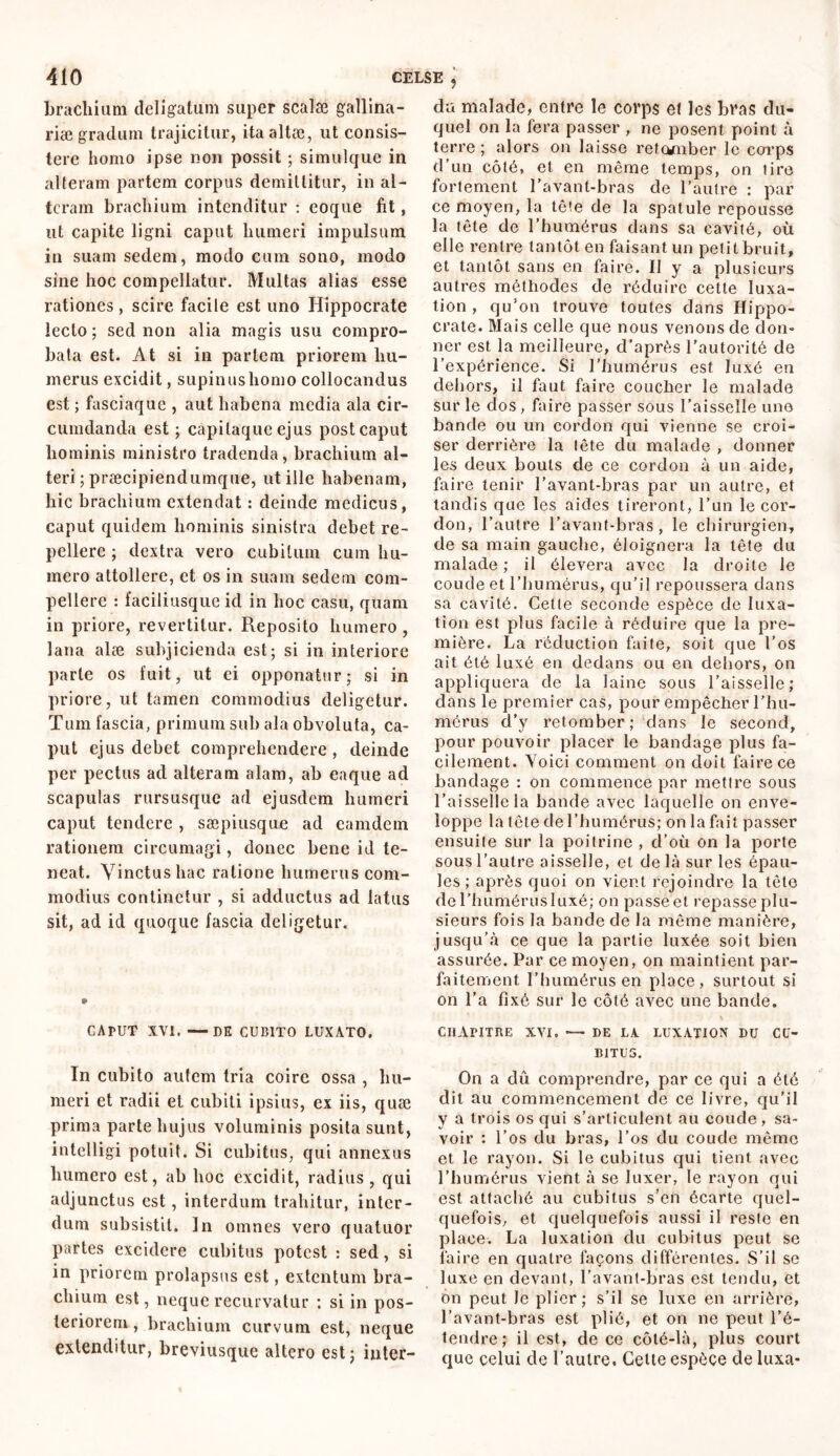 brachium deligatum super scalæ gallina- riæ gradum trajicitur, itaaltæ, ut consis- tere homo ipse non possit ; simulque in alteram partem corpus demittitur, in al- teram brachium intenditur : eoque fit, ut capite ligni caput humeri impulsum in suam sedem, modo cum sono, modo sine hoc compellatur. Multas alias esse rationes, scire facile est uno Hippocrate lecto ; sed non alia magis usu compro- bata est. At si in partem priorem hu- merus excidit, supinus homo collocandus est ; fasciaque , aut habena media ala cir- cumdanda est ; capilaque ejus post caput hominis ministro tradenda, brachium al- teri ; præcipiendumque, ut ille habenam, hic brachium extendat : deinde medicus, caput quidem hominis sinistra debet re- pellere ; dextra vero cubitum cum hu- mero attollere, et os in suam sedem com- pellere : faciliusque id in hoc casu, quam in priore, revertitur. Reposito humero , lana alæ subjicienda est; si in interiore parte os fuit, ut ei opponatur; si in priore, ut tamen commodius deligetur. Tum fascia, primum sub ala obvoluta, ca- put ejus debet comprehendere , deinde per pectus ad alteram alam, ab eaque ad scapulas rursusque ad ejusdem humeri caput tendere , sæpiusque ad eamdem rationem circumagi, donec bene id te- neat. Vinctus hac ratione humerus com- modius continetur , si adductus ad latus sit, ad id quoque fascia deligetur. * CAPUT XVI. —DE CUBITO LUXATO. In cubito autem tria coire ossa , hu- meri et radii et cubiti ipsius, ex iis, quæ prima parte hujus voluminis posita sunt, intelligi potuit. Si cubitus, qui annexus humero est, ab hoc excidit, radius , qui adjunctus est, interdum trahitur, inter- dum subsistit. In omnes vero quatuor partes excidere cubitus potest : sed , si in priorem prolapsus est, extentum bra- chium est, neque recurvatur : si in pos- teriorem , brachium curvum est, neque extenditur, breviusque altero est; inter- ? da malade, entre le corps et les bras du- quel on la fera passer , ne posent point à terre ; alors on laisse retomber le corps d’un côté, et en même temps, on lire fortement l’avant-bras de l’autre : par ce moyen, la tête de la spatule repousse la tête de l’humérus dans sa cavité, où elle rentre tantôt en faisant un petit bruit, et tantôt sans en faire. Il y a plusieurs autres méthodes de réduire cette luxa- tion , qu'on trouve toutes dans Hippo- crate. Mais celle que nous venons de don- ner est la meilleure, d’après l’autorité de l’expérience. Si l'humérus est luxé en dehors, il faut faire coucher le malade sur le dos , faire passer sous l’aisselle uno bande ou un cordon qui vienne se croi- ser derrière la tête du malade , donner les deux bouts de ce cordon à un aide, faire tenir l’avant-bras par un autre, et tandis que les aides tireront, l’an le cor- don, l’autre l’avant-bras, le chirurgien, de sa main gauche, éloignera la tête du malade ; il élevera avec la droite le coude et l’humérus, qu’il repoussera dans sa cavité. Cette seconde espèce de luxa- tion est plus facile à réduire que la pre- mière. La réduction faite, soit que l’os ait été luxé en dedans ou en dehors, on appliquera de la laine sous l’aisselle ; dans le premier cas, pour empêcher l’hu- mérus d’y retomber; dans le second, pour pouvoir placer le bandage plus fa- cilement. Voici comment on doit faire ce bandage : on commence par mettre sous l’aisselle la bande avec laquelle on enve- loppe la tête de l’humérus; on la fait passer ensuite sur la poitrine , d’où on la porte sous l’autre aisselle, et de là sur les épau- les; après quoi on vient rejoindre la tète del’humérusluxé; on passeet repasse plu- sieurs fois la bande de la môme manière, jusqu’à ce que la partie luxée soit bien assurée. Par ce moyen, on maintient par- faitement. l’humérus en place, surtout si on l’a fixé sur le côté avec une bande. \ CHAPITRE XVI. —- DE LA LUXATION DU CU- BITUS. On a dû comprendre, par ce qui a été dit au commencement de ce livre, qu'il y a trois os qui s’articulent au coude , sa- voir : l’os du bras, l’os du coude même et le rayon. Si le cubitus qui tient avec l’humérus vient à se luxer, le rayon qui est attaché au cubitus s’en écarte quel- quefois, et quelquefois aussi il reste en place. La luxation du cubitus peut se faire en quatre façons différentes. S’il se luxe en devant, l’avant-bras est tendu, et ôn peut Je plier; s’il se luxe en arrière, l’avant-bras est plié, et on ne peut l’é- tendre; il est, de ce côté-là, plus court que celui de l’autre. Celte espèce de luxa-