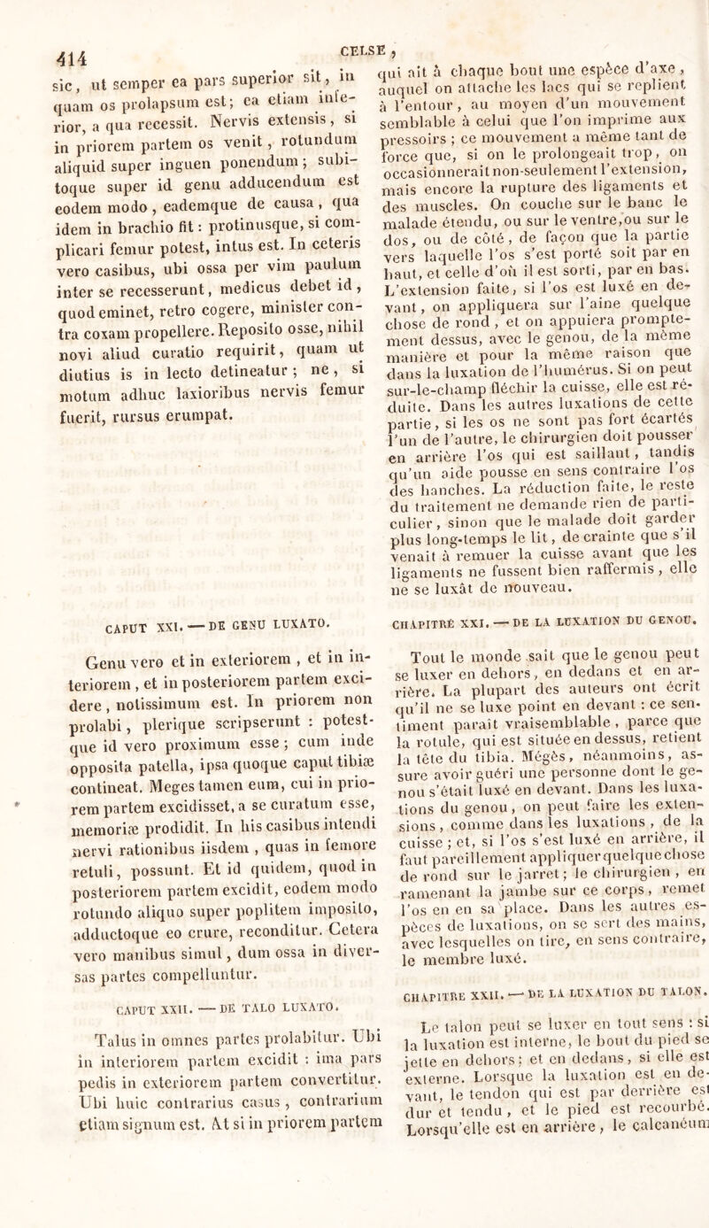 sic, ut semper ea pars superior sit, iu quam os prolapsum est; ca etiam lllle' rior, a qua recessit. Nervis extensis, si in priorem partem os venit, rotundum aliquid super inguen ponendum ; subi- toque super id genu adducendum est eodem modo , eademque de causa , qua idem in brachio fit : protinusque, si com- plicari femur potest, intus est. In ccteiis vero casibus, ubi ossa per vim paulum inter se recesserunt, medicus debet id, quod eminet, retro cogere, minister con- tra coxam propellere. Reposito osse, nihil novi aliud curatio requirit, quam ut diutius is in lecto detineatur ; ne , si motum adhuc laxioribus nervis femui fuerit, rursus erumpat. qui ait à chaque bout une espèce d’axe , auquel on attache les lacs qui se replient à l’entour , au moyen d’un mouvement semblable à celui que l’on imprime aux pressoirs ; ce mouvement a même tant de force que, si on le prolongeait trop, on occasionnerait non-seulement l’extension, mais encore la rupture des ligaments et des muscles. On couche sur le banc le malade étendu, ou sur le ventre,ou sur le dos, ou de côté, de façon que la partie vers laquelle l’os s’est porté soit par en haut, et celle d’où il est sorti, par en bas. L’extension faite, si l’os est luxé en de- vant , on appliquera sur l’aine quelque chose de rond , et on appuiera prompte- ment dessus, avec le genou, de la môme manière et pour la même raison que dans la luxation de l’humérus. Si on peut sur-le-champ fléchir la cuisse, elle est ré- duite. Dans les autres luxations de cette partie, si les os ne sont pas fort écaites l’un de l’autre, le chirurgien doit pousser en arrière l’os qui est saillant , tandis qu’un aide pousse en sens contraire 1 os des hanches. La réduction faite, le reste du traitement ne demande rien de parti- culier, sinon que le malade doit garder plus long-temps le lit, de crainte que s’il venait à remuer la cuisse avant que les ligaments ne fussent bien raffermis , elle ne se luxât de nouveau. CAPUT XXI. — DE GENU LUXATO. CHAPITRÉ XXI. — DE LA LUXATION DU GENOU. Genu vero et in exteriorem , et in in- teriorem , et in posteriorem pariem exci- dere , notissimum est. In priorem non prolabi, plerique scripserunt : potest- que id vero proximum esse ; cum inde opposita patella, ipsa quoque caput tibiae contineat. Meges tamen eum, cui in prio- rem partem excidisset, a se curatum esse, memoriae prodidit. In bis casibus intendi nervi rationibus iisdem , quas in femore retuli, possunt. Et id quidem, quod in posteriorem partem excidit, eodem modo rotundo aliquo super poplitem imposito, adductoque eo crure, reconditur. Cetera vero manibus simul, dum ossa in diver- sas partes compelluntur. CAPUT XXII. ——DE TALO LUXATO. Talus in omnes partes prolabitur. Lbi in interiorem partem excidit : ima pars pedis in exteriorem partem convertitur. Ubi huic contrarius casus, contrarium etiam signum est. Ai si in priorem partem Tout le monde sait que le genou peut se luxer en dehors , en dedans et en ar- rière. La plupart des auteurs ont écrit qu’il ne se luxe point en devant : ce sen- timent paraît vraisemblable, parce que la rotule, qui est située en dessus, retient la tête du tibia. Mégès, néanmoins, as- sure avoir guéri une personne dont le ge- nou s’était luxé en devant. Dans les luxa- tions du genou, on peut faire les exten- sions, comme dans les luxations , de la cuisse ; et, si l’os s’est luxé en arrière, il faut pareillement appliquerquelquechose de rond sur le jarret; le chirurgien , en ramenant la jambe sur ce corps, remet l’os en en sa place. Dans les autres es- pèces de luxations, on se sert des mains, avec lesquelles on lire, en sens contraire, le membre luxé. CHAPITRE XXU. — DE LA LUXATION DU TALON. Le talon peut se luxer en tout sens : si la luxation est interne, le bout du pied se jette en dehors; et en dedans, si elle est externe. Lorsque la luxation est en de- vant, le tendon qui est par derrière esi dur et tendu , et le pied est recourbé. Lorsqu’elle est en arrière, le calcanéum