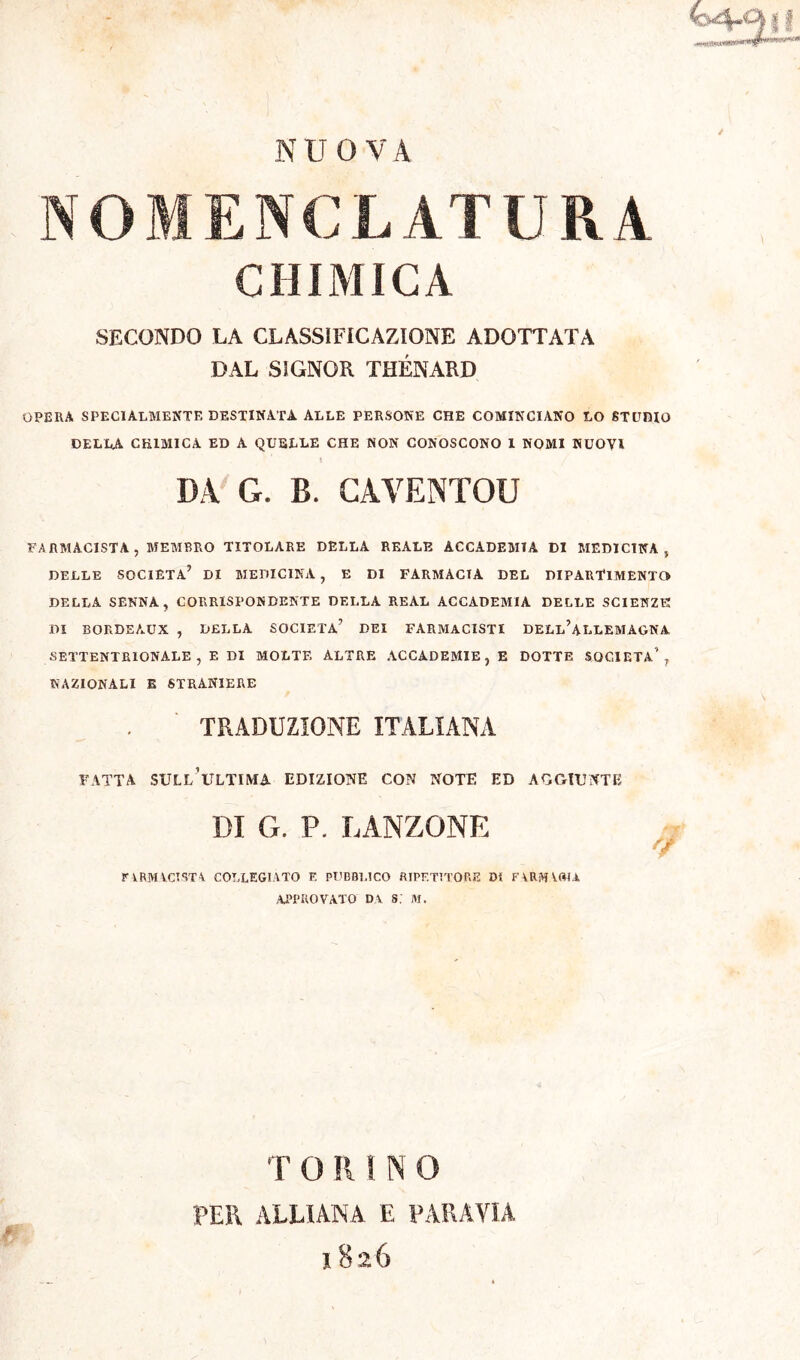 if NUOVA NOMENCLATURA CHIMICA SECONDO LA CLASSIFICAZIONE ADOTTATA DAL SIGNOR THÉNARD OPERA SPECIALMENTE DESTINATA. ALLE PERSONE CHE COMINCIANO LO STUDIO DELLA CHIMICA ED A QUELLE CHE NON CONOSCONO 1 NOMI NUOVI DA G. B. CÀVENTQU FARMACISTA , MEMBRO TITOLARE DELLA REALE ACCADEMIA DI MEDICINA , DELLE SOCIETÀ’ DI MEDICINA, E DI FARMACIA DEL DIPARTIMENTO DELLA SENNA, CORRISPONDENTE DELLA REAL ACCADEMIA DELLE SCIENZE DI BORDEAUX , DELLA SOCIETÀ’ DEI FARMACISTI DELl’aLLEMÀGNA SETTENTRIONALE, E DI MOLTE ALTRE ACCADEMIE, E DOTTE SOCIETÀ', NAZIONALI E STRANIERE TRADUZIONE ITALIANA FATTA SUI.l’iU.TIMA EDIZIONE CON NOTE ED AGGIUNTE DI G. P. PANZONE riRMVCÎSTA COLLEGIATO F. PUBBLICO RIPETITORE DI FARMVOIA approvato da s; m. TORINO PER ALLUNA E PARAVIA 1826