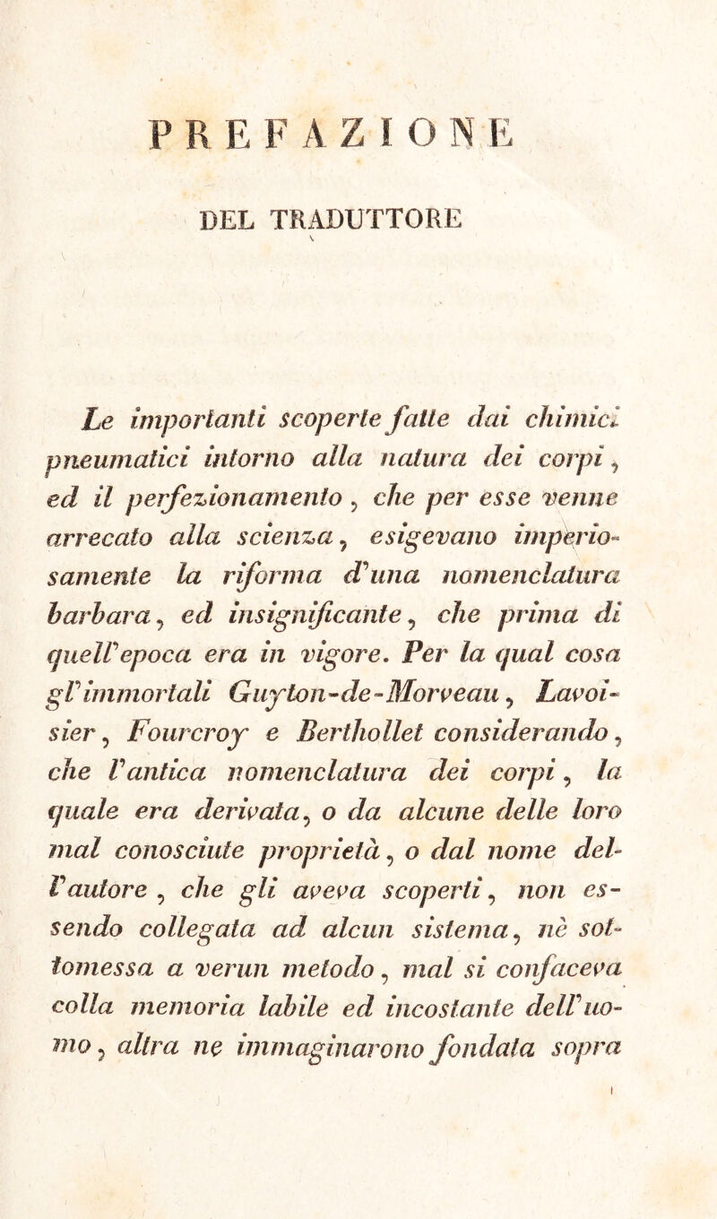 P R E F AZIO N E DEL TRADUTTORE Le importanti scoperte fatte dai chimici, pneumatici intorno alla natura dei corpi ^ ed il perfezionamento ? che per esse venne arrecato alla scienza , esigevano imperio- samente la riforma dolina nomenclatura barbara ? ed insignificante v che prima di queir epoca era in vigore. Per la qual cosa gVimmortali Guyton-de« Morceau 5 Lavoi« sier ? Four ero y e Berthollet considerando, che Vantica, nomenclatura dei corpi, la quale era derivata5 o da alcune delle loro mal conosciute proprietà, o dal nome deb F autore , che gli aveva scoperti, #io/z es- sendo collegata ad, alcun sistema 5 nè ao/- tomessa a vermi metodo, mal si confaceva colla memoria labile ed incostante delVuo- a//m w immaginarono fondala sopra j i