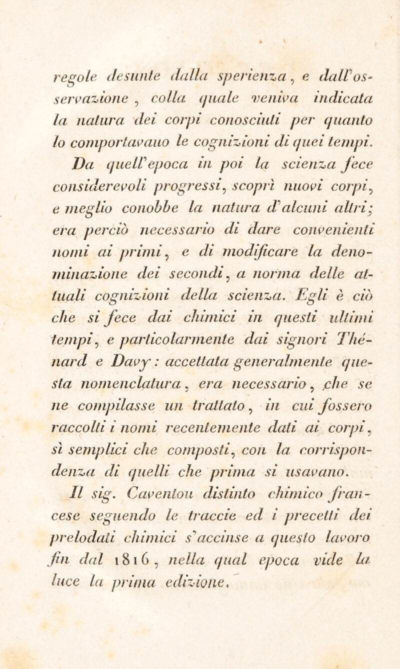 regole desunfe dalla sperienza, e dall os- servazione 9 colla (piale veniva indicata la rial ara dei corpi conosciuti per quanto lo comportavano le cognizioni di quei tempi, Da queir epoca in poi la scienza fece considerevoli progressi5 scoprì nuovi corpi.j e meglio conobbe la natura d alcuni altri; era perciò necessario di dare convenienti nomi ai primi, e di modificare la deno- minazione dei secondi : a norma delle at- tuali cognizioni della scienza. Egli è ciò che si fece dai chimici in questi ultimi tempi, e particolarmente dai signori Thé- nard e Davy : accettata generalmente que- sta nomenclatura 5 era necessario 5 jche se ne compilasse un trattato, in cui fossero raccolti i nomi recentemente dati ai corpi? sì semplici che composti, con la corrispon- denza di quelli che prima si usavano. Il sig. Caventou distinto chimico fran- cese seguendo le traccie ed i precetti dei prelodati chimici s'accinse a questo lavoro fin dal 1816 , nella qual epoca vide La luce la prima edizione,