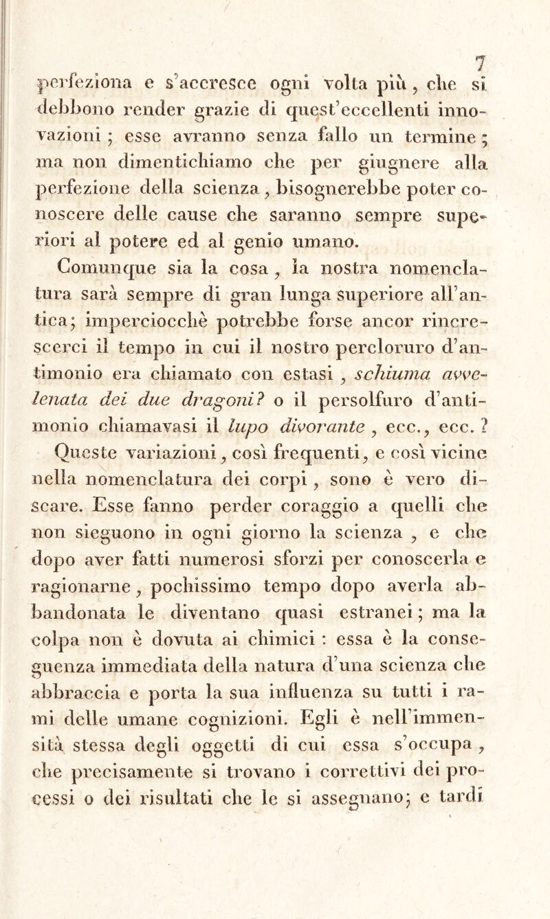 perfeziona e $ accresce ogni volta più , che si debbono render grazie di quest’eccellenti inno- vazioni ; esse avranno senza fallo un termine ; ma non dimentichiamo che per giugnere alla perfezione della scienza , bisognerebbe poter co- noscere delie cause che saranno sempre supe- riori ai potere ed al genio umano. Comunque sia la cosa , la nostra nomencla- tura sarà sempre di gran lunga superiore ali’an- tica; imperciocché potrebbe forse ancor rincre- scerci il tempo in cui il nostro percloruro d’an- timonio era chiamato con estasi , schiuma avve- lenata: dei due dragoni? o il persolfuro d’anti- monio chiamavasi il lupo divorante , ecc., ecc. ? Queste variazioni, così frequenti, e così vicine nella nomenclatura dei corpi, sono è vero di- scare. Esse fanno perder coraggio a quelli che non sieguono in ogni giorno la scienza , e che dopo aver fatti numerosi sforzi per conoscerla e ragionarne, pochissimo tempo dopo averla ab- bandonata le diventano quasi estranei ; ma la colpa non è dovuta ai chimici : essa è la conse- guenza immediata della natura d una scienza che abbraccia e porta la sua influenza su tutti i ra- mi delle umane cognizioni. Egli è nell’immen- sità stessa degli oggetti di cui essa s’occupa , che precisamente si trovano i correttivi dei pro- cessi o dei risultati che le si assegnano; e tardi