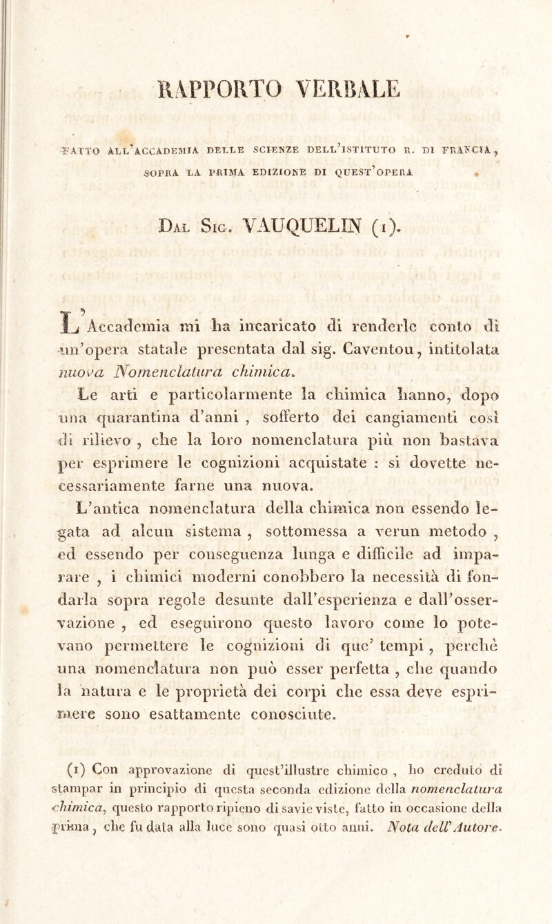 RAPPORTO VERBALE FATTO ALL’ACCADEMIA DELLE SCIENZE DELL’ISTITUTO R. DI FRANCIA , SOPRA LA PRIMA EDIZIONE DI QUEST’OPERA « Dal Sig. VAUQUELIN (i). Ï* ^ Accademia mi ha incaricato di renderle conto dì un’opera statale presentata dal sig. Caventou , intitolata nuova Nomenclatura chimica„ Le arti e particolarmente la chimica hanno, dopo una quarantina d’anni , sofferto dei cangiamenti così di rilievo , che la loro nomenclatura più non bastava per esprimere le cognizioni acquistate : si dovette ne- cessariamente farne una nuova. L’antica nomenclatura della chimica non essendo le» gata ad alcun sistema , sottomessa a venin metodo , ed essendo per conseguenza lunga e diffìcile ad impa- rare , i chimici moderni conobbero la necessità di fon- darla sopra regole desunte dall’esperienza e dall’osser- vazione , ed eseguirono questo lavoro come lo pote- vano permettere le cognizioni di que’ tempi, perchè una nomenclatura non può esser perfetta , che quando la natura e le proprietà dei corpi che essa deve espri- mere sono esattamente conosciute. (i) Con approvazione di quest’illustre chimico , ho creduto dì stampar in principio di questa seconda edizione della nomenclatura chimica, questo rapporto ripieno di savie viste, fatto in occasione della prima, che fu data alla luce sono quasi otto anni. Nota dell' Autore.