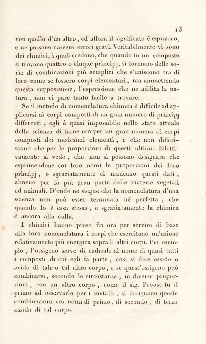 ton quello cl'un altro, ed allora il significato è equìvoco, e ne possono nascere errori gravi. Veritabilmente vi sono dei chimici, i quali credono, che quando in un composto si trovano quattro o cinque principj, si formano delle se- rie di combinazioni più semplici che s’uniscono tra di loro come se fossero corpi elementari, ma ammettendo questa supposizione, l’espressione che ne addita la na- tura , non ci pare tanto facile a trovare. Se il metodo di nomenclatura chimica è difficile ad ap- plicarsi ai corpi composti di un gran numero di principj differenti , egli è quasi impossibile nello stato attuale della scienza di farne uso per un gran numero di corpi composti dei medesimi elementi , e che non differi- scono che per le proporzioni di questi ultimi. Effetti- vamente si vede , che non si possono designare che esprimendone coi loro nomi le proporzioni dei loro principj , e sgraziatamente ci mancano questi dati , almeno per la più gran parte delle materie vegetali ed animali. D’onde ne siegue che la nomenclatura d’una scienza non può esser terminata nè perfetta , che quando lo è essa stessa , e sgraziatamente la chimica è ancora alla culla. I chimici hanno preso fin ora per servire di base alla loro nomenclatura i corpi che esercitano un’azione relativamente più energica sopra li altri corpi. Per esem- pio , l’ossigeno serve di radicale al nome di quasi tutti ì composti di cui egli fa parte , cosi si dice ossido o acido di tale o tal altro corpo, e se quest’ossigeno può combinarsi, secondo le circostanze , in diverse propor- zioni , con un altro corpo , come il sig. Proust fu il primo ad osservarlo per i metalli , si designano queste combinazioni coi nomi di primo, di secondo , di terzo ossido di tal corpo.