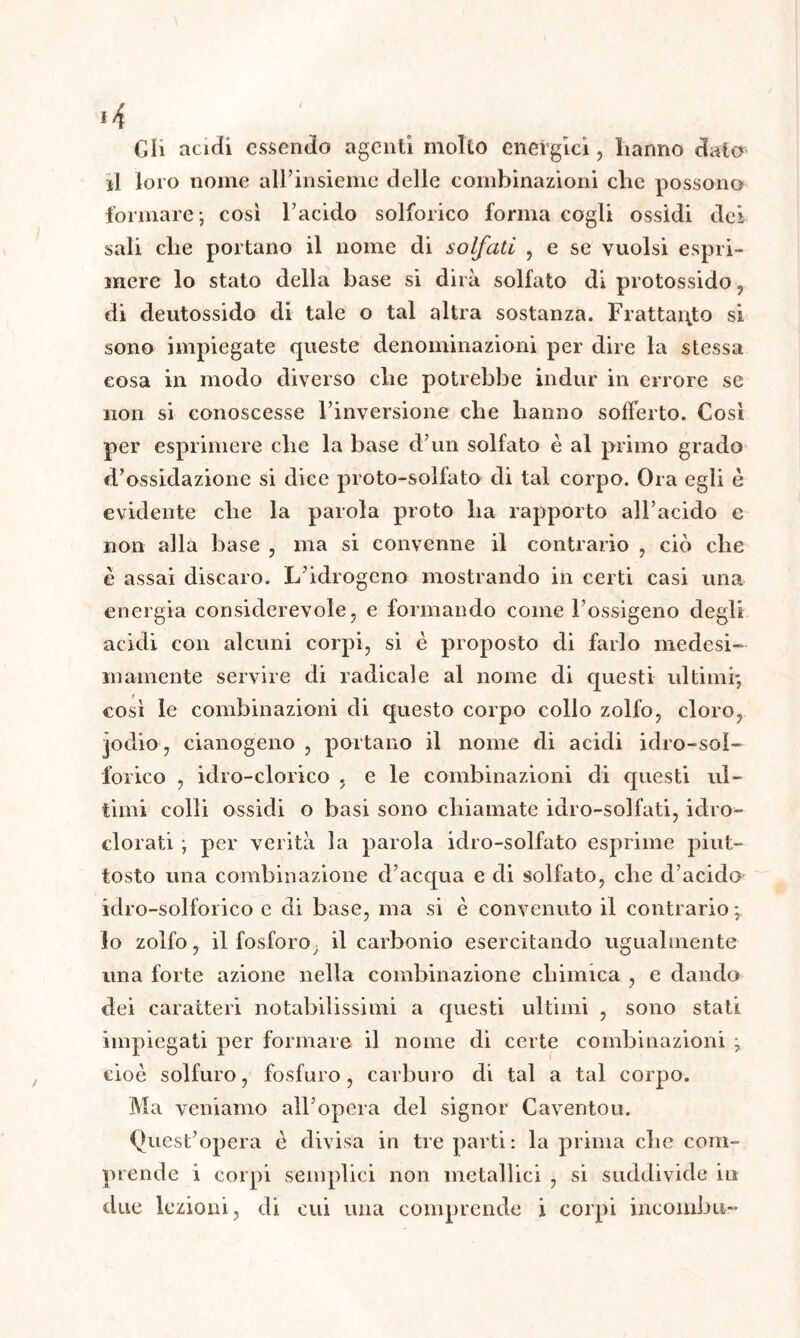 Gli acidi essendo agenti molto energici, lianno dato il loro nome all’insieme delle combinazioni clic possono formare; cosi l’acido solforico forma cogli ossidi dei sali che portano il nome di solfati , e se vuoisi espri- mere lo stato della base si dirà solfato di protossido, di deutossido di tale o tal altra sostanza. Frattanto si sono impiegate queste denominazioni per dire la stessa cosa in modo diverso che potrebbe indur in errore se non si conoscesse l’inversione che hanno sofferto. Così per esprimere che la base d’un solfato è al primo grado d’ossidazione si dice proto-solfato di tal corpo. Ora egli è evidente che la parola proto ha rapporto all’acido c non alla base , ma si convenne il contrario , ciò che è assai discaro. L’idrogeno mostrando in certi casi una energia considerevole, e formando come l’ossigeno degli acidi con alcuni corpi, si è proposto di farlo medesi- mamente servire di radicale al nome di questi ultimi; così le combinazioni di questo corpo collo zolfo, cloro, jodio, cianogeno , portano il nome di acidi idro-sol- forico , idro-clorico , e le combinazioni di questi ul- timi colli ossidi o basi sono chiamate idro-solfati, idro- clorati ; per verità la parola idro-solfato esprime piut- tosto una combinazione d’acqua e di solfato, che d’acido idro-solforico e di base, ma si è convenuto il contrario ; lo zolfo, il fosforo, il carbonio esercitando ugualmente una forte azione nella combinazione chimica , e dando dei caratteri notabilissimi a questi ultimi , sono stati impiegati per formare il nome di certe combinazioni ; cioè solfuro, fosfuro, carburo di tal a tal corpo. Ma veniamo all’opera del signor Caventou. Quest’opera è divisa in tre parti: la prima che com- prende i corpi semplici non metallici , si suddivide in