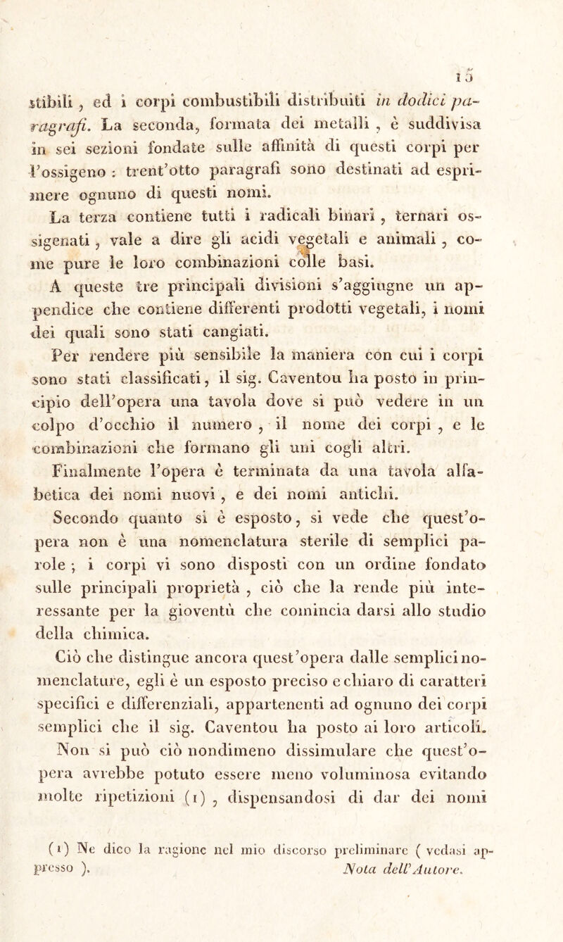 stibiîi , ecl i corpi combustibili distribuiti in dodici pa- ragrafi. La seconda;, formata dei metalli , è suddivisa in sei sezioni fondate sulle affinità di questi corpi per Fossìgeno : trenf otto paragrafi sono destinati ad espri- mere ognuno di questi nomi. La terza contiene tutti i radicali binari , ternari os- sigenati , vale a dire gli acidi vegetali e animali, co- me pure le loro combinazioni colle basi. À queste tre principali divisioni s’aggiugne un ap- pendice die contiene differenti prodotti vegetali, i nomi dei quali sono stati cangiati. Per rendere più sensibile la maniera con cui i corpi sono stati cìassilicaii, il sig. Caventou La posto in prin- cipio delFopera una tavola dove si può vedere in un colpo d’occhio il numero , il nome dei corpi , e le combinazioni che formano gli unì cogli altri. Finalmente l’opera è terminata da una tavola alfa- betica dei nomi nuovi , e dei nomi antichi. Secondo quanto si è esposto, si vede che quest’o- pera non è una nomenclatura sterile di semplici pa- role ; i corpi vi sono disposti con un ordine fondato sulle principali proprietà , ciò che la rende più inte- ressante per la gioventù che comincia darsi allo studio della chimica. Ciò che distingue ancora quest’opera dalle semplici no- menclature, egli è un esposto preciso e chiaro di caratteri specifici e differenziali, appartenenti ad ognuno dei corpi semplici che il sig. Caventou ha posto ai loro articoli. Non si può ciò nondimeno dissimulare che quest’o- pera avrebbe potuto essere meno voluminosa evitando molte ripetizioni (i) , dispensandosi di dar dei nomi (i) Ne dico la ragione nel mio discorso preliminare ( vedasi ap presso ). Nola deli'’Autore.