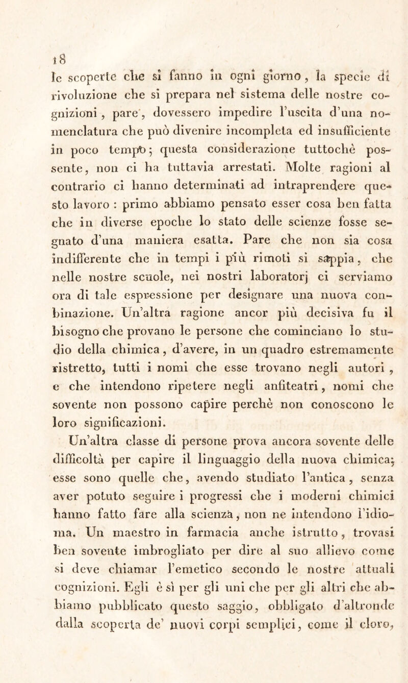 î8 le scoperle die sì fanno 111 ogni giorno , la specie dì rivoluzione che si prepara nel sistema delle nostre co- gnizioni , pare , dovessero impedire l’uscita d’una no- menclatura che può divenire incompleta ed insufficiente in poco tempo 5 questa considerazione tuttoché pos- sente, non ei ha tuttavia arrestati. Molte ragioni al contrario ci hanno determinati ad intraprendere que- sto lavoro : primo abbiamo pensato esser cosa ben fatta che in diverse epoche lo stato delle scienze fosse se- gnato d’una maniera esatta. Pare che non sia cosa indifferente che in tempi i più rimoti si sappia , che nelle nostre scuole, nei nostri laboratorj ci serviamo ora di tale espressione per designare una nuova con- binazione. Un’altra ragione ancor più decisiva fu il bisogno che provano le persone che cominciano lo stu- dio della chimica , d’avere, in un quadro estremamente ristretto, tutti i nomi che esse trovano negli autori , e che intendono ripetere negli anfiteatri, nomi che sovente non possono capire perchè non conoscono le loro significazioni. Un’altra classe di persone prova ancora sovente delle difficoltà per capire il linguaggio della nuova chimica^ esse sono quelle che, avendo studiato l’antica , senza aver potuto seguire i progressi che i moderni chimici hanno fatto fare alla scienza, non ne intendono l’idio- ma. Un maestro in farmacia anche istrutto , trovasi ben sovente imbrogliato per dire al suo allievo come si deve chiamar l’emetico secondo le nostre attuali cognizioni. Egli è sì per gli uni che per gli altri che ab- biamo pubblicato questo saggio, obbligato d’altronde dalla scoperta de’ nuovi corpi semplici, come il cloro,