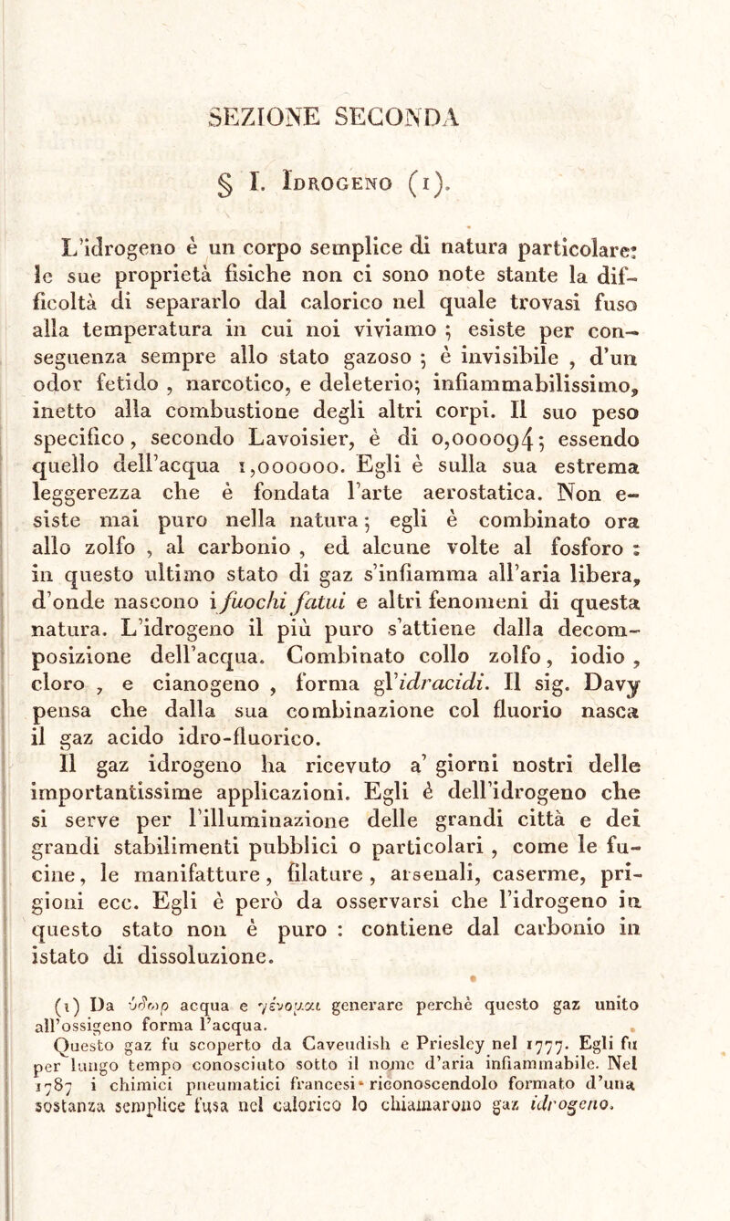 SEZIONE SECONDA § I. Idrogeno (i). L’idrogeno è un corpo semplice di natura particolare: le sue proprietà fìsiche non ci sono note stante la dif- ficoltà di separarlo dal calorico nel quale trovasi fuso alla temperatura in cui noi viviamo ; esiste per con- seguenza sempre allo stato gazoso ; è invisibile , d’un odor fetido , narcotico, e deleterio; infiammabilissimo* inetto alla combustione degli altri corpi. Il suo peso specifico, secondo Lavoisier, è di 0,000094; essendo quello dell’acqua 1,000000. Egli è sulla sua estrema leggerezza che è fondata Tarte aerostatica. Non e- siste mai puro nella natura ; egli è combinato ora allo zolfo , al carbonio , ed alcune volte al fosforo : in questo ultimo stato di gaz s infiamma all’aria libera* d onde nascono i fuochi fatui e altri fenomeni di questa natura. L’idrogeno il più puro s’attiene dalla decom- posizione dell’acqua. Combinato collo zolfo, iodio , cloro 7 e cianogeno , forma g Y idracidi. Il sig. Davy pensa che dalla sua combinazione col fluorio nasca il gaz acido idro-fluorico. Il gaz idrogeno ha ricevuto a’ giorni nostri delle importantissime applicazioni. Egli è dell’idrogeno che si serve per l’illuminazione delle grandi città e dei grandi stabilimenti pubblici o particolari , come le fu- cine, le manifatture, filature, arsenali, caserme, pri- gioni ecc. Egli è però da osservarsi che l’idrogeno ia questo stato non è puro : contiene dal carbonio in istato di dissoluzione. (0 Da 'jSr,)p acqua e yivoy.cn generare perchè questo gaz unito all’ossigeno forma l’acqua. Questo gaz fu scoperto da Caveudish e Priesley nel 1777. Egli fu per lungo tempo conosciuto sotto il nome d’aria infiammabile. Nel 1787 i chimici pneumatici francesi * riconoscendolo formato d’unat sostanza semplice fusa nel calorico lo chiamarono gaz idrogeno.