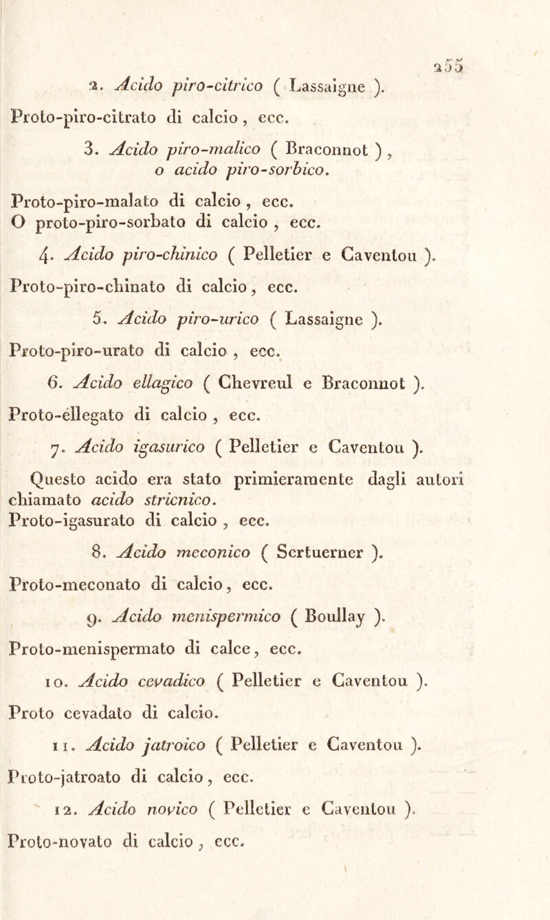 2. Acido piro-citrico ( Las sa igne ). Proto-piro-citrato eli calcio , ecc. 3. Acido piro-malico ( Bracoimot ) , o acido piro-sorbicO' Proto-piro-malato di calcio , ecc. O proto-piro-sorbato di calcio , ecc. 4, Acido piro-ckinico ( Pelletier e Gavenlou ). Proto-piro-chinato di calcio, ecc. 5. Acido piro-urico ( Lassaigne ). Proto-piro-urato di calcio , ecc. 6. Acido elladico ( Chevreul e Braconnot ). Proto-eliegato di calcio , ecc. 7. Acido masurico ( Pelletier e Gaventou ). Questo acido era stato primieramente dagli autori chiamato acido stricnico. Proto-igasurato di calcio , ecc. 8. Acido meconico ( Scrtuerner ). Proto-meconato di calcio, ecc. 9. Acido mcnispermico ( Boullay ). Proto-menispermato di calce, ecc. 10. Acido cevadico ( Pelletier e Gaventou ). Proto cevadalo di calcio. 1 ï . Acido jatroico ( Pelletier e Gaventou ). \ Pioto-jatroato di calcio, ecc. i2. Acido novico ( Pelletier e Gaventou ).