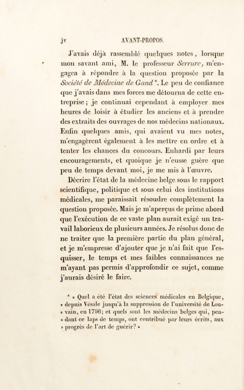 J’avais déjà rassemblé quelques notes , lorsque mon savant ami, M. le professeur Serrure y m’eii- gagea à répondre à la question proposée par la Société de Médecme de Gand Le peu de confiance que j’avais dans mes forces me détourna de cette en- treprise ; je continuai cependant à employer mes heures de loisir à étudier les anciens et à prendre des extraits des ouvrages de nos médecins nationaux. Enfin quelques amis, qui avaient vu mes notes, m’engagèrent également à les mettre en ordre et à tenter les chances du concours. Enhardi par leurs encouragements, et quoique je n’eusse guère que peu de temps devant moi, je me mis à l’œuvre. Décrire l’état de la médecine belge sous le rapport scientifique, politique et sous celui des institutions médicales, me paraissait résoudre complètement la question proposée. Mais je m’aperçus de prime abord c[ue l’exécution de ce vaste plan aurait exigé un tra- vail laborieux de plusieurs années. Je résolus donc de ne traiter que la première partie du plan général, et je m’empresse d’ajouter que je n’ai fait que l’es- quisser, le temps et mes faibles connaissances ne m’ayant pas permis d’approfondir ce sujet, comme j’aurais désiré le faire. * a Quel a été Tétât des sciences médicales en Belgique, B depuis Vésale jusqu’à la suppression de l’université de Lou- » vain, en 1796; et quels sont les médecins belges qui, pen- » dant ce laps de temps, ont contribué par leurs écrits, aux » progrès de Tart de guérir? »