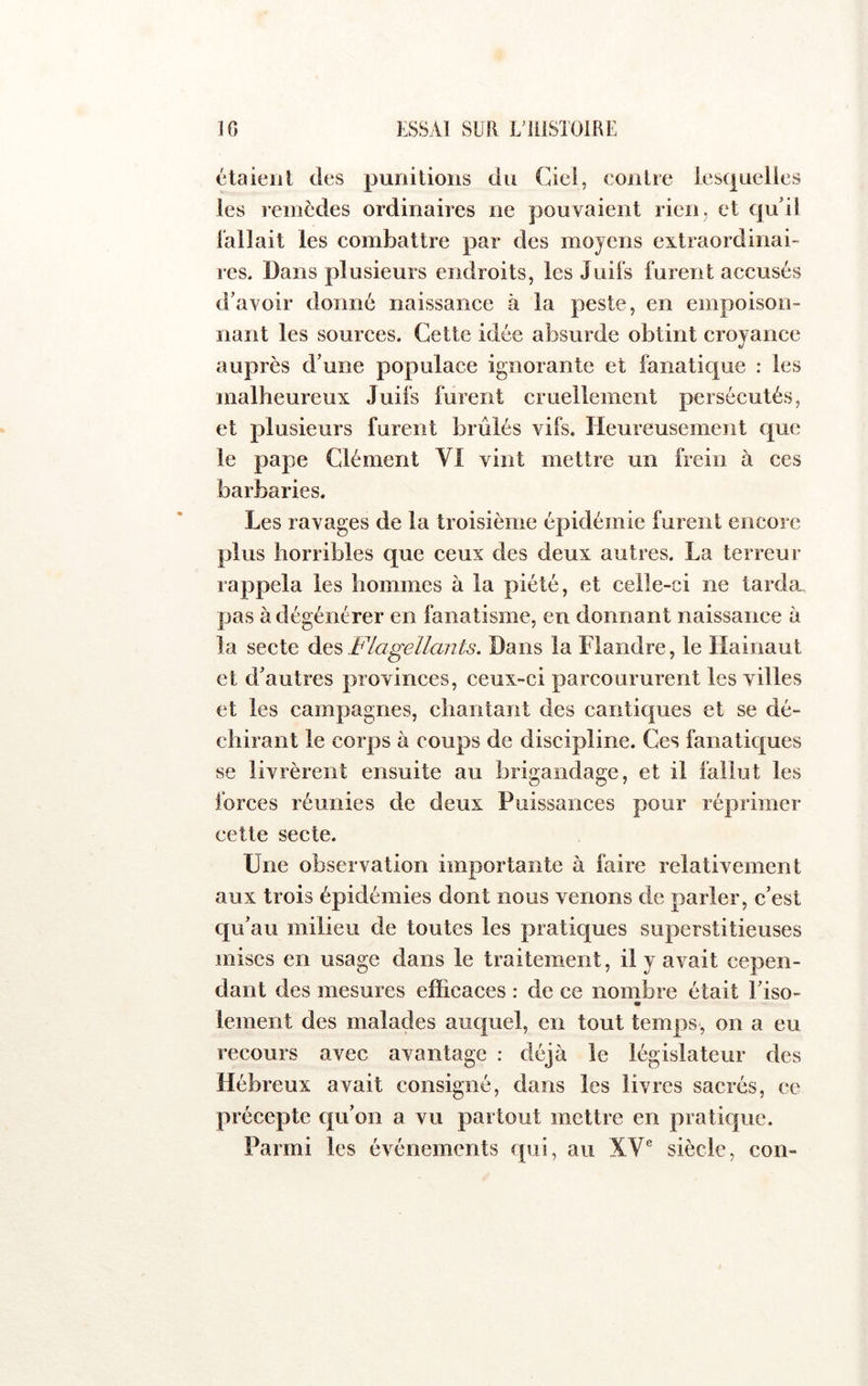 étaieiil des punitions du Ciel, contre lesquelles les remèdes ordinaires ne pouvaient rien, et qu'il lallait les combattre par des moyens extraordinai- res. Dans plusieurs endroits, les Juifs furent accusés d’avoir donné naissance à la peste, en empoison- nant les sources. Cette idée absurde obtint croyance auprès d’une populace ignorante et fanatique : les malheureux Juifs furent cruellement persécutés, et plusieurs furent brûlés vifs. Heureusement que le pape Clément VI vint mettre un frein à ces barbaries. Les ravages de la troisième épidémie furent encore plus horribles que ceux des deux autres. La terreur rappela les hommes à la piété, et celle-ci ne tarda, pas à dégénérer en fanatisme, en donnant naissance à la secte Flagellants. Dans la Flandre, le Hainaut et d’autres provinces, ceux-ci parcoururent les villes et les campagnes, chantant des cantiques et se dé- chirant le corps à coups de discipline. Ces fanatiques se livrèrent ensuite au brigandage, et il fallut les forces réunies de deux Puissances pour réprimer cette secte. Une observation importante à faire relativement aux trois épidémies dont nous venons de parler, c’est qu’au milieu de toutes les pratiques superstitieuses mises en usage dans le traitement, il y avait cepen- dant des mesures efficaces : de ce nombre était l’iso- lement des malades auquel, en tout temps-, on a eu recours avec avantage : déjà le législateur des Hébreux avait consigné, dans les livres sacrés, ce précepte qu’on a vu partout mettre en pratique. Parmi les événements qui, au XV® siècle, con-
