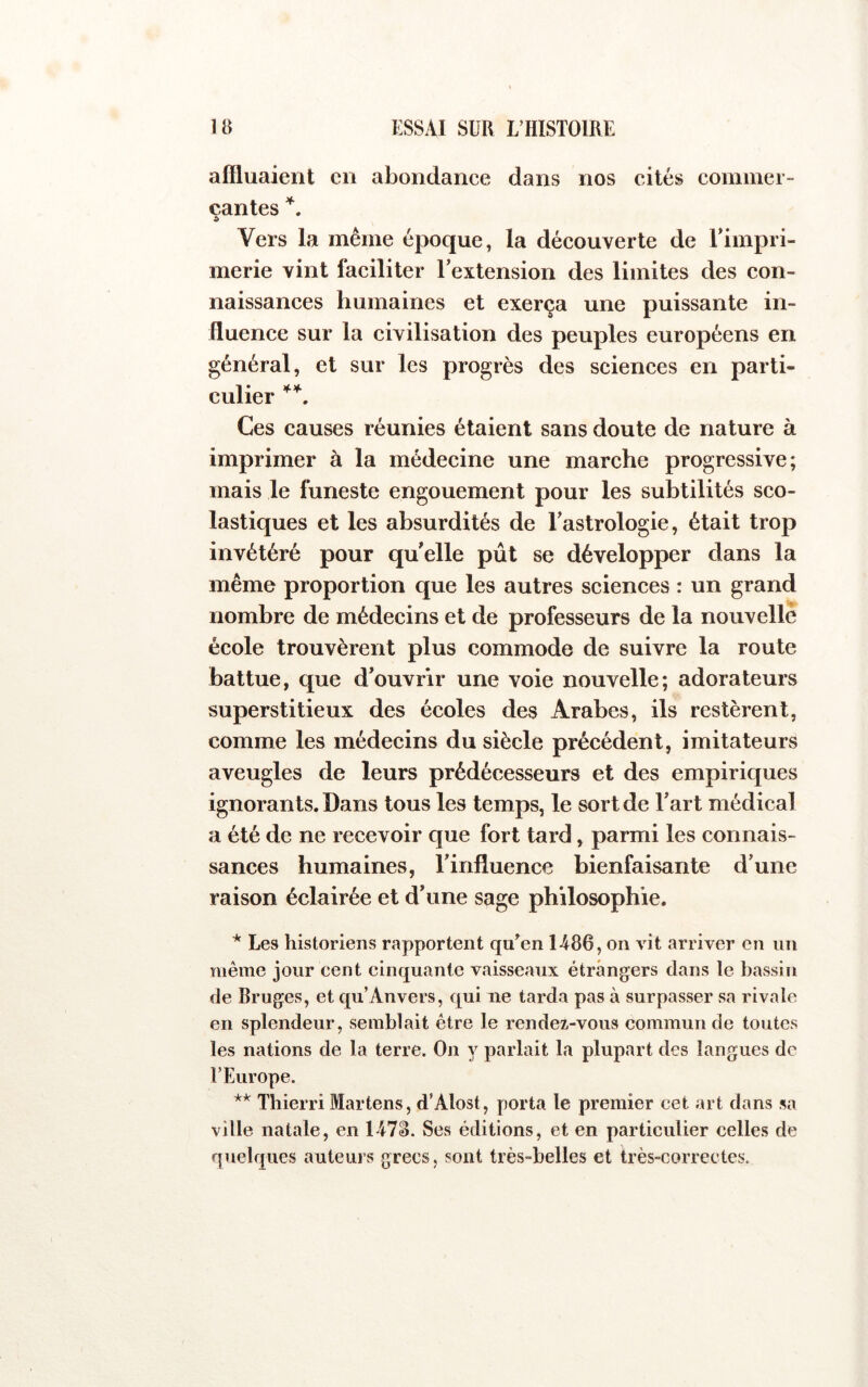 affluaient en abondance dans nos cités commer- cantes Vers la même époque, la découverte de Timpri- merie vint faciliter l’extension des limites des con- naissances humaines et exerça une puissante in- fluence sur la civilisation des peuples européens en général, et sur les progrès des sciences en parti- culier Ces causes réunies étaient sans doute de nature à imprimer à la médecine une marche progressive; mais le funeste engouement pour les subtilités sco- lastiques et les absurdités de l’astrologie, était trop invétéré pour qu’elle pût se développer dans la même proportion que les autres sciences : un grand nombre de médecins et de professeurs de la nouvelle école trouvèrent plus commode de suivre la route battue, que d’ouvrir une voie nouvelle; adorateurs superstitieux des écoles des Arabes, ils restèrent, comme les médecins du siècle précédent, imitateurs aveugles de leurs prédécesseurs et des empiriques ignorants. Dans tous les temps, le sort de l’art médical a été de ne recevoir que fort tard, parmi les connais- sances humaines, l’influence bienfaisante d’une raison éclairée et d’une sage philosophie. * Les historiens rapportent qu^en 1486, on vit arriver en un même jour cent cinquante vaisseaux étrangers clans le bassin de Bruges, et c[u’Anvers, qui ne tarda pas à surpasser sa rivale en splendeur, semblait être le rendez-vous commun de toutes les nations de la terre. On y parlait la plupart des langues de l’Europe. ** Tbierri Martens, d’Alost, porta le premier cet art dans sa ville natale, en 147^. Ses éditions, et en particulier celles de quebjues auteurs grecs, sont très-belles et ti’ès-correctes.
