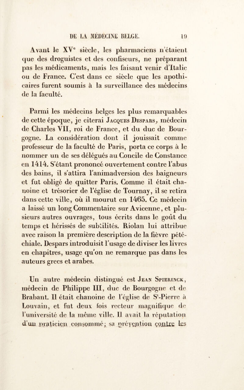 Avant le XV° siècle, les pharmaciens n’étaient que des droguistes et des confiseurs, ne préparant pas les médicaments, mais les faisant venir d’Italie ou de France. C’est dans ce siècle que les apothi- caires furent soumis à la surveillance des médecins de la faculté. Parmi les médecins belges les plus remarquables de cette époque, je citerai Jacques Desparsmédecin de Charles VII, roi de France, et du duc de Bour- gogne. La considération dont il jouissait comme professeur de la faculté de Paris, porta ce corps à le nommer un de ses délégués au Concile de Constance en 1414. S’étant prononcé ouvertement contre l’abus des bains, il s’attira l’animadversion des baigneurs et fut obligé de quitter Paris. Comme il était cha- noine et trésorier de l’église de Tournay, il se retira dans cette ville, où il mourut en 1465. Ce médecin a laissé un long Commentaire sur Avicenne, et plu- sieurs autres ouvrages, tous écrits dans le goût du temps et hérissés de subtilités. Riolan lui attribue avec raison la première description de la fièvre pété- chiale. Despars introduisit l’usage de diviser les livres en chapitres, usage qu’on ne remarque pas dans les auteurs grecs et arabes. Un autre médecin distingué est Jean Spierinck, médecin de Philippe III, duc de Bourgogne et de Brabant. Il était chanoine de l’église de S*-Pierre à Louvain, et fut deux fois recteur magnifique de l’université de la même ville. Il avait la réputation d’un inaticien consommé; sa nréyention ço^fixc Ic^