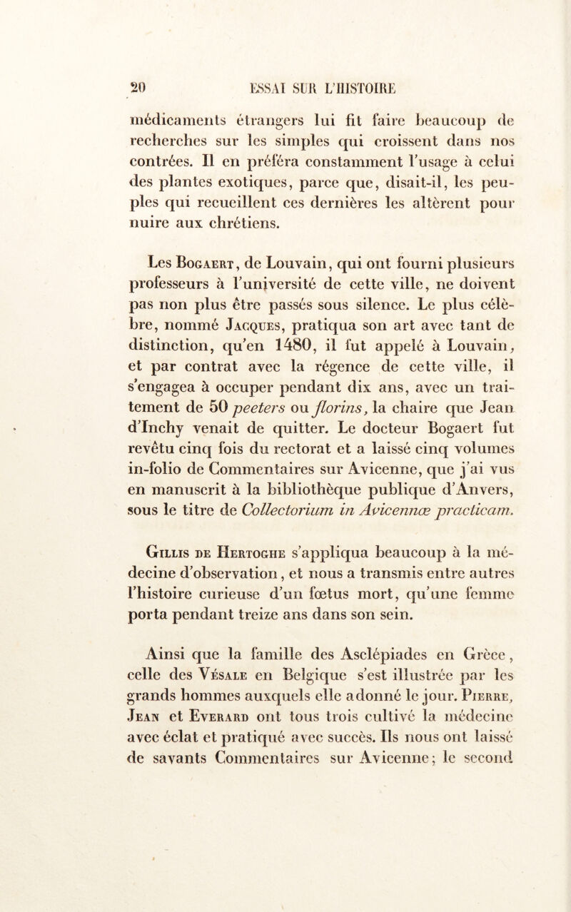 médicaments étrangers lai fit faire beaucoup de recherches sur les simples qui croissent dans nos contrées. Il en préféra constamment Tu sage à celui des plantes exotiques, parce que, disait-il, les peu- ples qui recueillent ces dernières les altèrent poui’ nuire aux chrétiens. Les Bogaert, de Louvain, qui ont fourni plusieurs professeurs à Tuniversité de eette ville, ne doivent pas non plus être passés sous silence. Le plus célè- bre, nommé Jacques, pratiqua son art avec tant de distinetion, qu'en 1480, il fut appelé à Louvain^ et par eontrat avee la régence de cette ville, il s'engagea à occuper pendant dix ans, avec un trai- tement de bQ peeters ou florins, la chaire que Jean d'Inchy venait de quitter. Le docteur Bogaert fut revêtu cinq fois du rectorat et a laissé cinq volumes in-folio de Commentaires sur Avicenne, que j'ai vus en manuscrit à la bibliothèque publicj[ue d'Anvers, sous le titre de Collectorium in Avicennœ practicam, Gillis de Hertoghe s'appliqua beaucoup à la mé- decine d’observation, et nous a transmis entre autres l’histoire curieuse d'un fœtus mort, qu'une femme porta pendant treize ans dans son sein. Ainsi que la famille des Asclépiades en Grèce, celle des Vésale en Belgique s'est illustrée par les grands hommes auxc|uels elle adonné le jour. Pierre^ Jean et Everard ont tous trois cultivé la médecine avec éclat et pratiqué avec succès. Ils nous ont laissé de savants Commentaires sur Avicenne; le second