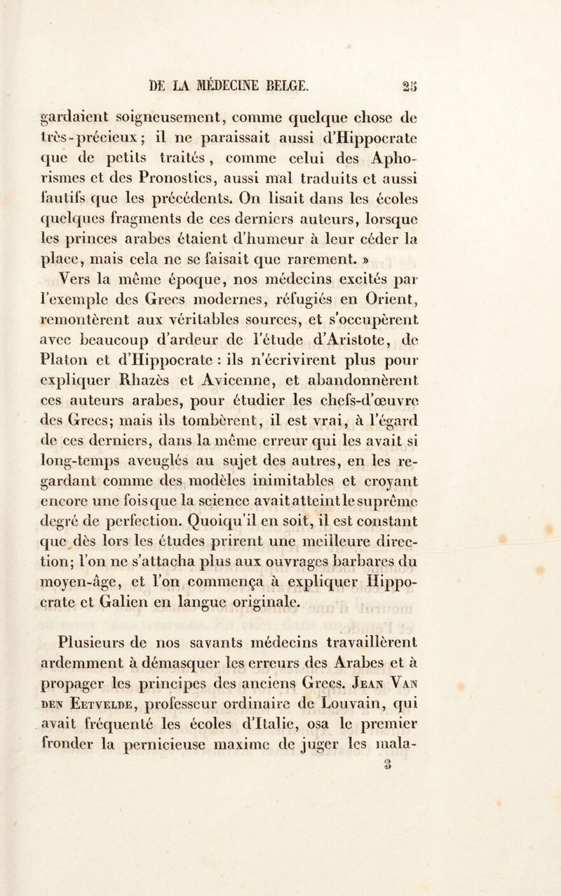 iidtj gardaient soigneusement, comme quelque chose de très - précieux ; il ne paraissait aussi d’Hippocrate que de petits traités, comme celui des Apho- rismes et des Pronostics, aussi mal traduits et aussi fautifs que les précédents. On lisait dans les écoles quelques fragments de ces derniers auteurs, lorsque les princes arabes étaient d’humeur à leur céder la place, mais cela ne se faisait que rarement. » Vers la meme époque, nos médecins excités par l’exemple des Grecs modernes, réfugiés en Orient, remontèrent aux véritables sources, et s’occupèrent avec beaucoup d’ardeur de l’étude d’Aristote, de Platon et d’Hippocrate : ils n’écrivirent plus pour expliquer Rhazès et Avicenne, et abandonnèrent ces auteurs arabes, pour étudier les chefs-d’œuvre des Grecs; mais ils tombèrent, il est vrai, à l’égard de ces derniers, dans la meme erreur qui les avait si long-temps aveuglés au sujet des autres, en les re- gardant comme des modèles inimitables et croyant encore une fois que la scienee avait atteint le suprême degré de perfection. Quoiqu’il en soit, il est constant que dès lors les études prirent une meilleure direc- tion; l’on ne s’attacha plus aux ouvrages barbares du moyen-âge, et l’on commença à expliquer Hippo- crate et Galien en langue originale. Plusieurs de nos savants médecins travaillèrent ardemment à démasquer les erreurs des Arabes et à propager les principes des anciens Grecs. Jean Van DEN Eetveloe, professeur ordinaire de Louvain, qui avait fréquenté les écoles d’Italie, osa le premier fronder la pernicieuse maxime de juger les mala-