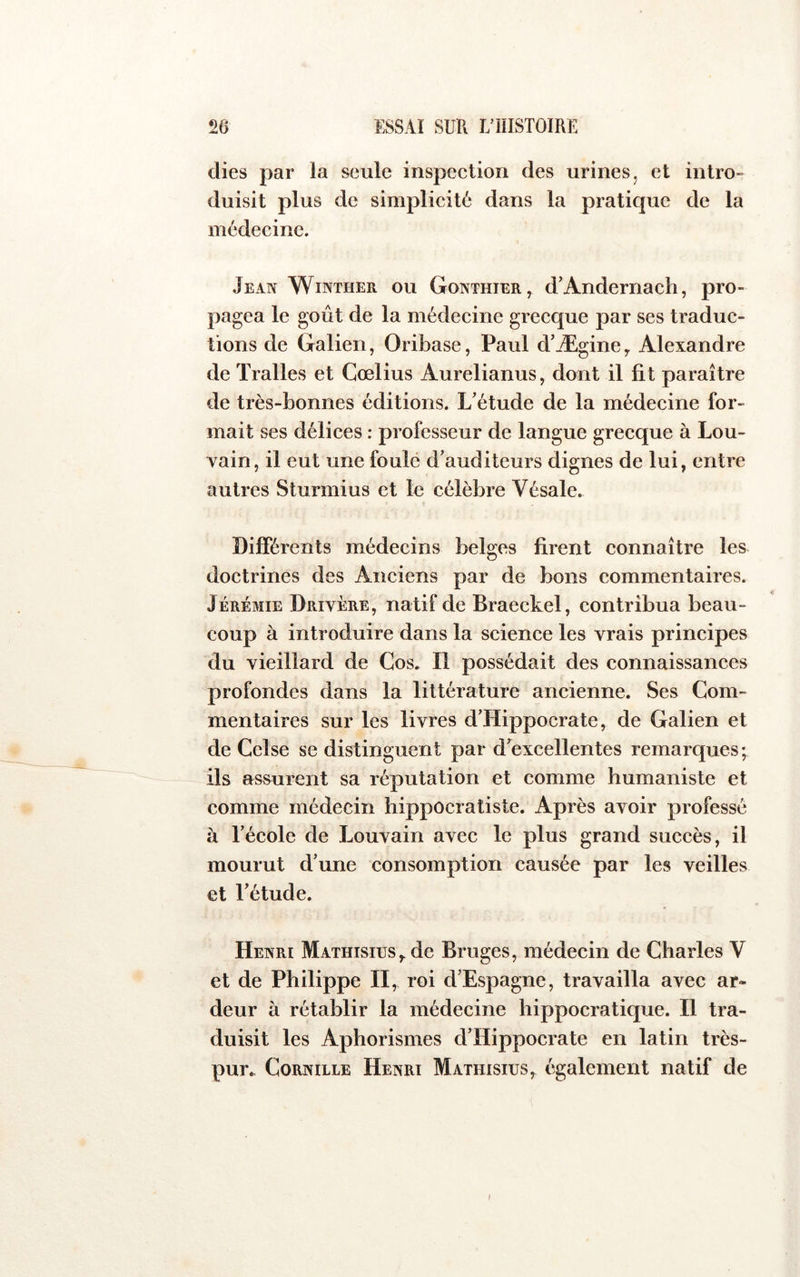 (lies par la seule inspection des urines, et intro- duisit plus de simplicité dans la pratique de la médecine. Jean Winther ou Gonthier, d’Andernach, pro- pagea le goût de la médecine grecque par ses traduc- tions de Galien, Oribase, Paul d’Ægine y Alexandre de Tralles et Cœlius Aurelianus, dont il fit paraître de très-bonnes éditions. L’étude de la médecine for- mait ses délices : professeur de langue grecque à Lou- vain, il eut une foulé d’auditeurs dignes de lui, entre autres Sturmius et le célèbre Vésale. Différents médecins belges firent connaître les doctrines des Anciens par de bons commentaires. Jérémie Drivére, natif de Braeckel, contribua beau- coup à introduire dans la science les vrais principes du vieillard de Cos. Il possédait des connaissances profondes dans la littérature ancienne. Ses Com- mentaires sur les livres d’Hippocrate, de Galien et de Celse se distinguent par d’excellentes remarques; ils assurent sa réputation et comme humaniste et comme médecin hippocratiste. Après avoir professé à l’école de Louvain avec le plus grand succès, il mourut d’une consomption causée par les veilles et l’étude. Henri Mathisius^ de Bruges, médecin de Charles V et de Philippe II, roi d’Espagne, travailla avec ar- deur à rétablir la médecine hippocratique. Il tra- duisit les Aphorismes d’Hippocrate en latin très- pur. Cornille Henri Mathisius, également natif de I