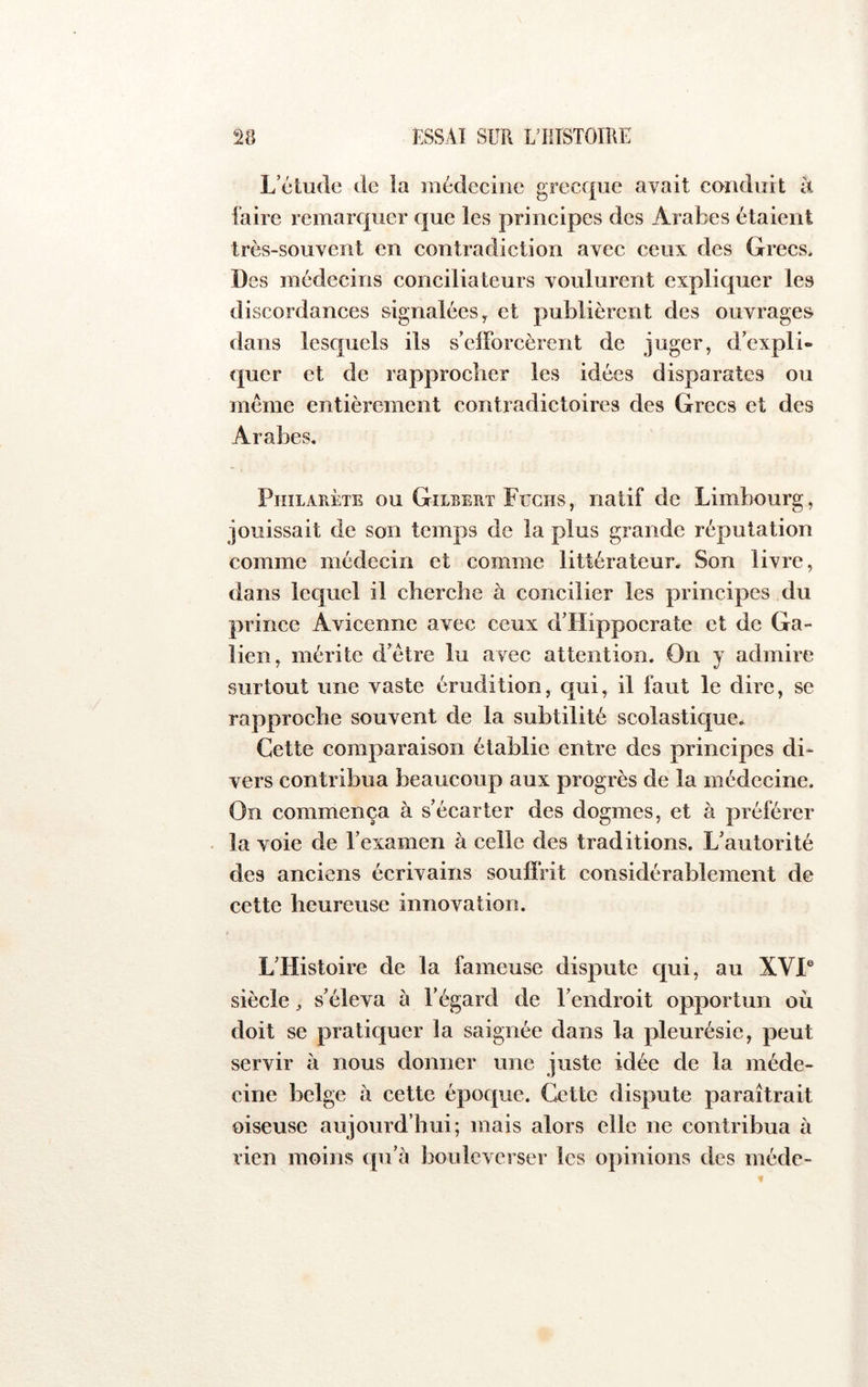 L’étude de la médecine grecque avait conduit k faire remarquer que les principes des Arabes étaient très-souvent en contradiction avec ceux des Grecs. Des médecins conciliateurs voulurent expliquer les discordances signalées y et publièrent des ouvrages dans lesquels ils s’elForcèrcnt de juger, d’expli- quer et de rapprocher les idées disparates ou meme entièrement contradictoires des Grecs et des Arabes. Philarète ou Gilbert Fuchs, natif de Limbourg, jouissait de son temps de la plus grande réputation comme médecin et comme littérateur* Son livre, dans lequel il cherche à concilier les principes du prince Avicenne avec ceux d’Hippocrate et de Ga- lien, mérite d’étre lu avec attention. On y admire surtout une vaste érudition, qui, il faut le dire, se rapproche souvent de la subtilité scolastique* Cette comparaison établie entre des principes di- vers contribua beaucoup aux progrès de la médecine. On commença à s’écarter des dogmes, et à préférer . la voie de l’examen à celle des traditions. L’autorité des anciens écrivains souffrit considérablement de cette heureuse innovation. L’Histoire de la fameuse dispute qui, au XVI® siècle ^ s’éleva à l’égard de l’endroit opportun où doit se pratiquer la saignée dans la pleurésie, peut servir à nous donner une juste idée de la méde- cine belge à cette époque. Cette dispute paraîtrait oiseuse aujourd’hui; mais alors elle ne contribua à rien moins qu’à bouleverser les opinions des méde-
